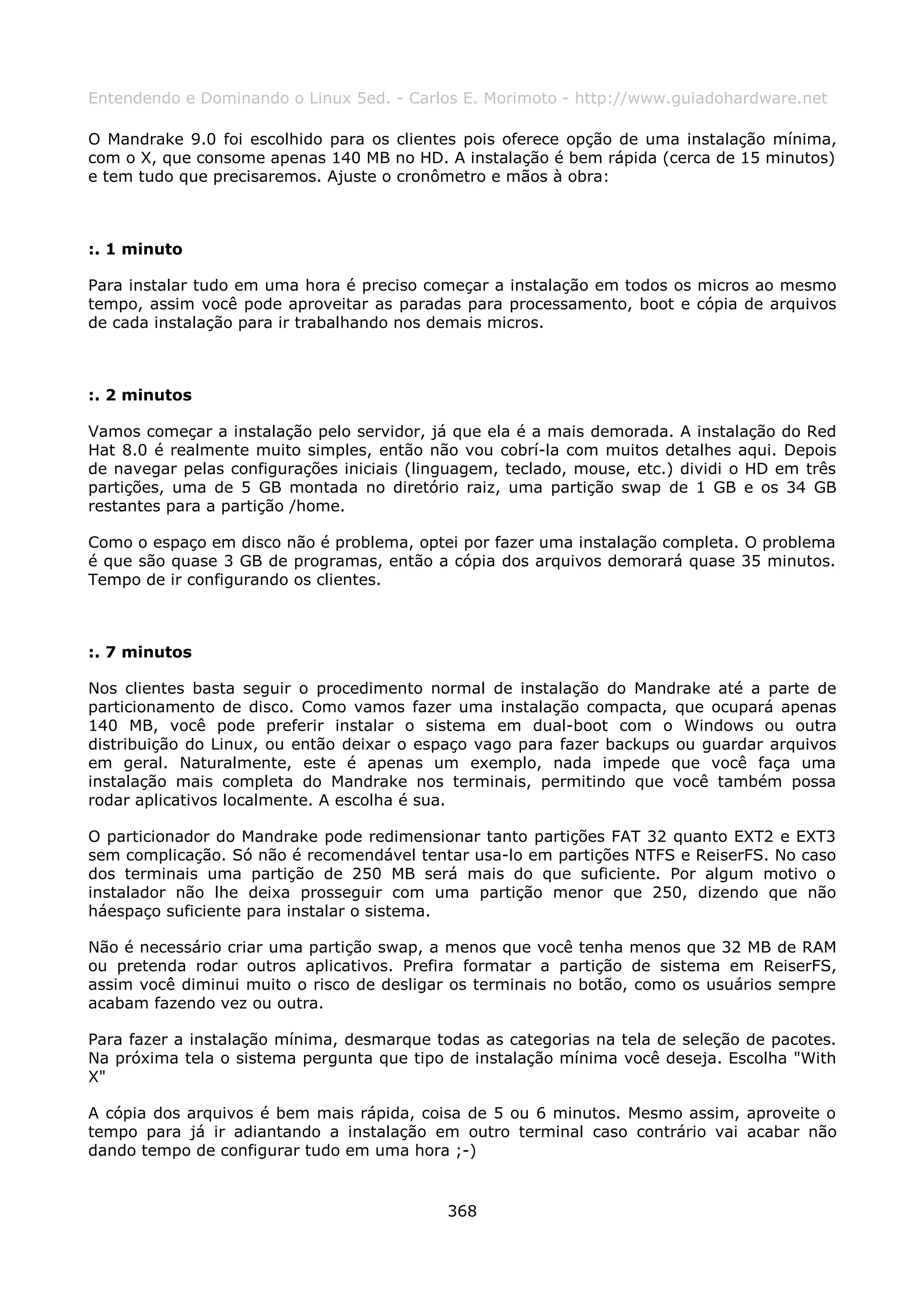 Entendendo e Dominando o Linux 5ed. - Carlos E. Morimoto - http://www.guiadohardware.net

O Mandrake 9.0 foi escolhido para os clientes pois oferece opção de uma instalação mínima,
com o X, que consome apenas 140 MB no HD. A instalação é bem rápida (cerca de 15 minutos)
e tem tudo que precisaremos. Ajuste o cronômetro e mãos à obra:



:. 1 minuto

Para instalar tudo em uma hora é preciso começar a instalação em todos os micros ao mesmo
tempo, assim você pode aproveitar as paradas para processamento, boot e cópia de arquivos
de cada instalação para ir trabalhando nos demais micros.



:. 2 minutos

Vamos começar a instalação pelo servidor, já que ela é a mais demorada. A instalação do Red
Hat 8.0 é realmente muito simples, então não vou cobrí-la com muitos detalhes aqui. Depois
de navegar pelas configurações iniciais (linguagem, teclado, mouse, etc.) dividi o HD em três
partições, uma de 5 GB montada no diretório raiz, uma partição swap de 1 GB e os 34 GB
restantes para a partição /home.

Como o espaço em disco não é problema, optei por fazer uma instalação completa. O problema
é que são quase 3 GB de programas, então a cópia dos arquivos demorará quase 35 minutos.
Tempo de ir configurando os clientes.



:. 7 minutos

Nos clientes basta seguir o procedimento normal de instalação do Mandrake até a parte de
particionamento de disco. Como vamos fazer uma instalação compacta, que ocupará apenas
140 MB, você pode preferir instalar o sistema em dual-boot com o Windows ou outra
distribuição do Linux, ou então deixar o espaço vago para fazer backups ou guardar arquivos
em geral. Naturalmente, este é apenas um exemplo, nada impede que você faça uma
instalação mais completa do Mandrake nos terminais, permitindo que você também possa
rodar aplicativos localmente. A escolha é sua.

O particionador do Mandrake pode redimensionar tanto partições FAT 32 quanto EXT2 e EXT3
sem complicação. Só não é recomendável tentar usa-lo em partições NTFS e ReiserFS. No caso
dos terminais uma partição de 250 MB será mais do que suficiente. Por algum motivo o
instalador não lhe deixa prosseguir com uma partição menor que 250, dizendo que não
háespaço suficiente para instalar o sistema.

Não é necessário criar uma partição swap, a menos que você tenha menos que 32 MB de RAM
ou pretenda rodar outros aplicativos. Prefira formatar a partição de sistema em ReiserFS,
assim você diminui muito o risco de desligar os terminais no botão, como os usuários sempre
acabam fazendo vez ou outra.

Para fazer a instalação mínima, desmarque todas as categorias na tela de seleção de pacotes.
Na próxima tela o sistema pergunta que tipo de instalação mínima você deseja. Escolha "With
X"

A cópia dos arquivos é bem mais rápida, coisa de 5 ou 6 minutos. Mesmo assim, aproveite o
tempo para já ir adiantando a instalação em outro terminal caso contrário vai acabar não
dando tempo de configurar tudo em uma hora ;-)


                                            368
 