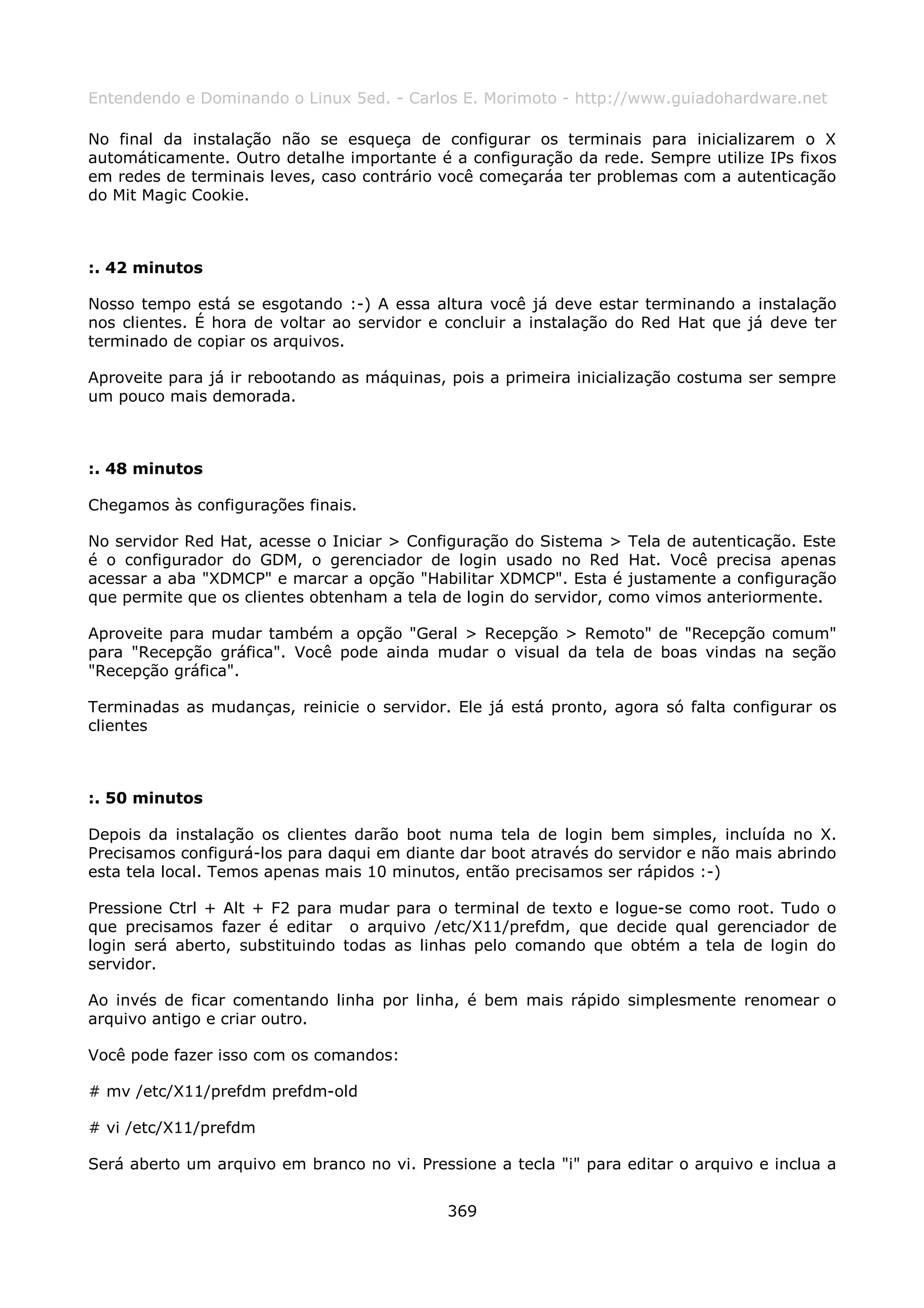 Entendendo e Dominando o Linux 5ed. - Carlos E. Morimoto - http://www.guiadohardware.net

No final da instalação não se esqueça de configurar os terminais para inicializarem o X
automáticamente. Outro detalhe importante é a configuração da rede. Sempre utilize IPs fixos
em redes de terminais leves, caso contrário você começaráa ter problemas com a autenticação
do Mit Magic Cookie.



:. 42 minutos

Nosso tempo está se esgotando :-) A essa altura você já deve estar terminando a instalação
nos clientes. É hora de voltar ao servidor e concluir a instalação do Red Hat que já deve ter
terminado de copiar os arquivos.

Aproveite para já ir rebootando as máquinas, pois a primeira inicialização costuma ser sempre
um pouco mais demorada.



:. 48 minutos

Chegamos às configurações finais.

No servidor Red Hat, acesse o Iniciar > Configuração do Sistema > Tela de autenticação. Este
é o configurador do GDM, o gerenciador de login usado no Red Hat. Você precisa apenas
acessar a aba "XDMCP" e marcar a opção "Habilitar XDMCP". Esta é justamente a configuração
que permite que os clientes obtenham a tela de login do servidor, como vimos anteriormente.

Aproveite para mudar também a opção "Geral > Recepção > Remoto" de "Recepção comum"
para "Recepção gráfica". Você pode ainda mudar o visual da tela de boas vindas na seção
"Recepção gráfica".

Terminadas as mudanças, reinicie o servidor. Ele já está pronto, agora só falta configurar os
clientes



:. 50 minutos

Depois da instalação os clientes darão boot numa tela de login bem simples, incluída no X.
Precisamos configurá-los para daqui em diante dar boot através do servidor e não mais abrindo
esta tela local. Temos apenas mais 10 minutos, então precisamos ser rápidos :-)

Pressione Ctrl + Alt + F2 para mudar para o terminal de texto e logue-se como root. Tudo o
que precisamos fazer é editar o arquivo /etc/X11/prefdm, que decide qual gerenciador de
login será aberto, substituindo todas as linhas pelo comando que obtém a tela de login do
servidor.

Ao invés de ficar comentando linha por linha, é bem mais rápido simplesmente renomear o
arquivo antigo e criar outro.

Você pode fazer isso com os comandos:

# mv /etc/X11/prefdm prefdm-old

# vi /etc/X11/prefdm

Será aberto um arquivo em branco no vi. Pressione a tecla "i" para editar o arquivo e inclua a


                                             369
 