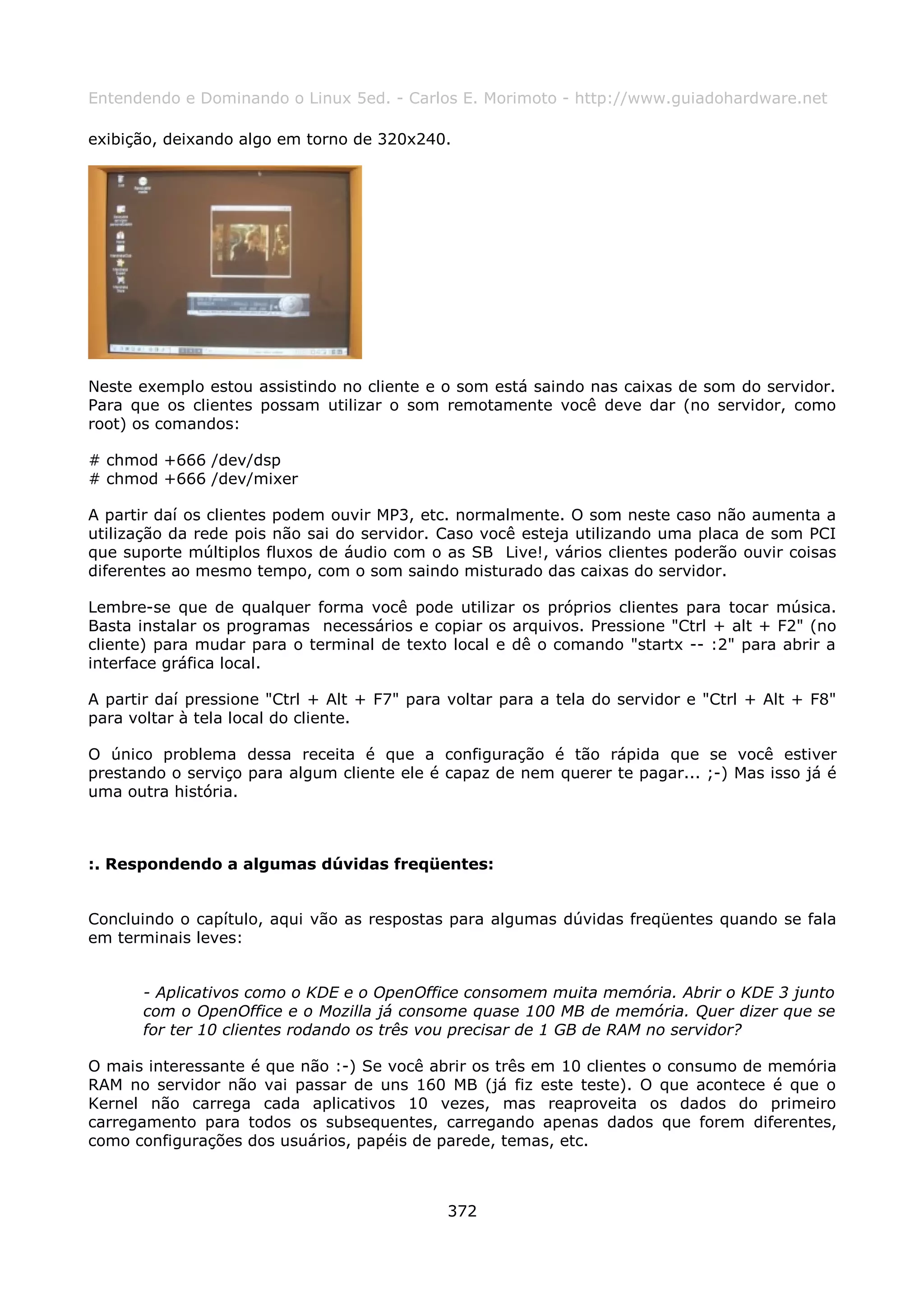 Entendendo e Dominando o Linux 5ed. - Carlos E. Morimoto - http://www.guiadohardware.net

exibição, deixando algo em torno de 320x240.




Neste exemplo estou assistindo no cliente e o som está saindo nas caixas de som do servidor.
Para que os clientes possam utilizar o som remotamente você deve dar (no servidor, como
root) os comandos:

# chmod +666 /dev/dsp
# chmod +666 /dev/mixer

A partir daí os clientes podem ouvir MP3, etc. normalmente. O som neste caso não aumenta a
utilização da rede pois não sai do servidor. Caso você esteja utilizando uma placa de som PCI
que suporte múltiplos fluxos de áudio com o as SB Live!, vários clientes poderão ouvir coisas
diferentes ao mesmo tempo, com o som saindo misturado das caixas do servidor.

Lembre-se que de qualquer forma você pode utilizar os próprios clientes para tocar música.
Basta instalar os programas necessários e copiar os arquivos. Pressione "Ctrl + alt + F2" (no
cliente) para mudar para o terminal de texto local e dê o comando "startx -- :2" para abrir a
interface gráfica local.

A partir daí pressione "Ctrl + Alt + F7" para voltar para a tela do servidor e "Ctrl + Alt + F8"
para voltar à tela local do cliente.

O único problema dessa receita é que a configuração é tão rápida que se você estiver
prestando o serviço para algum cliente ele é capaz de nem querer te pagar... ;-) Mas isso já é
uma outra história.



:. Respondendo a algumas dúvidas freqüentes:


Concluindo o capítulo, aqui vão as respostas para algumas dúvidas freqüentes quando se fala
em terminais leves:


       - Aplicativos como o KDE e o OpenOffice consomem muita memória. Abrir o KDE 3 junto
       com o OpenOffice e o Mozilla já consome quase 100 MB de memória. Quer dizer que se
       for ter 10 clientes rodando os três vou precisar de 1 GB de RAM no servidor?

O mais interessante é que não :-) Se você abrir os três em 10 clientes o consumo de memória
RAM no servidor não vai passar de uns 160 MB (já fiz este teste). O que acontece é que o
Kernel não carrega cada aplicativos 10 vezes, mas reaproveita os dados do primeiro
carregamento para todos os subsequentes, carregando apenas dados que forem diferentes,
como configurações dos usuários, papéis de parede, temas, etc.



                                              372
 