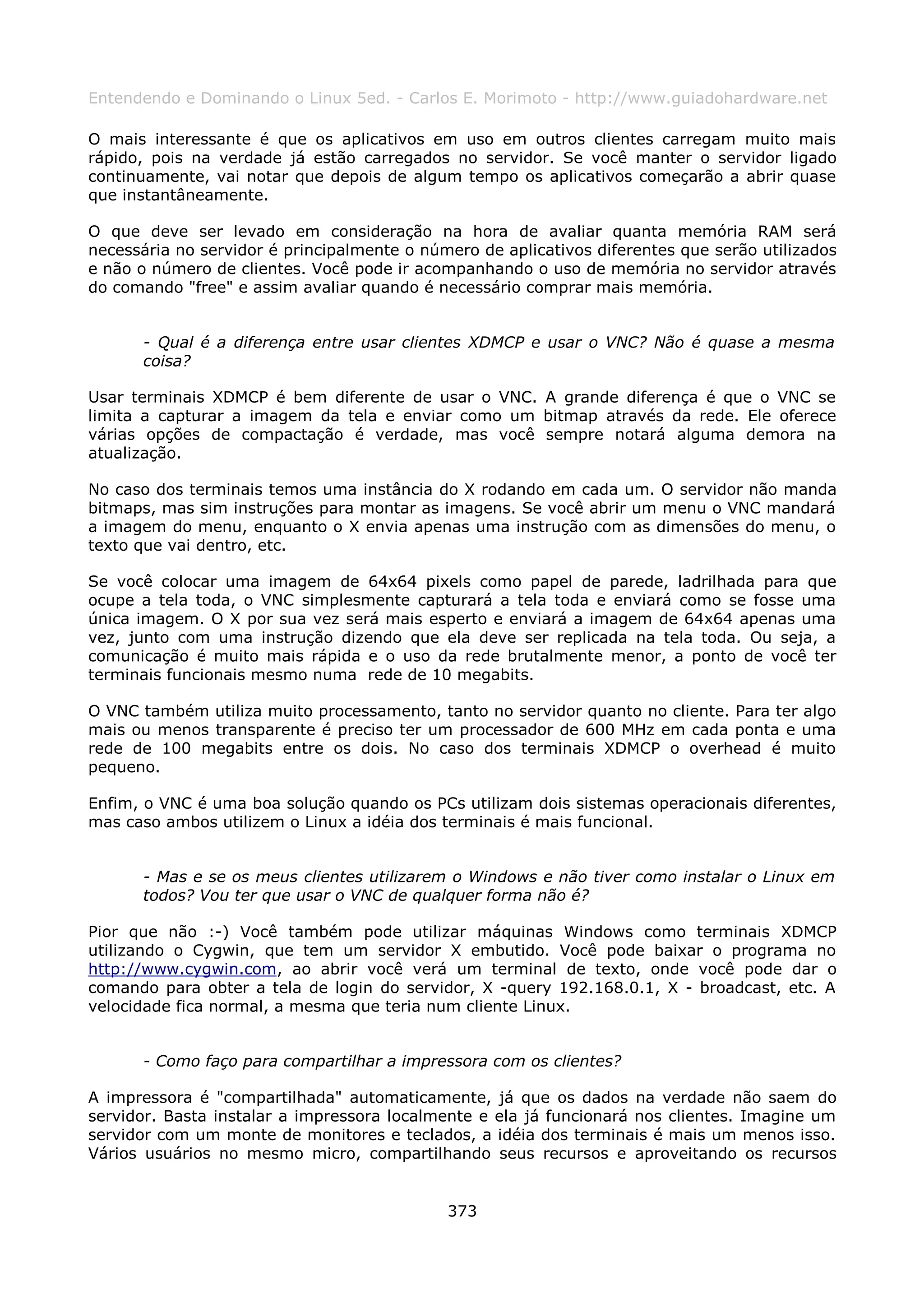 Entendendo e Dominando o Linux 5ed. - Carlos E. Morimoto - http://www.guiadohardware.net

O mais interessante é que os aplicativos em uso em outros clientes carregam muito mais
rápido, pois na verdade já estão carregados no servidor. Se você manter o servidor ligado
continuamente, vai notar que depois de algum tempo os aplicativos começarão a abrir quase
que instantâneamente.

O que deve ser levado em consideração na hora de avaliar quanta memória RAM será
necessária no servidor é principalmente o número de aplicativos diferentes que serão utilizados
e não o número de clientes. Você pode ir acompanhando o uso de memória no servidor através
do comando "free" e assim avaliar quando é necessário comprar mais memória.


      - Qual é a diferença entre usar clientes XDMCP e usar o VNC? Não é quase a mesma
      coisa?

Usar terminais XDMCP é bem diferente de usar o VNC. A grande diferença é que o VNC se
limita a capturar a imagem da tela e enviar como um bitmap através da rede. Ele oferece
várias opções de compactação é verdade, mas você sempre notará alguma demora na
atualização.

No caso dos terminais temos uma instância do X rodando em cada um. O servidor não manda
bitmaps, mas sim instruções para montar as imagens. Se você abrir um menu o VNC mandará
a imagem do menu, enquanto o X envia apenas uma instrução com as dimensões do menu, o
texto que vai dentro, etc.

Se você colocar uma imagem de 64x64 pixels como papel de parede, ladrilhada para que
ocupe a tela toda, o VNC simplesmente capturará a tela toda e enviará como se fosse uma
única imagem. O X por sua vez será mais esperto e enviará a imagem de 64x64 apenas uma
vez, junto com uma instrução dizendo que ela deve ser replicada na tela toda. Ou seja, a
comunicação é muito mais rápida e o uso da rede brutalmente menor, a ponto de você ter
terminais funcionais mesmo numa rede de 10 megabits.

O VNC também utiliza muito processamento, tanto no servidor quanto no cliente. Para ter algo
mais ou menos transparente é preciso ter um processador de 600 MHz em cada ponta e uma
rede de 100 megabits entre os dois. No caso dos terminais XDMCP o overhead é muito
pequeno.

Enfim, o VNC é uma boa solução quando os PCs utilizam dois sistemas operacionais diferentes,
mas caso ambos utilizem o Linux a idéia dos terminais é mais funcional.


      - Mas e se os meus clientes utilizarem o Windows e não tiver como instalar o Linux em
      todos? Vou ter que usar o VNC de qualquer forma não é?

Pior que não :-) Você também pode utilizar máquinas Windows como terminais XDMCP
utilizando o Cygwin, que tem um servidor X embutido. Você pode baixar o programa no
http://www.cygwin.com, ao abrir você verá um terminal de texto, onde você pode dar o
comando para obter a tela de login do servidor, X -query 192.168.0.1, X - broadcast, etc. A
velocidade fica normal, a mesma que teria num cliente Linux.


      - Como faço para compartilhar a impressora com os clientes?

A impressora é "compartilhada" automaticamente, já que os dados na verdade não saem do
servidor. Basta instalar a impressora localmente e ela já funcionará nos clientes. Imagine um
servidor com um monte de monitores e teclados, a idéia dos terminais é mais um menos isso.
Vários usuários no mesmo micro, compartilhando seus recursos e aproveitando os recursos


                                             373
 