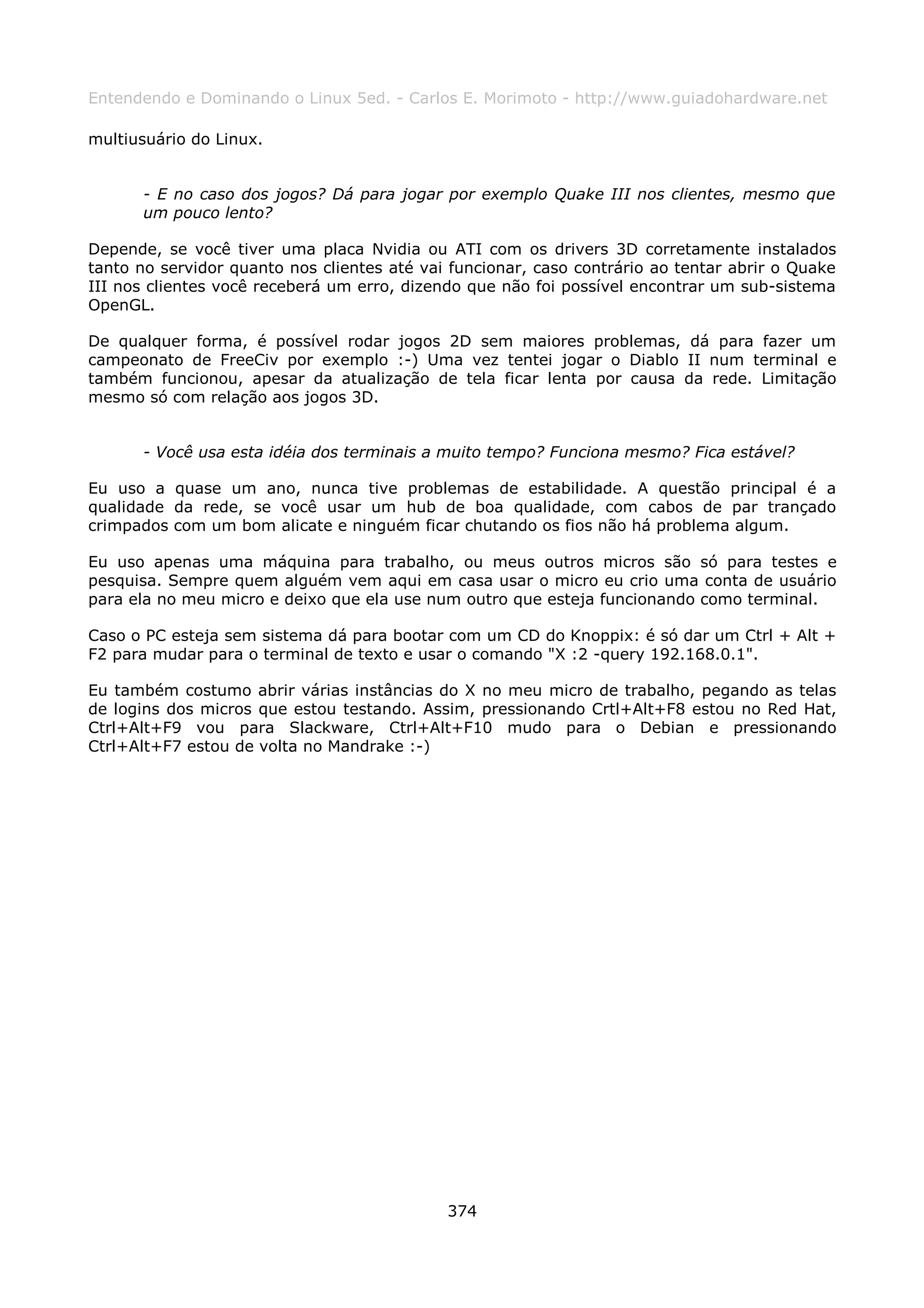 Entendendo e Dominando o Linux 5ed. - Carlos E. Morimoto - http://www.guiadohardware.net

multiusuário do Linux.


      - E no caso dos jogos? Dá para jogar por exemplo Quake III nos clientes, mesmo que
      um pouco lento?

Depende, se você tiver uma placa Nvidia ou ATI com os drivers 3D corretamente instalados
tanto no servidor quanto nos clientes até vai funcionar, caso contrário ao tentar abrir o Quake
III nos clientes você receberá um erro, dizendo que não foi possível encontrar um sub-sistema
OpenGL.

De qualquer forma, é possível rodar jogos 2D sem maiores problemas, dá para fazer um
campeonato de FreeCiv por exemplo :-) Uma vez tentei jogar o Diablo II num terminal e
também funcionou, apesar da atualização de tela ficar lenta por causa da rede. Limitação
mesmo só com relação aos jogos 3D.


      - Você usa esta idéia dos terminais a muito tempo? Funciona mesmo? Fica estável?

Eu uso a quase um ano, nunca tive problemas de estabilidade. A questão principal é a
qualidade da rede, se você usar um hub de boa qualidade, com cabos de par trançado
crimpados com um bom alicate e ninguém ficar chutando os fios não há problema algum.

Eu uso apenas uma máquina para trabalho, ou meus outros micros são só para testes e
pesquisa. Sempre quem alguém vem aqui em casa usar o micro eu crio uma conta de usuário
para ela no meu micro e deixo que ela use num outro que esteja funcionando como terminal.

Caso o PC esteja sem sistema dá para bootar com um CD do Knoppix: é só dar um Ctrl + Alt +
F2 para mudar para o terminal de texto e usar o comando "X :2 -query 192.168.0.1".

Eu também costumo abrir várias instâncias do X no meu micro de trabalho, pegando as telas
de logins dos micros que estou testando. Assim, pressionando Crtl+Alt+F8 estou no Red Hat,
Ctrl+Alt+F9 vou para Slackware, Ctrl+Alt+F10 mudo para o Debian e pressionando
Ctrl+Alt+F7 estou de volta no Mandrake :-)




                                             374
 