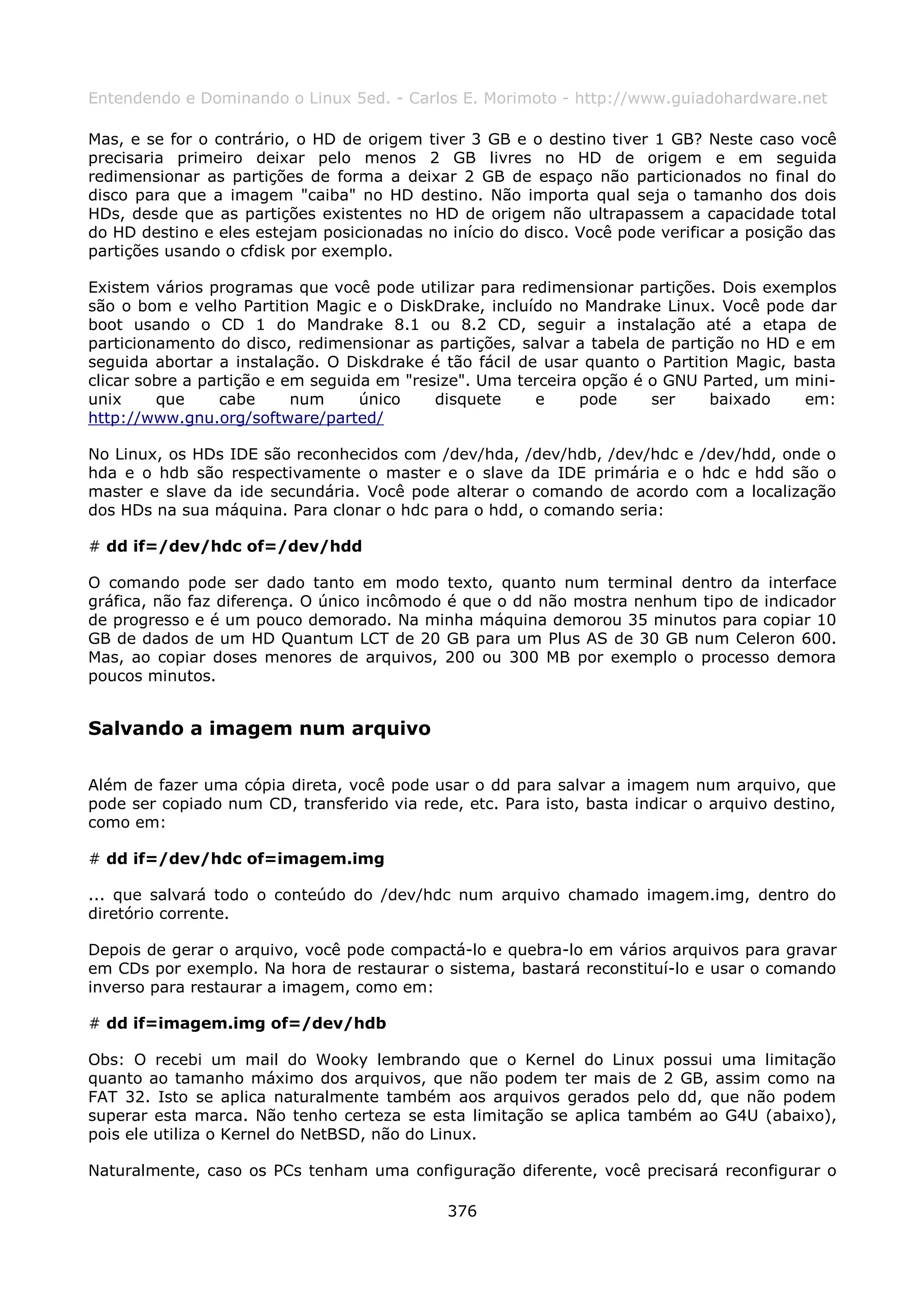 Entendendo e Dominando o Linux 5ed. - Carlos E. Morimoto - http://www.guiadohardware.net

Mas, e se for o contrário, o HD de origem tiver 3 GB e o destino tiver 1 GB? Neste caso você
precisaria primeiro deixar pelo menos 2 GB livres no HD de origem e em seguida
redimensionar as partições de forma a deixar 2 GB de espaço não particionados no final do
disco para que a imagem "caiba" no HD destino. Não importa qual seja o tamanho dos dois
HDs, desde que as partições existentes no HD de origem não ultrapassem a capacidade total
do HD destino e eles estejam posicionadas no início do disco. Você pode verificar a posição das
partições usando o cfdisk por exemplo.

Existem vários programas que você pode utilizar para redimensionar partições. Dois exemplos
são o bom e velho Partition Magic e o DiskDrake, incluído no Mandrake Linux. Você pode dar
boot usando o CD 1 do Mandrake 8.1 ou 8.2 CD, seguir a instalação até a etapa de
particionamento do disco, redimensionar as partições, salvar a tabela de partição no HD e em
seguida abortar a instalação. O Diskdrake é tão fácil de usar quanto o Partition Magic, basta
clicar sobre a partição e em seguida em "resize". Uma terceira opção é o GNU Parted, um mini-
unix     que     cabe      num     único    disquete    e     pode     ser    baixado    em:
http://www.gnu.org/software/parted/

No Linux, os HDs IDE são reconhecidos com /dev/hda, /dev/hdb, /dev/hdc e /dev/hdd, onde o
hda e o hdb são respectivamente o master e o slave da IDE primária e o hdc e hdd são o
master e slave da ide secundária. Você pode alterar o comando de acordo com a localização
dos HDs na sua máquina. Para clonar o hdc para o hdd, o comando seria:

# dd if=/dev/hdc of=/dev/hdd

O comando pode ser dado tanto em modo texto, quanto num terminal dentro da interface
gráfica, não faz diferença. O único incômodo é que o dd não mostra nenhum tipo de indicador
de progresso e é um pouco demorado. Na minha máquina demorou 35 minutos para copiar 10
GB de dados de um HD Quantum LCT de 20 GB para um Plus AS de 30 GB num Celeron 600.
Mas, ao copiar doses menores de arquivos, 200 ou 300 MB por exemplo o processo demora
poucos minutos.


Salvando a imagem num arquivo

Além de fazer uma cópia direta, você pode usar o dd para salvar a imagem num arquivo, que
pode ser copiado num CD, transferido via rede, etc. Para isto, basta indicar o arquivo destino,
como em:

# dd if=/dev/hdc of=imagem.img

... que salvará todo o conteúdo do /dev/hdc num arquivo chamado imagem.img, dentro do
diretório corrente.

Depois de gerar o arquivo, você pode compactá-lo e quebra-lo em vários arquivos para gravar
em CDs por exemplo. Na hora de restaurar o sistema, bastará reconstituí-lo e usar o comando
inverso para restaurar a imagem, como em:

# dd if=imagem.img of=/dev/hdb

Obs: O recebi um mail do Wooky lembrando que o Kernel do Linux possui uma limitação
quanto ao tamanho máximo dos arquivos, que não podem ter mais de 2 GB, assim como na
FAT 32. Isto se aplica naturalmente também aos arquivos gerados pelo dd, que não podem
superar esta marca. Não tenho certeza se esta limitação se aplica também ao G4U (abaixo),
pois ele utiliza o Kernel do NetBSD, não do Linux.

Naturalmente, caso os PCs tenham uma configuração diferente, você precisará reconfigurar o

                                             376
 