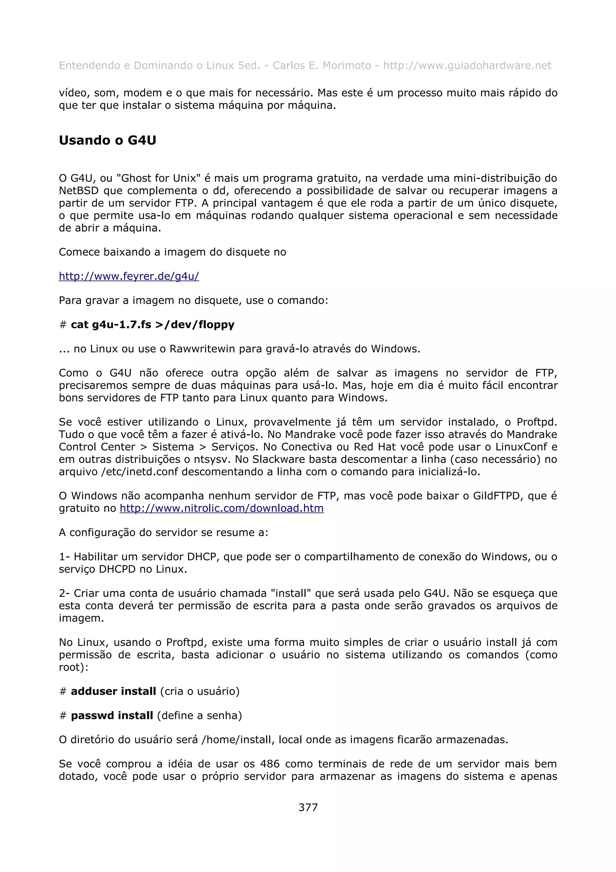 Entendendo e Dominando o Linux 5ed. - Carlos E. Morimoto - http://www.guiadohardware.net

vídeo, som, modem e o que mais for necessário. Mas este é um processo muito mais rápido do
que ter que instalar o sistema máquina por máquina.


Usando o G4U

O G4U, ou "Ghost for Unix" é mais um programa gratuito, na verdade uma mini-distribuição do
NetBSD que complementa o dd, oferecendo a possibilidade de salvar ou recuperar imagens a
partir de um servidor FTP. A principal vantagem é que ele roda a partir de um único disquete,
o que permite usa-lo em máquinas rodando qualquer sistema operacional e sem necessidade
de abrir a máquina.

Comece baixando a imagem do disquete no

http://www.feyrer.de/g4u/

Para gravar a imagem no disquete, use o comando:

# cat g4u-1.7.fs >/dev/floppy

... no Linux ou use o Rawwritewin para gravá-lo através do Windows.

Como o G4U não oferece outra opção além de salvar as imagens no servidor de FTP,
precisaremos sempre de duas máquinas para usá-lo. Mas, hoje em dia é muito fácil encontrar
bons servidores de FTP tanto para Linux quanto para Windows.

Se você estiver utilizando o Linux, provavelmente já têm um servidor instalado, o Proftpd.
Tudo o que você têm a fazer é ativá-lo. No Mandrake você pode fazer isso através do Mandrake
Control Center > Sistema > Serviços. No Conectiva ou Red Hat você pode usar o LinuxConf e
em outras distribuições o ntsysv. No Slackware basta descomentar a linha (caso necessário) no
arquivo /etc/inetd.conf descomentando a linha com o comando para inicializá-lo.

O Windows não acompanha nenhum servidor de FTP, mas você pode baixar o GildFTPD, que é
gratuito no http://www.nitrolic.com/download.htm

A configuração do servidor se resume a:

1- Habilitar um servidor DHCP, que pode ser o compartilhamento de conexão do Windows, ou o
serviço DHCPD no Linux.

2- Criar uma conta de usuário chamada "install" que será usada pelo G4U. Não se esqueça que
esta conta deverá ter permissão de escrita para a pasta onde serão gravados os arquivos de
imagem.

No Linux, usando o Proftpd, existe uma forma muito simples de criar o usuário install já com
permissão de escrita, basta adicionar o usuário no sistema utilizando os comandos (como
root):

# adduser install (cria o usuário)

# passwd install (define a senha)

O diretório do usuário será /home/install, local onde as imagens ficarão armazenadas.

Se você comprou a idéia de usar os 486 como terminais de rede de um servidor mais bem
dotado, você pode usar o próprio servidor para armazenar as imagens do sistema e apenas


                                             377
 