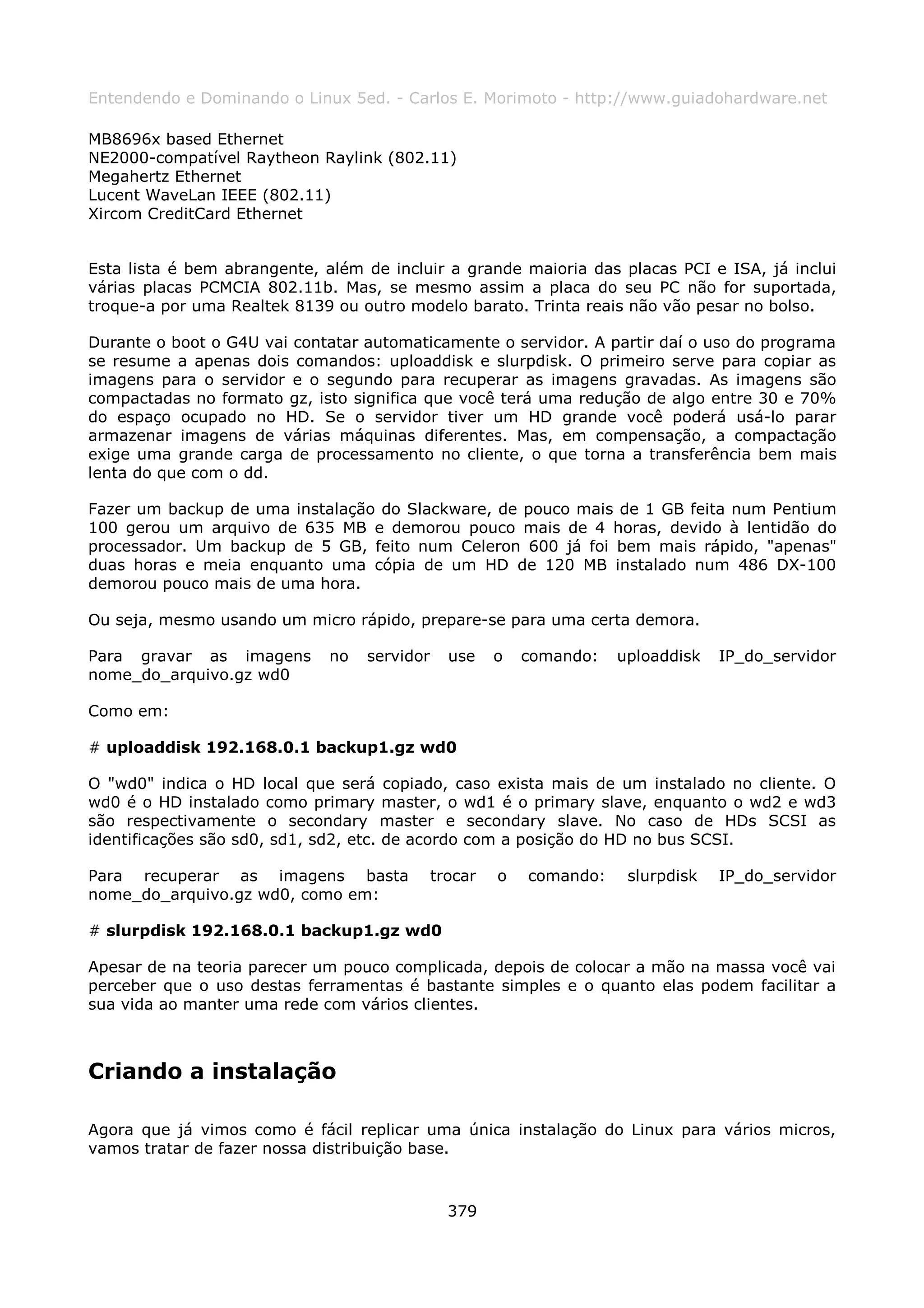 Entendendo e Dominando o Linux 5ed. - Carlos E. Morimoto - http://www.guiadohardware.net

MB8696x based Ethernet
NE2000-compatível Raytheon Raylink (802.11)
Megahertz Ethernet
Lucent WaveLan IEEE (802.11)
Xircom CreditCard Ethernet


Esta lista é bem abrangente, além de incluir a grande maioria das placas PCI e ISA, já inclui
várias placas PCMCIA 802.11b. Mas, se mesmo assim a placa do seu PC não for suportada,
troque-a por uma Realtek 8139 ou outro modelo barato. Trinta reais não vão pesar no bolso.

Durante o boot o G4U vai contatar automaticamente o servidor. A partir daí o uso do programa
se resume a apenas dois comandos: uploaddisk e slurpdisk. O primeiro serve para copiar as
imagens para o servidor e o segundo para recuperar as imagens gravadas. As imagens são
compactadas no formato gz, isto significa que você terá uma redução de algo entre 30 e 70%
do espaço ocupado no HD. Se o servidor tiver um HD grande você poderá usá-lo parar
armazenar imagens de várias máquinas diferentes. Mas, em compensação, a compactação
exige uma grande carga de processamento no cliente, o que torna a transferência bem mais
lenta do que com o dd.

Fazer um backup de uma instalação do Slackware, de pouco mais de 1 GB feita num Pentium
100 gerou um arquivo de 635 MB e demorou pouco mais de 4 horas, devido à lentidão do
processador. Um backup de 5 GB, feito num Celeron 600 já foi bem mais rápido, "apenas"
duas horas e meia enquanto uma cópia de um HD de 120 MB instalado num 486 DX-100
demorou pouco mais de uma hora.

Ou seja, mesmo usando um micro rápido, prepare-se para uma certa demora.

Para gravar as imagens       no   servidor     use    o   comando:   uploaddisk   IP_do_servidor
nome_do_arquivo.gz wd0

Como em:

# uploaddisk 192.168.0.1 backup1.gz wd0

O "wd0" indica o HD local que será copiado, caso exista mais de um instalado no cliente. O
wd0 é o HD instalado como primary master, o wd1 é o primary slave, enquanto o wd2 e wd3
são respectivamente o secondary master e secondary slave. No caso de HDs SCSI as
identificações são sd0, sd1, sd2, etc. de acordo com a posição do HD no bus SCSI.

Para recuperar as imagens basta              trocar   o   comando:    slurpdisk   IP_do_servidor
nome_do_arquivo.gz wd0, como em:

# slurpdisk 192.168.0.1 backup1.gz wd0

Apesar de na teoria parecer um pouco complicada, depois de colocar a mão na massa você vai
perceber que o uso destas ferramentas é bastante simples e o quanto elas podem facilitar a
sua vida ao manter uma rede com vários clientes.



Criando a instalação

Agora que já vimos como é fácil replicar uma única instalação do Linux para vários micros,
vamos tratar de fazer nossa distribuição base.



                                               379
 