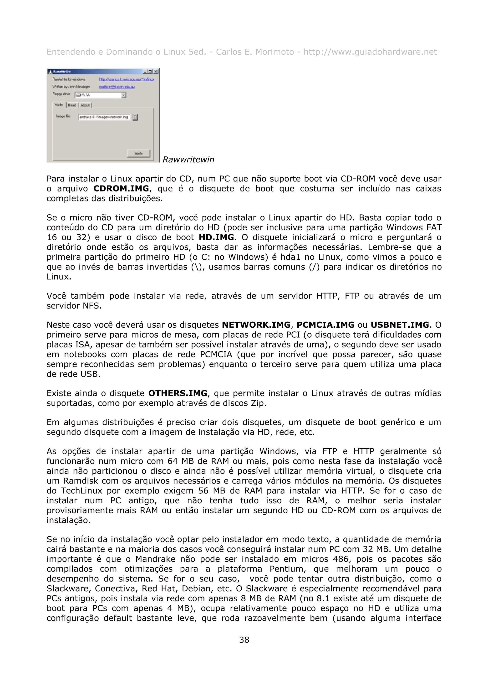 Entendendo e Dominando o Linux 5ed. - Carlos E. Morimoto - http://www.guiadohardware.net




                           Rawwritewin

Para instalar o Linux apartir do CD, num PC que não suporte boot via CD-ROM você deve usar
o arquivo CDROM.IMG, que é o disquete de boot que costuma ser incluído nas caixas
completas das distribuições.

Se o micro não tiver CD-ROM, você pode instalar o Linux apartir do HD. Basta copiar todo o
conteúdo do CD para um diretório do HD (pode ser inclusive para uma partição Windows FAT
16 ou 32) e usar o disco de boot HD.IMG. O disquete inicializará o micro e perguntará o
diretório onde estão os arquivos, basta dar as informações necessárias. Lembre-se que a
primeira partição do primeiro HD (o C: no Windows) é hda1 no Linux, como vimos a pouco e
que ao invés de barras invertidas (), usamos barras comuns (/) para indicar os diretórios no
Linux.

Você também pode instalar via rede, através de um servidor HTTP, FTP ou através de um
servidor NFS.

Neste caso você deverá usar os disquetes NETWORK.IMG, PCMCIA.IMG ou USBNET.IMG. O
primeiro serve para micros de mesa, com placas de rede PCI (o disquete terá dificuldades com
placas ISA, apesar de também ser possível instalar através de uma), o segundo deve ser usado
em notebooks com placas de rede PCMCIA (que por incrível que possa parecer, são quase
sempre reconhecidas sem problemas) enquanto o terceiro serve para quem utiliza uma placa
de rede USB.

Existe ainda o disquete OTHERS.IMG, que permite instalar o Linux através de outras mídias
suportadas, como por exemplo através de discos Zip.

Em algumas distribuições é preciso criar dois disquetes, um disquete de boot genérico e um
segundo disquete com a imagem de instalação via HD, rede, etc.

As opções de instalar apartir de uma partição Windows, via FTP e HTTP geralmente só
funcionarão num micro com 64 MB de RAM ou mais, pois como nesta fase da instalação você
ainda não particionou o disco e ainda não é possível utilizar memória virtual, o disquete cria
um Ramdisk com os arquivos necessários e carrega vários módulos na memória. Os disquetes
do TechLinux por exemplo exigem 56 MB de RAM para instalar via HTTP. Se for o caso de
instalar num PC antigo, que não tenha tudo isso de RAM, o melhor seria instalar
provisoriamente mais RAM ou então instalar um segundo HD ou CD-ROM com os arquivos de
instalação.

Se no início da instalação você optar pelo instalador em modo texto, a quantidade de memória
cairá bastante e na maioria dos casos você conseguirá instalar num PC com 32 MB. Um detalhe
importante é que o Mandrake não pode ser instalado em micros 486, pois os pacotes são
compilados com otimizações para a plataforma Pentium, que melhoram um pouco o
desempenho do sistema. Se for o seu caso, você pode tentar outra distribuição, como o
Slackware, Conectiva, Red Hat, Debian, etc. O Slackware é especialmente recomendável para
PCs antigos, pois instala via rede com apenas 8 MB de RAM (no 8.1 existe até um disquete de
boot para PCs com apenas 4 MB), ocupa relativamente pouco espaço no HD e utiliza uma
configuração default bastante leve, que roda razoavelmente bem (usando alguma interface

                                             38
 