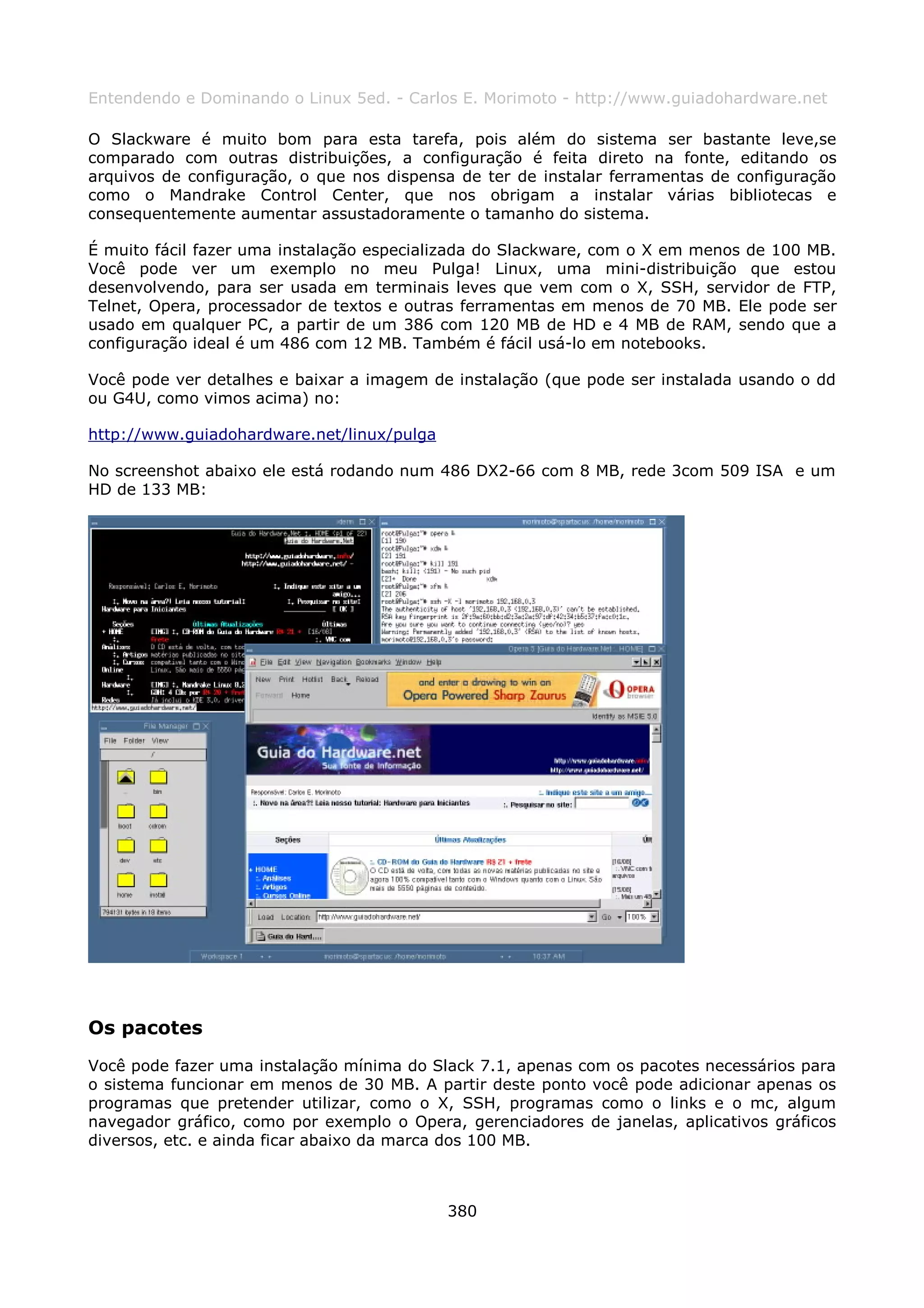 Entendendo e Dominando o Linux 5ed. - Carlos E. Morimoto - http://www.guiadohardware.net

O Slackware é muito bom para esta tarefa, pois além do sistema ser bastante leve,se
comparado com outras distribuições, a configuração é feita direto na fonte, editando os
arquivos de configuração, o que nos dispensa de ter de instalar ferramentas de configuração
como o Mandrake Control Center, que nos obrigam a instalar várias bibliotecas e
consequentemente aumentar assustadoramente o tamanho do sistema.

É muito fácil fazer uma instalação especializada do Slackware, com o X em menos de 100 MB.
Você pode ver um exemplo no meu Pulga! Linux, uma mini-distribuição que estou
desenvolvendo, para ser usada em terminais leves que vem com o X, SSH, servidor de FTP,
Telnet, Opera, processador de textos e outras ferramentas em menos de 70 MB. Ele pode ser
usado em qualquer PC, a partir de um 386 com 120 MB de HD e 4 MB de RAM, sendo que a
configuração ideal é um 486 com 12 MB. Também é fácil usá-lo em notebooks.

Você pode ver detalhes e baixar a imagem de instalação (que pode ser instalada usando o dd
ou G4U, como vimos acima) no:

http://www.guiadohardware.net/linux/pulga

No screenshot abaixo ele está rodando num 486 DX2-66 com 8 MB, rede 3com 509 ISA e um
HD de 133 MB:




Os pacotes
Você pode fazer uma instalação mínima do Slack 7.1, apenas com os pacotes necessários para
o sistema funcionar em menos de 30 MB. A partir deste ponto você pode adicionar apenas os
programas que pretender utilizar, como o X, SSH, programas como o links e o mc, algum
navegador gráfico, como por exemplo o Opera, gerenciadores de janelas, aplicativos gráficos
diversos, etc. e ainda ficar abaixo da marca dos 100 MB.



                                            380
 