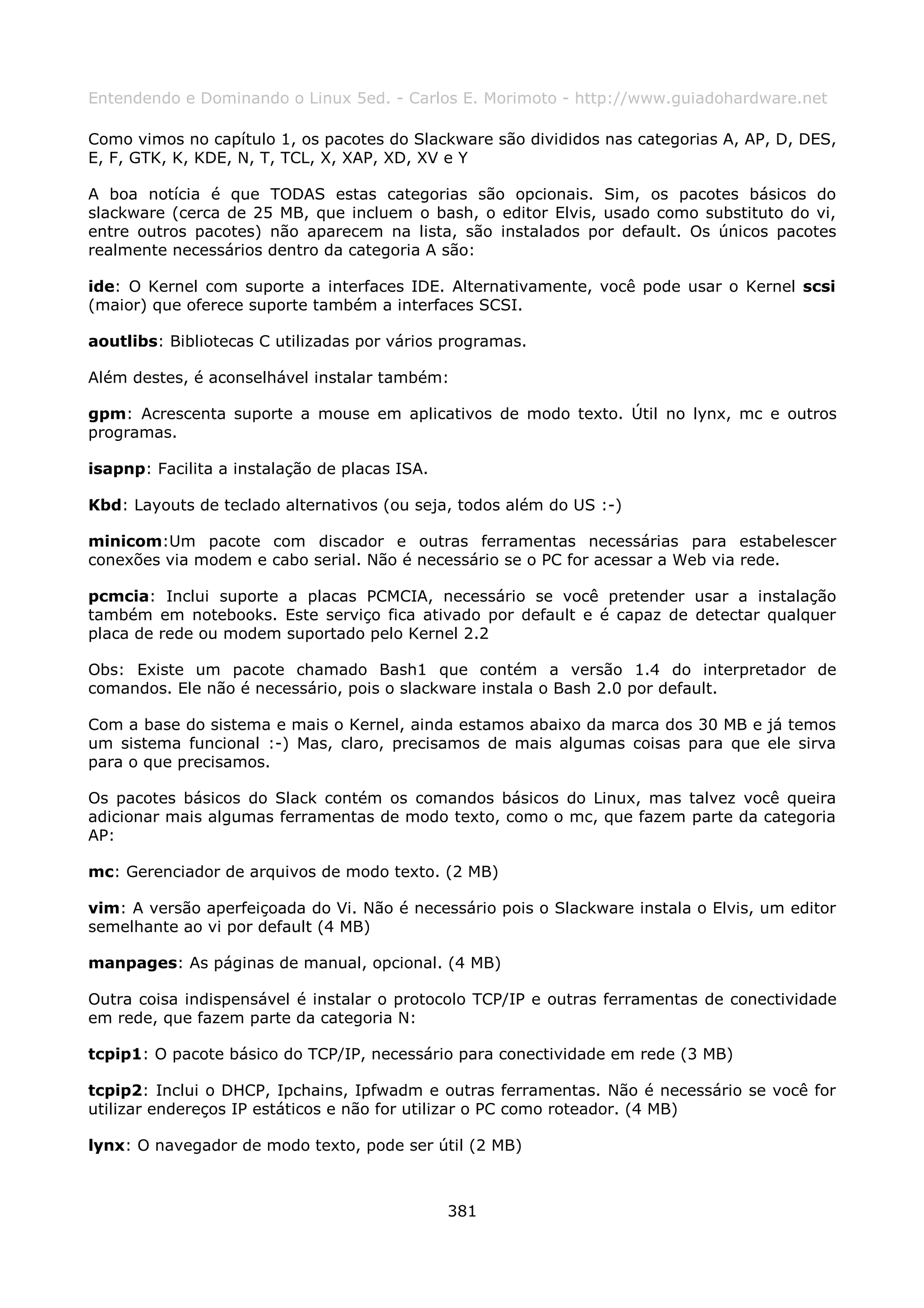 Entendendo e Dominando o Linux 5ed. - Carlos E. Morimoto - http://www.guiadohardware.net

Como vimos no capítulo 1, os pacotes do Slackware são divididos nas categorias A, AP, D, DES,
E, F, GTK, K, KDE, N, T, TCL, X, XAP, XD, XV e Y

A boa notícia é que TODAS estas categorias são opcionais. Sim, os pacotes básicos do
slackware (cerca de 25 MB, que incluem o bash, o editor Elvis, usado como substituto do vi,
entre outros pacotes) não aparecem na lista, são instalados por default. Os únicos pacotes
realmente necessários dentro da categoria A são:

ide: O Kernel com suporte a interfaces IDE. Alternativamente, você pode usar o Kernel scsi
(maior) que oferece suporte também a interfaces SCSI.

aoutlibs: Bibliotecas C utilizadas por vários programas.

Além destes, é aconselhável instalar também:

gpm: Acrescenta suporte a mouse em aplicativos de modo texto. Útil no lynx, mc e outros
programas.

isapnp: Facilita a instalação de placas ISA.

Kbd: Layouts de teclado alternativos (ou seja, todos além do US :-)

minicom:Um pacote com discador e outras ferramentas necessárias para estabelescer
conexões via modem e cabo serial. Não é necessário se o PC for acessar a Web via rede.

pcmcia: Inclui suporte a placas PCMCIA, necessário se você pretender usar a instalação
também em notebooks. Este serviço fica ativado por default e é capaz de detectar qualquer
placa de rede ou modem suportado pelo Kernel 2.2

Obs: Existe um pacote chamado Bash1 que contém a versão 1.4 do interpretador de
comandos. Ele não é necessário, pois o slackware instala o Bash 2.0 por default.

Com a base do sistema e mais o Kernel, ainda estamos abaixo da marca dos 30 MB e já temos
um sistema funcional :-) Mas, claro, precisamos de mais algumas coisas para que ele sirva
para o que precisamos.

Os pacotes básicos do Slack contém os comandos básicos do Linux, mas talvez você queira
adicionar mais algumas ferramentas de modo texto, como o mc, que fazem parte da categoria
AP:

mc: Gerenciador de arquivos de modo texto. (2 MB)

vim: A versão aperfeiçoada do Vi. Não é necessário pois o Slackware instala o Elvis, um editor
semelhante ao vi por default (4 MB)

manpages: As páginas de manual, opcional. (4 MB)

Outra coisa indispensável é instalar o protocolo TCP/IP e outras ferramentas de conectividade
em rede, que fazem parte da categoria N:

tcpip1: O pacote básico do TCP/IP, necessário para conectividade em rede (3 MB)

tcpip2: Inclui o DHCP, Ipchains, Ipfwadm e outras ferramentas. Não é necessário se você for
utilizar endereços IP estáticos e não for utilizar o PC como roteador. (4 MB)

lynx: O navegador de modo texto, pode ser útil (2 MB)



                                               381
 