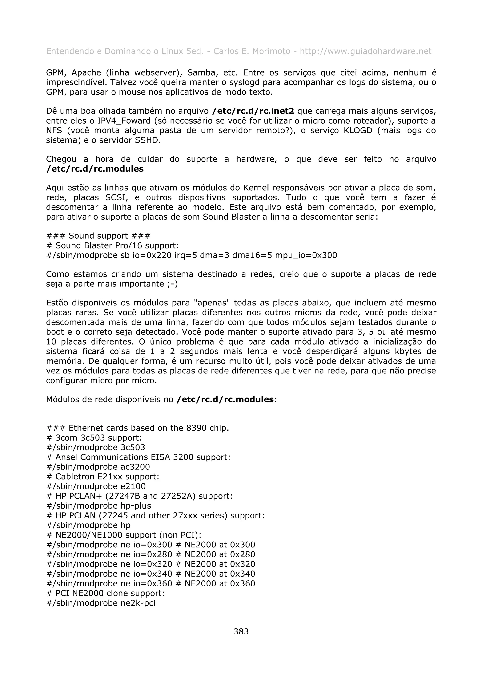 Entendendo e Dominando o Linux 5ed. - Carlos E. Morimoto - http://www.guiadohardware.net

GPM, Apache (linha webserver), Samba, etc. Entre os serviços que citei acima, nenhum é
imprescindível. Talvez você queira manter o syslogd para acompanhar os logs do sistema, ou o
GPM, para usar o mouse nos aplicativos de modo texto.

Dê uma boa olhada também no arquivo /etc/rc.d/rc.inet2 que carrega mais alguns serviços,
entre eles o IPV4_Foward (só necessário se você for utilizar o micro como roteador), suporte a
NFS (você monta alguma pasta de um servidor remoto?), o serviço KLOGD (mais logs do
sistema) e o servidor SSHD.

Chegou a hora de cuidar do suporte a hardware, o que deve ser feito no arquivo
/etc/rc.d/rc.modules

Aqui estão as linhas que ativam os módulos do Kernel responsáveis por ativar a placa de som,
rede, placas SCSI, e outros dispositivos suportados. Tudo o que você tem a fazer é
descomentar a linha referente ao modelo. Este arquivo está bem comentado, por exemplo,
para ativar o suporte a placas de som Sound Blaster a linha a descomentar seria:

### Sound support ###
# Sound Blaster Pro/16 support:
#/sbin/modprobe sb io=0x220 irq=5 dma=3 dma16=5 mpu_io=0x300

Como estamos criando um sistema destinado a redes, creio que o suporte a placas de rede
seja a parte mais importante ;-)

Estão disponíveis os módulos para "apenas" todas as placas abaixo, que incluem até mesmo
placas raras. Se você utilizar placas diferentes nos outros micros da rede, você pode deixar
descomentada mais de uma linha, fazendo com que todos módulos sejam testados durante o
boot e o correto seja detectado. Você pode manter o suporte ativado para 3, 5 ou até mesmo
10 placas diferentes. O único problema é que para cada módulo ativado a inicialização do
sistema ficará coisa de 1 a 2 segundos mais lenta e você desperdiçará alguns kbytes de
memória. De qualquer forma, é um recurso muito útil, pois você pode deixar ativados de uma
vez os módulos para todas as placas de rede diferentes que tiver na rede, para que não precise
configurar micro por micro.

Módulos de rede disponíveis no /etc/rc.d/rc.modules:


### Ethernet cards based on the 8390 chip.
# 3com 3c503 support:
#/sbin/modprobe 3c503
# Ansel Communications EISA 3200 support:
#/sbin/modprobe ac3200
# Cabletron E21xx support:
#/sbin/modprobe e2100
# HP PCLAN+ (27247B and 27252A) support:
#/sbin/modprobe hp-plus
# HP PCLAN (27245 and other 27xxx series) support:
#/sbin/modprobe hp
# NE2000/NE1000 support (non PCI):
#/sbin/modprobe ne io=0x300 # NE2000 at 0x300
#/sbin/modprobe ne io=0x280 # NE2000 at 0x280
#/sbin/modprobe ne io=0x320 # NE2000 at 0x320
#/sbin/modprobe ne io=0x340 # NE2000 at 0x340
#/sbin/modprobe ne io=0x360 # NE2000 at 0x360
# PCI NE2000 clone support:
#/sbin/modprobe ne2k-pci


                                             383
 