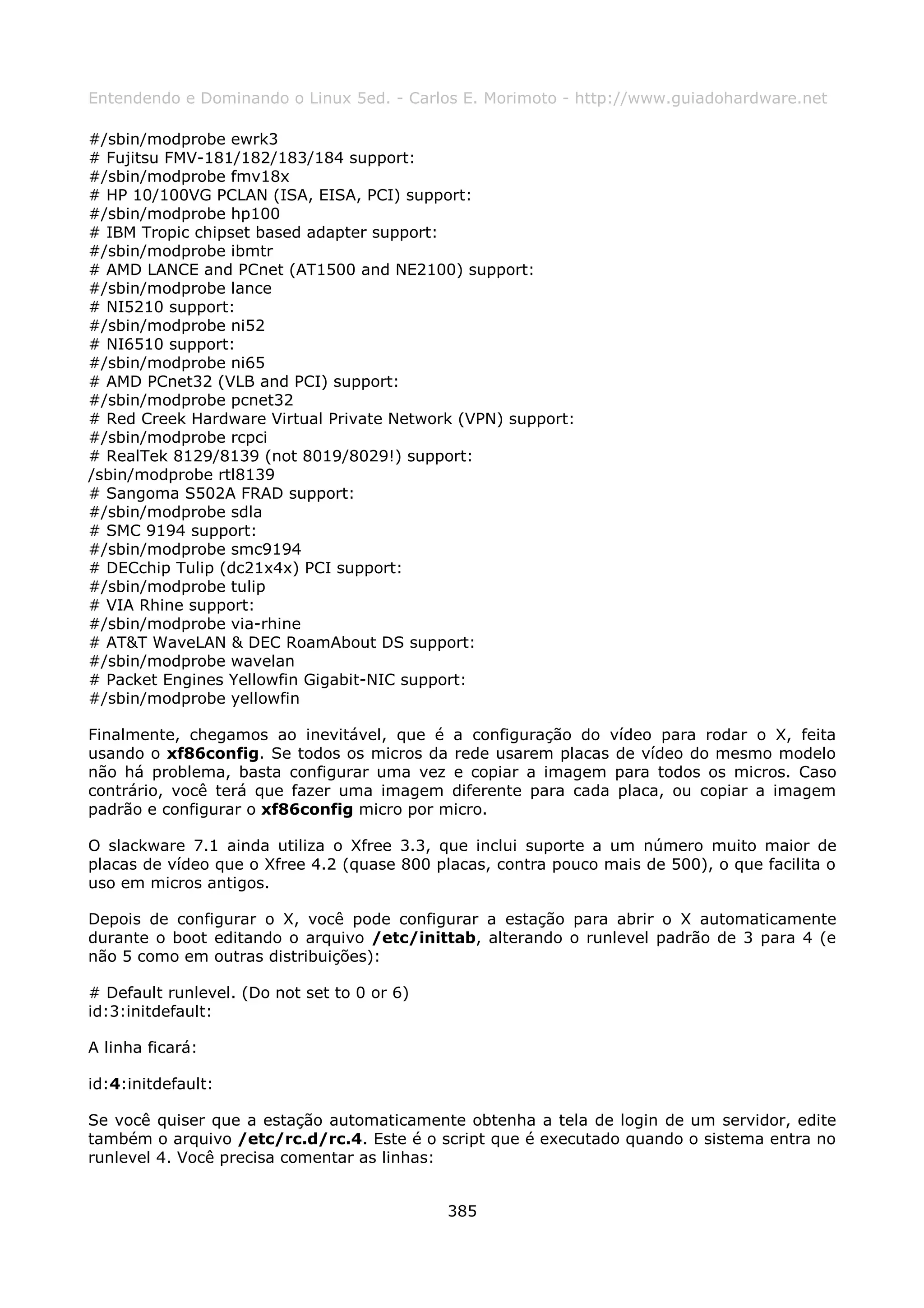 Entendendo e Dominando o Linux 5ed. - Carlos E. Morimoto - http://www.guiadohardware.net

#/sbin/modprobe ewrk3
# Fujitsu FMV-181/182/183/184 support:
#/sbin/modprobe fmv18x
# HP 10/100VG PCLAN (ISA, EISA, PCI) support:
#/sbin/modprobe hp100
# IBM Tropic chipset based adapter support:
#/sbin/modprobe ibmtr
# AMD LANCE and PCnet (AT1500 and NE2100) support:
#/sbin/modprobe lance
# NI5210 support:
#/sbin/modprobe ni52
# NI6510 support:
#/sbin/modprobe ni65
# AMD PCnet32 (VLB and PCI) support:
#/sbin/modprobe pcnet32
# Red Creek Hardware Virtual Private Network (VPN) support:
#/sbin/modprobe rcpci
# RealTek 8129/8139 (not 8019/8029!) support:
/sbin/modprobe rtl8139
# Sangoma S502A FRAD support:
#/sbin/modprobe sdla
# SMC 9194 support:
#/sbin/modprobe smc9194
# DECchip Tulip (dc21x4x) PCI support:
#/sbin/modprobe tulip
# VIA Rhine support:
#/sbin/modprobe via-rhine
# AT&T WaveLAN & DEC RoamAbout DS support:
#/sbin/modprobe wavelan
# Packet Engines Yellowfin Gigabit-NIC support:
#/sbin/modprobe yellowfin

Finalmente, chegamos ao inevitável, que é a configuração do vídeo para rodar o X, feita
usando o xf86config. Se todos os micros da rede usarem placas de vídeo do mesmo modelo
não há problema, basta configurar uma vez e copiar a imagem para todos os micros. Caso
contrário, você terá que fazer uma imagem diferente para cada placa, ou copiar a imagem
padrão e configurar o xf86config micro por micro.

O slackware 7.1 ainda utiliza o Xfree 3.3, que inclui suporte a um número muito maior de
placas de vídeo que o Xfree 4.2 (quase 800 placas, contra pouco mais de 500), o que facilita o
uso em micros antigos.

Depois de configurar o X, você pode configurar a estação para abrir o X automaticamente
durante o boot editando o arquivo /etc/inittab, alterando o runlevel padrão de 3 para 4 (e
não 5 como em outras distribuições):

# Default runlevel. (Do not set to 0 or 6)
id:3:initdefault:

A linha ficará:

id:4:initdefault:

Se você quiser que a estação automaticamente obtenha a tela de login de um servidor, edite
também o arquivo /etc/rc.d/rc.4. Este é o script que é executado quando o sistema entra no
runlevel 4. Você precisa comentar as linhas:


                                             385
 