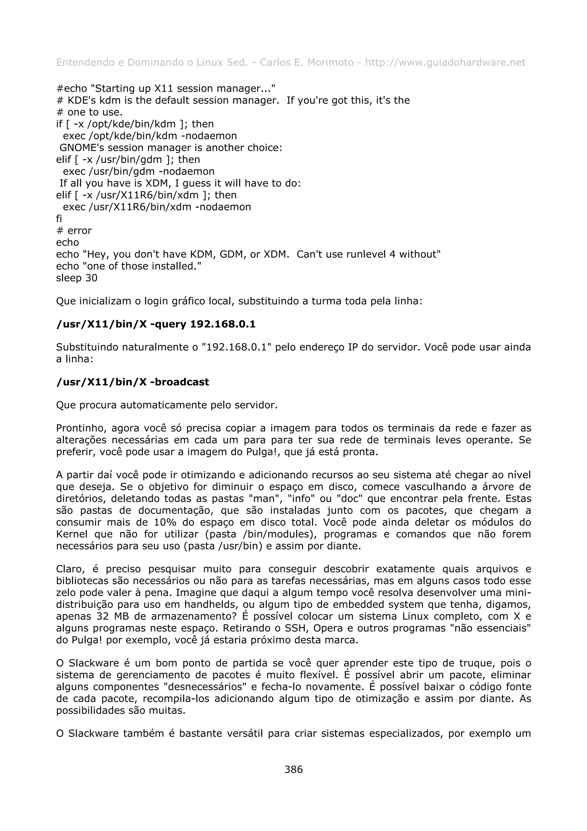 Entendendo e Dominando o Linux 5ed. - Carlos E. Morimoto - http://www.guiadohardware.net

#echo "Starting up X11 session manager..."
# KDE's kdm is the default session manager. If you're got this, it's the
# one to use.
if [ -x /opt/kde/bin/kdm ]; then
   exec /opt/kde/bin/kdm -nodaemon
 GNOME's session manager is another choice:
elif [ -x /usr/bin/gdm ]; then
   exec /usr/bin/gdm -nodaemon
 If all you have is XDM, I guess it will have to do:
elif [ -x /usr/X11R6/bin/xdm ]; then
   exec /usr/X11R6/bin/xdm -nodaemon
fi
# error
echo
echo "Hey, you don't have KDM, GDM, or XDM. Can't use runlevel 4 without"
echo "one of those installed."
sleep 30

Que inicializam o login gráfico local, substituindo a turma toda pela linha:

/usr/X11/bin/X -query 192.168.0.1

Substituindo naturalmente o "192.168.0.1" pelo endereço IP do servidor. Você pode usar ainda
a linha:

/usr/X11/bin/X -broadcast

Que procura automaticamente pelo servidor.

Prontinho, agora você só precisa copiar a imagem para todos os terminais da rede e fazer as
alterações necessárias em cada um para para ter sua rede de terminais leves operante. Se
preferir, você pode usar a imagem do Pulga!, que já está pronta.

A partir daí você pode ir otimizando e adicionando recursos ao seu sistema até chegar ao nível
que deseja. Se o objetivo for diminuir o espaço em disco, comece vasculhando a árvore de
diretórios, deletando todas as pastas "man", "info" ou "doc" que encontrar pela frente. Estas
são pastas de documentação, que são instaladas junto com os pacotes, que chegam a
consumir mais de 10% do espaço em disco total. Você pode ainda deletar os módulos do
Kernel que não for utilizar (pasta /bin/modules), programas e comandos que não forem
necessários para seu uso (pasta /usr/bin) e assim por diante.

Claro, é preciso pesquisar muito para conseguir descobrir exatamente quais arquivos e
bibliotecas são necessários ou não para as tarefas necessárias, mas em alguns casos todo esse
zelo pode valer à pena. Imagine que daqui a algum tempo você resolva desenvolver uma mini-
distribuição para uso em handhelds, ou algum tipo de embedded system que tenha, digamos,
apenas 32 MB de armazenamento? É possível colocar um sistema Linux completo, com X e
alguns programas neste espaço. Retirando o SSH, Opera e outros programas "não essenciais"
do Pulga! por exemplo, você já estaria próximo desta marca.

O Slackware é um bom ponto de partida se você quer aprender este tipo de truque, pois o
sistema de gerenciamento de pacotes é muito flexível. É possível abrir um pacote, eliminar
alguns componentes "desnecessários" e fecha-lo novamente. É possível baixar o código fonte
de cada pacote, recompila-los adicionando algum tipo de otimização e assim por diante. As
possibilidades são muitas.

O Slackware também é bastante versátil para criar sistemas especializados, por exemplo um


                                               386
 