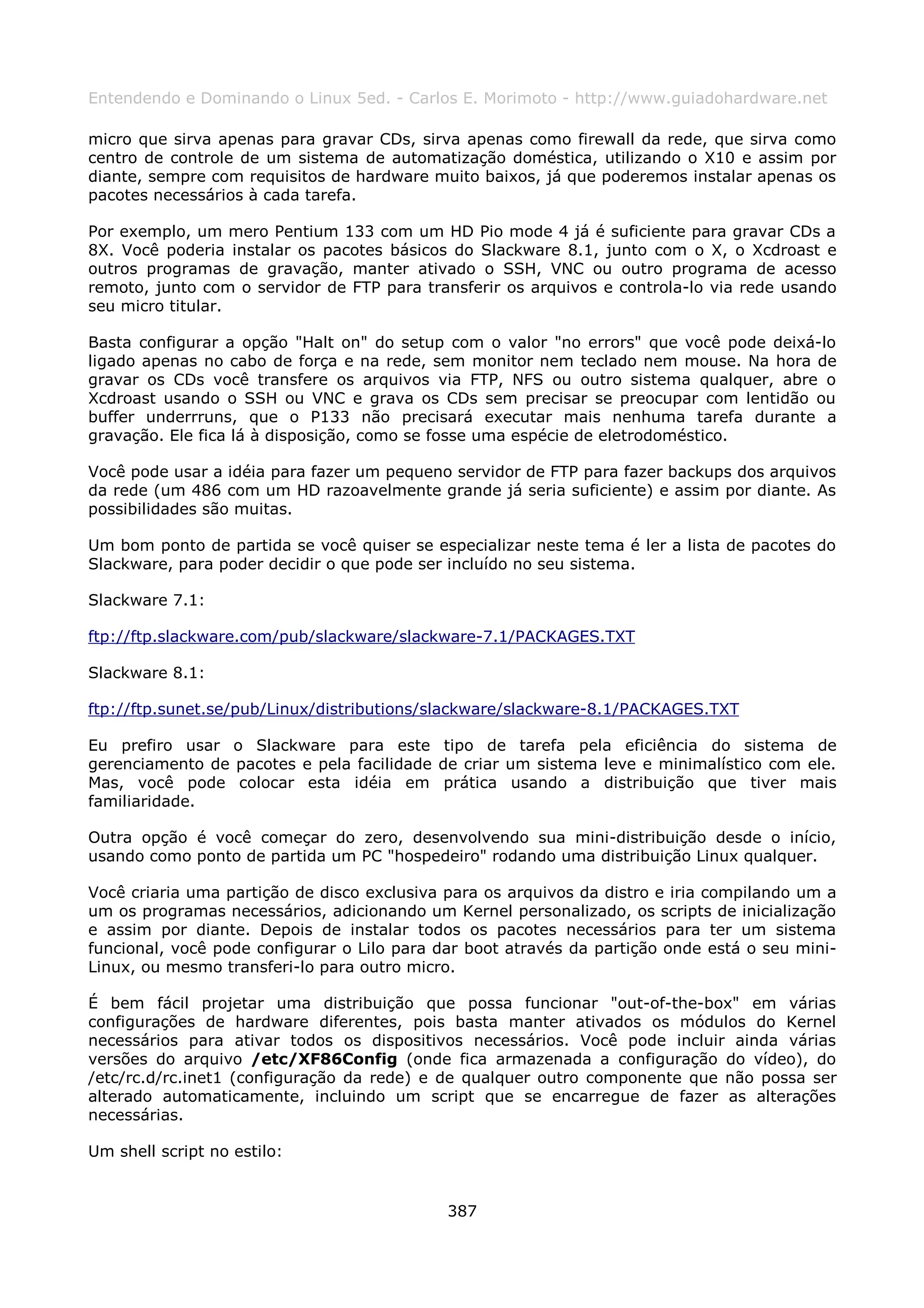 Entendendo e Dominando o Linux 5ed. - Carlos E. Morimoto - http://www.guiadohardware.net

micro que sirva apenas para gravar CDs, sirva apenas como firewall da rede, que sirva como
centro de controle de um sistema de automatização doméstica, utilizando o X10 e assim por
diante, sempre com requisitos de hardware muito baixos, já que poderemos instalar apenas os
pacotes necessários à cada tarefa.

Por exemplo, um mero Pentium 133 com um HD Pio mode 4 já é suficiente para gravar CDs a
8X. Você poderia instalar os pacotes básicos do Slackware 8.1, junto com o X, o Xcdroast e
outros programas de gravação, manter ativado o SSH, VNC ou outro programa de acesso
remoto, junto com o servidor de FTP para transferir os arquivos e controla-lo via rede usando
seu micro titular.

Basta configurar a opção "Halt on" do setup com o valor "no errors" que você pode deixá-lo
ligado apenas no cabo de força e na rede, sem monitor nem teclado nem mouse. Na hora de
gravar os CDs você transfere os arquivos via FTP, NFS ou outro sistema qualquer, abre o
Xcdroast usando o SSH ou VNC e grava os CDs sem precisar se preocupar com lentidão ou
buffer underrruns, que o P133 não precisará executar mais nenhuma tarefa durante a
gravação. Ele fica lá à disposição, como se fosse uma espécie de eletrodoméstico.

Você pode usar a idéia para fazer um pequeno servidor de FTP para fazer backups dos arquivos
da rede (um 486 com um HD razoavelmente grande já seria suficiente) e assim por diante. As
possibilidades são muitas.

Um bom ponto de partida se você quiser se especializar neste tema é ler a lista de pacotes do
Slackware, para poder decidir o que pode ser incluído no seu sistema.

Slackware 7.1:

ftp://ftp.slackware.com/pub/slackware/slackware-7.1/PACKAGES.TXT

Slackware 8.1:

ftp://ftp.sunet.se/pub/Linux/distributions/slackware/slackware-8.1/PACKAGES.TXT

Eu prefiro usar o Slackware para este tipo de tarefa pela eficiência do sistema de
gerenciamento de pacotes e pela facilidade de criar um sistema leve e minimalístico com ele.
Mas, você pode colocar esta idéia em prática usando a distribuição que tiver mais
familiaridade.

Outra opção é você começar do zero, desenvolvendo sua mini-distribuição desde o início,
usando como ponto de partida um PC "hospedeiro" rodando uma distribuição Linux qualquer.

Você criaria uma partição de disco exclusiva para os arquivos da distro e iria compilando um a
um os programas necessários, adicionando um Kernel personalizado, os scripts de inicialização
e assim por diante. Depois de instalar todos os pacotes necessários para ter um sistema
funcional, você pode configurar o Lilo para dar boot através da partição onde está o seu mini-
Linux, ou mesmo transferi-lo para outro micro.

É bem fácil projetar uma distribuição que possa funcionar "out-of-the-box" em várias
configurações de hardware diferentes, pois basta manter ativados os módulos do Kernel
necessários para ativar todos os dispositivos necessários. Você pode incluir ainda várias
versões do arquivo /etc/XF86Config (onde fica armazenada a configuração do vídeo), do
/etc/rc.d/rc.inet1 (configuração da rede) e de qualquer outro componente que não possa ser
alterado automaticamente, incluindo um script que se encarregue de fazer as alterações
necessárias.

Um shell script no estilo:


                                             387
 