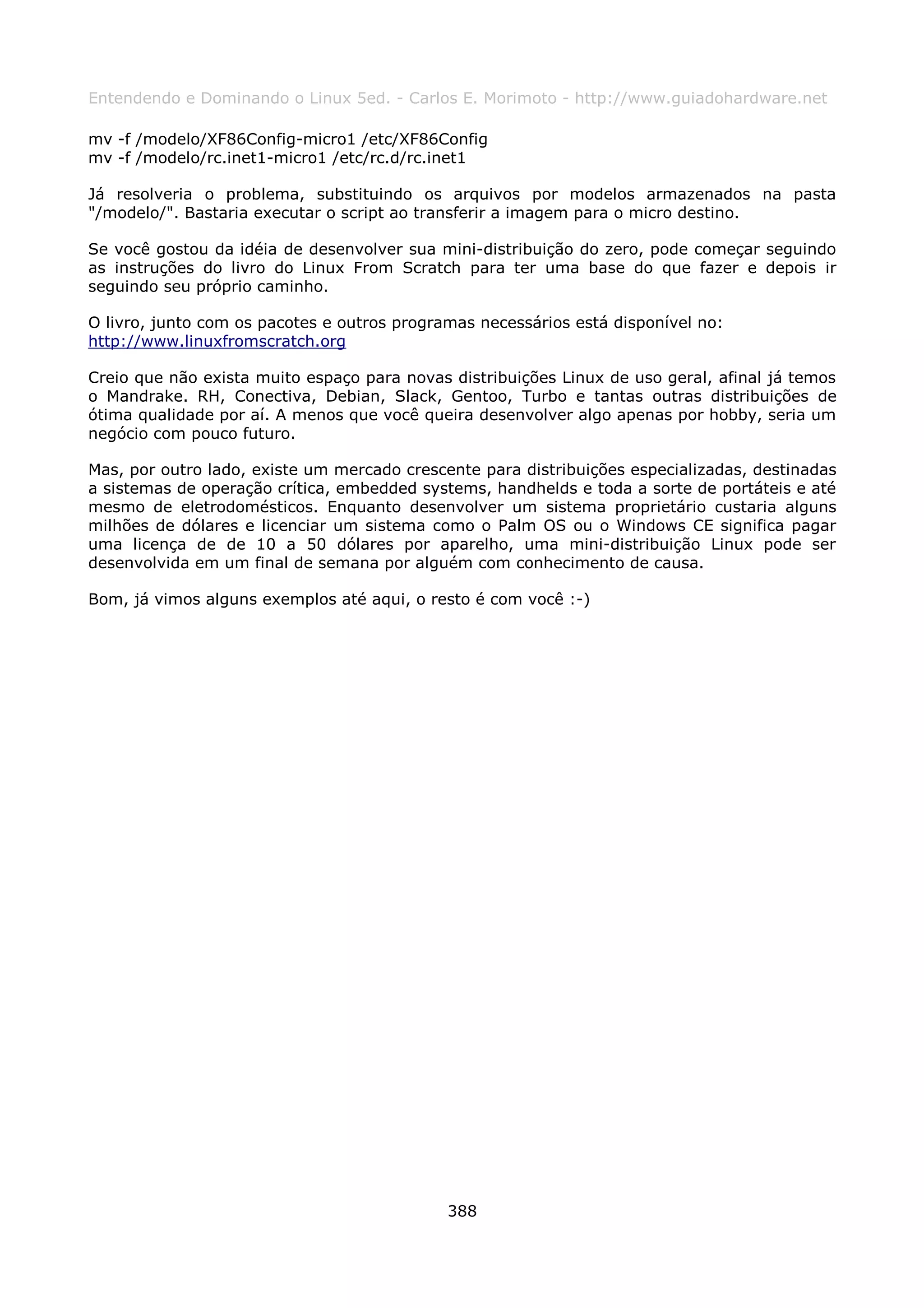 Entendendo e Dominando o Linux 5ed. - Carlos E. Morimoto - http://www.guiadohardware.net

mv -f /modelo/XF86Config-micro1 /etc/XF86Config
mv -f /modelo/rc.inet1-micro1 /etc/rc.d/rc.inet1

Já resolveria o problema, substituindo os arquivos por modelos armazenados na pasta
"/modelo/". Bastaria executar o script ao transferir a imagem para o micro destino.

Se você gostou da idéia de desenvolver sua mini-distribuição do zero, pode começar seguindo
as instruções do livro do Linux From Scratch para ter uma base do que fazer e depois ir
seguindo seu próprio caminho.

O livro, junto com os pacotes e outros programas necessários está disponível no:
http://www.linuxfromscratch.org

Creio que não exista muito espaço para novas distribuições Linux de uso geral, afinal já temos
o Mandrake. RH, Conectiva, Debian, Slack, Gentoo, Turbo e tantas outras distribuições de
ótima qualidade por aí. A menos que você queira desenvolver algo apenas por hobby, seria um
negócio com pouco futuro.

Mas, por outro lado, existe um mercado crescente para distribuições especializadas, destinadas
a sistemas de operação crítica, embedded systems, handhelds e toda a sorte de portáteis e até
mesmo de eletrodomésticos. Enquanto desenvolver um sistema proprietário custaria alguns
milhões de dólares e licenciar um sistema como o Palm OS ou o Windows CE significa pagar
uma licença de de 10 a 50 dólares por aparelho, uma mini-distribuição Linux pode ser
desenvolvida em um final de semana por alguém com conhecimento de causa.

Bom, já vimos alguns exemplos até aqui, o resto é com você :-)




                                             388
 