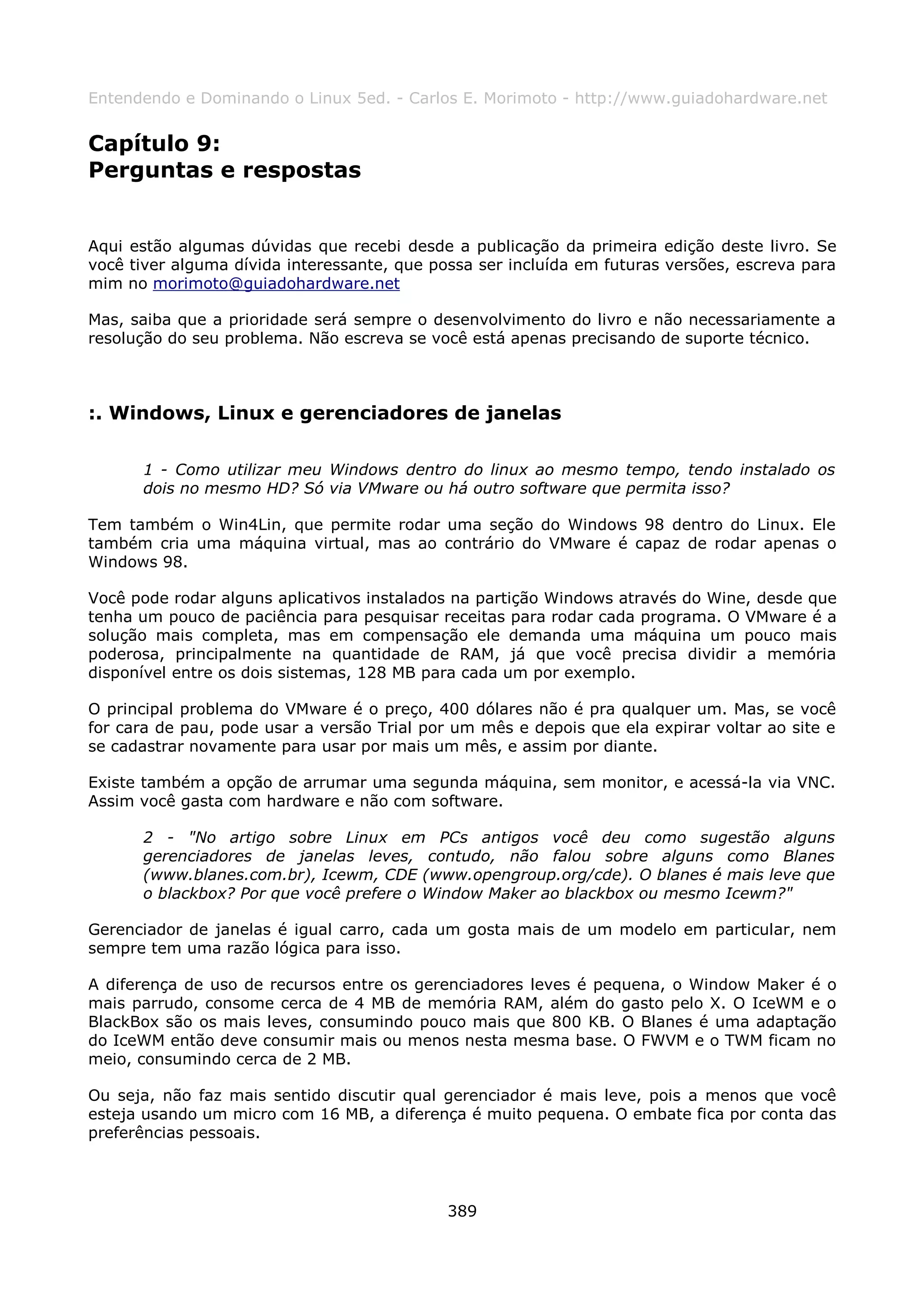 Entendendo e Dominando o Linux 5ed. - Carlos E. Morimoto - http://www.guiadohardware.net


Capítulo 9:
Perguntas e respostas


Aqui estão algumas dúvidas que recebi desde a publicação da primeira edição deste livro. Se
você tiver alguma dívida interessante, que possa ser incluída em futuras versões, escreva para
mim no morimoto@guiadohardware.net

Mas, saiba que a prioridade será sempre o desenvolvimento do livro e não necessariamente a
resolução do seu problema. Não escreva se você está apenas precisando de suporte técnico.



:. Windows, Linux e gerenciadores de janelas

      1 - Como utilizar meu Windows dentro do linux ao mesmo tempo, tendo instalado os
      dois no mesmo HD? Só via VMware ou há outro software que permita isso?

Tem também o Win4Lin, que permite rodar uma seção do Windows 98 dentro do Linux. Ele
também cria uma máquina virtual, mas ao contrário do VMware é capaz de rodar apenas o
Windows 98.

Você pode rodar alguns aplicativos instalados na partição Windows através do Wine, desde que
tenha um pouco de paciência para pesquisar receitas para rodar cada programa. O VMware é a
solução mais completa, mas em compensação ele demanda uma máquina um pouco mais
poderosa, principalmente na quantidade de RAM, já que você precisa dividir a memória
disponível entre os dois sistemas, 128 MB para cada um por exemplo.

O principal problema do VMware é o preço, 400 dólares não é pra qualquer um. Mas, se você
for cara de pau, pode usar a versão Trial por um mês e depois que ela expirar voltar ao site e
se cadastrar novamente para usar por mais um mês, e assim por diante.

Existe também a opção de arrumar uma segunda máquina, sem monitor, e acessá-la via VNC.
Assim você gasta com hardware e não com software.

      2 - "No artigo sobre Linux em PCs antigos você deu como sugestão alguns
      gerenciadores de janelas leves, contudo, não falou sobre alguns como Blanes
      (www.blanes.com.br), Icewm, CDE (www.opengroup.org/cde). O blanes é mais leve que
      o blackbox? Por que você prefere o Window Maker ao blackbox ou mesmo Icewm?"

Gerenciador de janelas é igual carro, cada um gosta mais de um modelo em particular, nem
sempre tem uma razão lógica para isso.

A diferença de uso de recursos entre os gerenciadores leves é pequena, o Window Maker é o
mais parrudo, consome cerca de 4 MB de memória RAM, além do gasto pelo X. O IceWM e o
BlackBox são os mais leves, consumindo pouco mais que 800 KB. O Blanes é uma adaptação
do IceWM então deve consumir mais ou menos nesta mesma base. O FWVM e o TWM ficam no
meio, consumindo cerca de 2 MB.

Ou seja, não faz mais sentido discutir qual gerenciador é mais leve, pois a menos que você
esteja usando um micro com 16 MB, a diferença é muito pequena. O embate fica por conta das
preferências pessoais.




                                             389
 