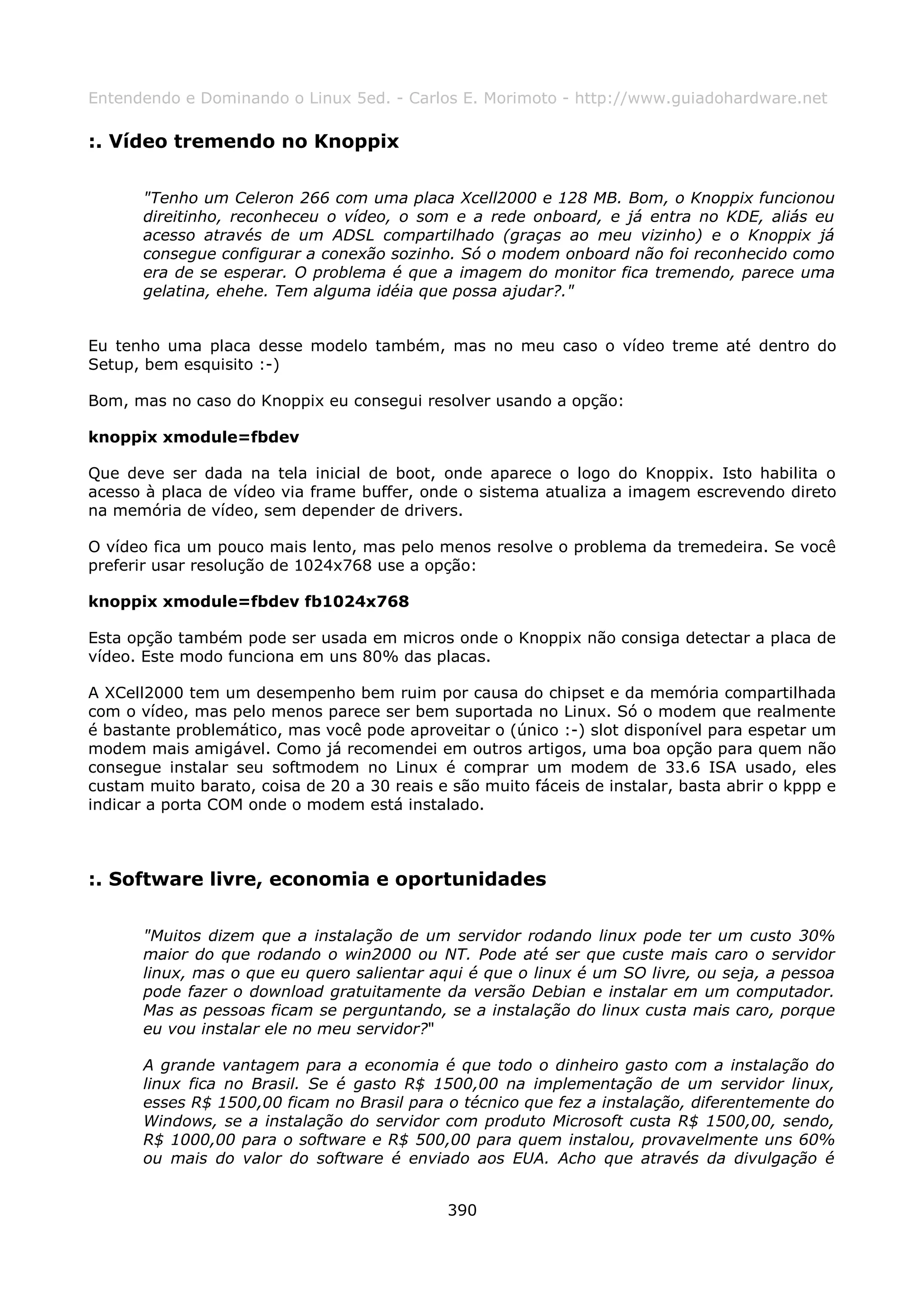 Entendendo e Dominando o Linux 5ed. - Carlos E. Morimoto - http://www.guiadohardware.net

:. Vídeo tremendo no Knoppix

       "Tenho um Celeron 266 com uma placa Xcell2000 e 128 MB. Bom, o Knoppix funcionou
       direitinho, reconheceu o vídeo, o som e a rede onboard, e já entra no KDE, aliás eu
       acesso através de um ADSL compartilhado (graças ao meu vizinho) e o Knoppix já
       consegue configurar a conexão sozinho. Só o modem onboard não foi reconhecido como
       era de se esperar. O problema é que a imagem do monitor fica tremendo, parece uma
       gelatina, ehehe. Tem alguma idéia que possa ajudar?."


Eu tenho uma placa desse modelo também, mas no meu caso o vídeo treme até dentro do
Setup, bem esquisito :-)

Bom, mas no caso do Knoppix eu consegui resolver usando a opção:

knoppix xmodule=fbdev

Que deve ser dada na tela inicial de boot, onde aparece o logo do Knoppix. Isto habilita o
acesso à placa de vídeo via frame buffer, onde o sistema atualiza a imagem escrevendo direto
na memória de vídeo, sem depender de drivers.

O vídeo fica um pouco mais lento, mas pelo menos resolve o problema da tremedeira. Se você
preferir usar resolução de 1024x768 use a opção:

knoppix xmodule=fbdev fb1024x768

Esta opção também pode ser usada em micros onde o Knoppix não consiga detectar a placa de
vídeo. Este modo funciona em uns 80% das placas.

A XCell2000 tem um desempenho bem ruim por causa do chipset e da memória compartilhada
com o vídeo, mas pelo menos parece ser bem suportada no Linux. Só o modem que realmente
é bastante problemático, mas você pode aproveitar o (único :-) slot disponível para espetar um
modem mais amigável. Como já recomendei em outros artigos, uma boa opção para quem não
consegue instalar seu softmodem no Linux é comprar um modem de 33.6 ISA usado, eles
custam muito barato, coisa de 20 a 30 reais e são muito fáceis de instalar, basta abrir o kppp e
indicar a porta COM onde o modem está instalado.



:. Software livre, economia e oportunidades

       "Muitos dizem que a instalação de um servidor rodando linux pode ter um custo 30%
       maior do que rodando o win2000 ou NT. Pode até ser que custe mais caro o servidor
       linux, mas o que eu quero salientar aqui é que o linux é um SO livre, ou seja, a pessoa
       pode fazer o download gratuitamente da versão Debian e instalar em um computador.
       Mas as pessoas ficam se perguntando, se a instalação do linux custa mais caro, porque
       eu vou instalar ele no meu servidor?"

       A grande vantagem para a economia é que todo o dinheiro gasto com a instalação do
       linux fica no Brasil. Se é gasto R$ 1500,00 na implementação de um servidor linux,
       esses R$ 1500,00 ficam no Brasil para o técnico que fez a instalação, diferentemente do
       Windows, se a instalação do servidor com produto Microsoft custa R$ 1500,00, sendo,
       R$ 1000,00 para o software e R$ 500,00 para quem instalou, provavelmente uns 60%
       ou mais do valor do software é enviado aos EUA. Acho que através da divulgação é


                                              390
 