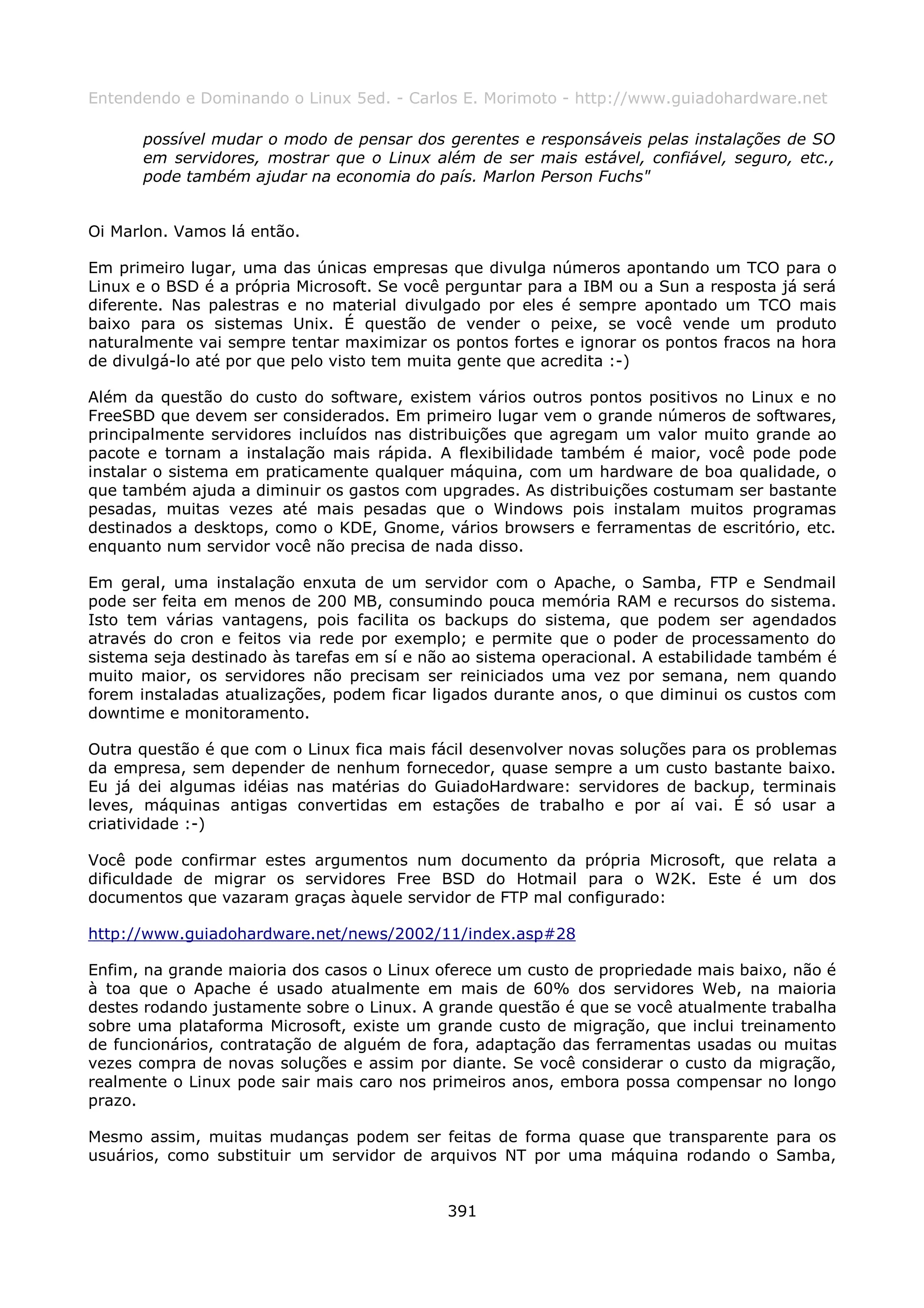 Entendendo e Dominando o Linux 5ed. - Carlos E. Morimoto - http://www.guiadohardware.net

      possível mudar o modo de pensar dos gerentes e responsáveis pelas instalações de SO
      em servidores, mostrar que o Linux além de ser mais estável, confiável, seguro, etc.,
      pode também ajudar na economia do país. Marlon Person Fuchs"


Oi Marlon. Vamos lá então.

Em primeiro lugar, uma das únicas empresas que divulga números apontando um TCO para o
Linux e o BSD é a própria Microsoft. Se você perguntar para a IBM ou a Sun a resposta já será
diferente. Nas palestras e no material divulgado por eles é sempre apontado um TCO mais
baixo para os sistemas Unix. É questão de vender o peixe, se você vende um produto
naturalmente vai sempre tentar maximizar os pontos fortes e ignorar os pontos fracos na hora
de divulgá-lo até por que pelo visto tem muita gente que acredita :-)

Além da questão do custo do software, existem vários outros pontos positivos no Linux e no
FreeSBD que devem ser considerados. Em primeiro lugar vem o grande números de softwares,
principalmente servidores incluídos nas distribuições que agregam um valor muito grande ao
pacote e tornam a instalação mais rápida. A flexibilidade também é maior, você pode pode
instalar o sistema em praticamente qualquer máquina, com um hardware de boa qualidade, o
que também ajuda a diminuir os gastos com upgrades. As distribuições costumam ser bastante
pesadas, muitas vezes até mais pesadas que o Windows pois instalam muitos programas
destinados a desktops, como o KDE, Gnome, vários browsers e ferramentas de escritório, etc.
enquanto num servidor você não precisa de nada disso.

Em geral, uma instalação enxuta de um servidor com o Apache, o Samba, FTP e Sendmail
pode ser feita em menos de 200 MB, consumindo pouca memória RAM e recursos do sistema.
Isto tem várias vantagens, pois facilita os backups do sistema, que podem ser agendados
através do cron e feitos via rede por exemplo; e permite que o poder de processamento do
sistema seja destinado às tarefas em sí e não ao sistema operacional. A estabilidade também é
muito maior, os servidores não precisam ser reiniciados uma vez por semana, nem quando
forem instaladas atualizações, podem ficar ligados durante anos, o que diminui os custos com
downtime e monitoramento.

Outra questão é que com o Linux fica mais fácil desenvolver novas soluções para os problemas
da empresa, sem depender de nenhum fornecedor, quase sempre a um custo bastante baixo.
Eu já dei algumas idéias nas matérias do GuiadoHardware: servidores de backup, terminais
leves, máquinas antigas convertidas em estações de trabalho e por aí vai. É só usar a
criatividade :-)

Você pode confirmar estes argumentos num documento da própria Microsoft, que relata a
dificuldade de migrar os servidores Free BSD do Hotmail para o W2K. Este é um dos
documentos que vazaram graças àquele servidor de FTP mal configurado:

http://www.guiadohardware.net/news/2002/11/index.asp#28

Enfim, na grande maioria dos casos o Linux oferece um custo de propriedade mais baixo, não é
à toa que o Apache é usado atualmente em mais de 60% dos servidores Web, na maioria
destes rodando justamente sobre o Linux. A grande questão é que se você atualmente trabalha
sobre uma plataforma Microsoft, existe um grande custo de migração, que inclui treinamento
de funcionários, contratação de alguém de fora, adaptação das ferramentas usadas ou muitas
vezes compra de novas soluções e assim por diante. Se você considerar o custo da migração,
realmente o Linux pode sair mais caro nos primeiros anos, embora possa compensar no longo
prazo.

Mesmo assim, muitas mudanças podem ser feitas de forma quase que transparente para os
usuários, como substituir um servidor de arquivos NT por uma máquina rodando o Samba,


                                            391
 