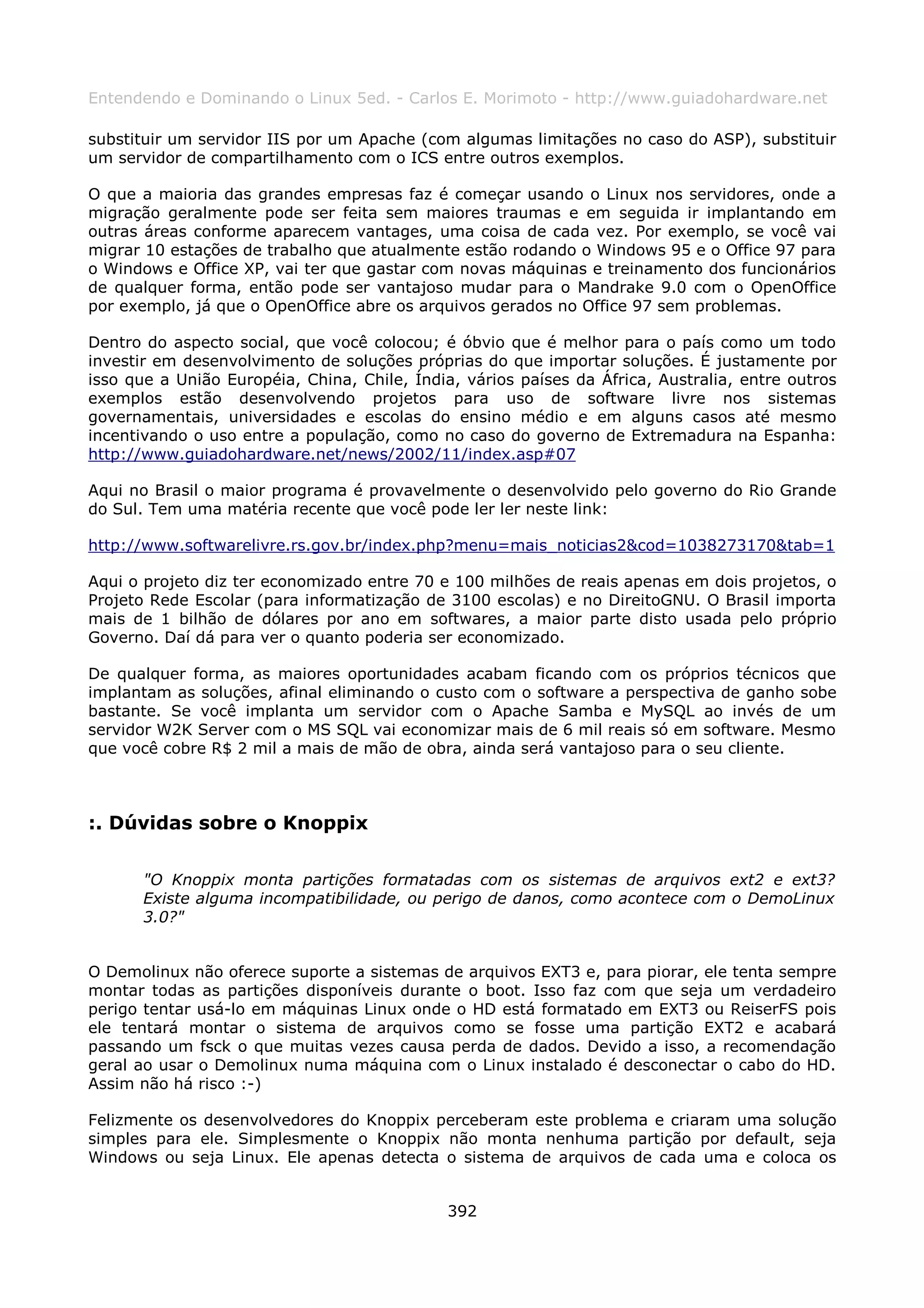 Entendendo e Dominando o Linux 5ed. - Carlos E. Morimoto - http://www.guiadohardware.net

substituir um servidor IIS por um Apache (com algumas limitações no caso do ASP), substituir
um servidor de compartilhamento com o ICS entre outros exemplos.

O que a maioria das grandes empresas faz é começar usando o Linux nos servidores, onde a
migração geralmente pode ser feita sem maiores traumas e em seguida ir implantando em
outras áreas conforme aparecem vantages, uma coisa de cada vez. Por exemplo, se você vai
migrar 10 estações de trabalho que atualmente estão rodando o Windows 95 e o Office 97 para
o Windows e Office XP, vai ter que gastar com novas máquinas e treinamento dos funcionários
de qualquer forma, então pode ser vantajoso mudar para o Mandrake 9.0 com o OpenOffice
por exemplo, já que o OpenOffice abre os arquivos gerados no Office 97 sem problemas.

Dentro do aspecto social, que você colocou; é óbvio que é melhor para o país como um todo
investir em desenvolvimento de soluções próprias do que importar soluções. É justamente por
isso que a União Européia, China, Chile, Índia, vários países da África, Australia, entre outros
exemplos estão desenvolvendo projetos para uso de software livre nos sistemas
governamentais, universidades e escolas do ensino médio e em alguns casos até mesmo
incentivando o uso entre a população, como no caso do governo de Extremadura na Espanha:
http://www.guiadohardware.net/news/2002/11/index.asp#07

Aqui no Brasil o maior programa é provavelmente o desenvolvido pelo governo do Rio Grande
do Sul. Tem uma matéria recente que você pode ler ler neste link:

http://www.softwarelivre.rs.gov.br/index.php?menu=mais_noticias2&cod=1038273170&tab=1

Aqui o projeto diz ter economizado entre 70 e 100 milhões de reais apenas em dois projetos, o
Projeto Rede Escolar (para informatização de 3100 escolas) e no DireitoGNU. O Brasil importa
mais de 1 bilhão de dólares por ano em softwares, a maior parte disto usada pelo próprio
Governo. Daí dá para ver o quanto poderia ser economizado.

De qualquer forma, as maiores oportunidades acabam ficando com os próprios técnicos que
implantam as soluções, afinal eliminando o custo com o software a perspectiva de ganho sobe
bastante. Se você implanta um servidor com o Apache Samba e MySQL ao invés de um
servidor W2K Server com o MS SQL vai economizar mais de 6 mil reais só em software. Mesmo
que você cobre R$ 2 mil a mais de mão de obra, ainda será vantajoso para o seu cliente.



:. Dúvidas sobre o Knoppix

       "O Knoppix monta partições formatadas com os sistemas de arquivos ext2 e ext3?
       Existe alguma incompatibilidade, ou perigo de danos, como acontece com o DemoLinux
       3.0?"


O Demolinux não oferece suporte a sistemas de arquivos EXT3 e, para piorar, ele tenta sempre
montar todas as partições disponíveis durante o boot. Isso faz com que seja um verdadeiro
perigo tentar usá-lo em máquinas Linux onde o HD está formatado em EXT3 ou ReiserFS pois
ele tentará montar o sistema de arquivos como se fosse uma partição EXT2 e acabará
passando um fsck o que muitas vezes causa perda de dados. Devido a isso, a recomendação
geral ao usar o Demolinux numa máquina com o Linux instalado é desconectar o cabo do HD.
Assim não há risco :-)

Felizmente os desenvolvedores do Knoppix perceberam este problema e criaram uma solução
simples para ele. Simplesmente o Knoppix não monta nenhuma partição por default, seja
Windows ou seja Linux. Ele apenas detecta o sistema de arquivos de cada uma e coloca os


                                              392
 