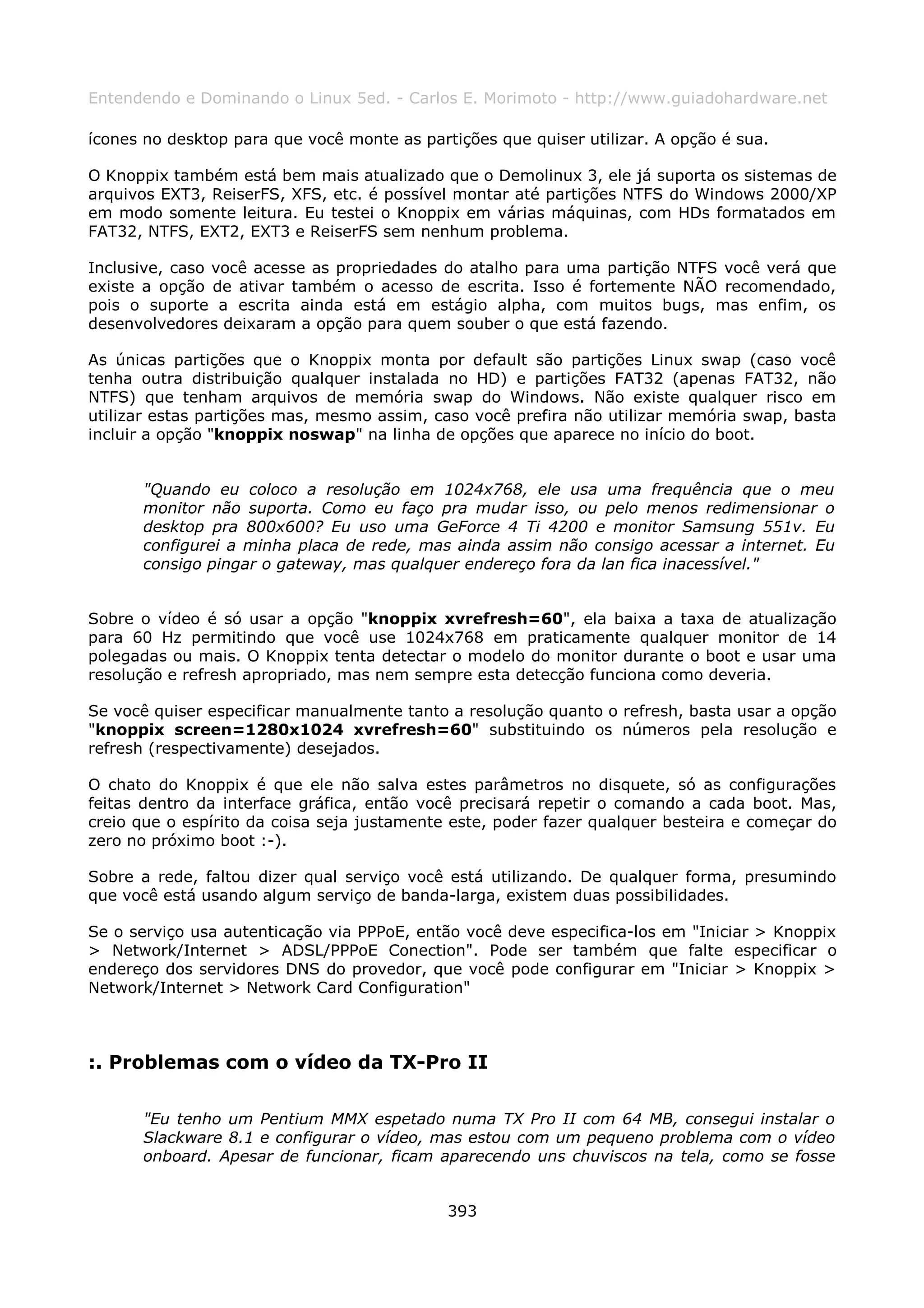 Entendendo e Dominando o Linux 5ed. - Carlos E. Morimoto - http://www.guiadohardware.net

ícones no desktop para que você monte as partições que quiser utilizar. A opção é sua.

O Knoppix também está bem mais atualizado que o Demolinux 3, ele já suporta os sistemas de
arquivos EXT3, ReiserFS, XFS, etc. é possível montar até partições NTFS do Windows 2000/XP
em modo somente leitura. Eu testei o Knoppix em várias máquinas, com HDs formatados em
FAT32, NTFS, EXT2, EXT3 e ReiserFS sem nenhum problema.

Inclusive, caso você acesse as propriedades do atalho para uma partição NTFS você verá que
existe a opção de ativar também o acesso de escrita. Isso é fortemente NÃO recomendado,
pois o suporte a escrita ainda está em estágio alpha, com muitos bugs, mas enfim, os
desenvolvedores deixaram a opção para quem souber o que está fazendo.

As únicas partições que o Knoppix monta por default são partições Linux swap (caso você
tenha outra distribuição qualquer instalada no HD) e partições FAT32 (apenas FAT32, não
NTFS) que tenham arquivos de memória swap do Windows. Não existe qualquer risco em
utilizar estas partições mas, mesmo assim, caso você prefira não utilizar memória swap, basta
incluir a opção "knoppix noswap" na linha de opções que aparece no início do boot.


      "Quando eu coloco a resolução em 1024x768, ele usa uma frequência que o meu
      monitor não suporta. Como eu faço pra mudar isso, ou pelo menos redimensionar o
      desktop pra 800x600? Eu uso uma GeForce 4 Ti 4200 e monitor Samsung 551v. Eu
      configurei a minha placa de rede, mas ainda assim não consigo acessar a internet. Eu
      consigo pingar o gateway, mas qualquer endereço fora da lan fica inacessível."


Sobre o vídeo é só usar a opção "knoppix xvrefresh=60", ela baixa a taxa de atualização
para 60 Hz permitindo que você use 1024x768 em praticamente qualquer monitor de 14
polegadas ou mais. O Knoppix tenta detectar o modelo do monitor durante o boot e usar uma
resolução e refresh apropriado, mas nem sempre esta detecção funciona como deveria.

Se você quiser especificar manualmente tanto a resolução quanto o refresh, basta usar a opção
"knoppix screen=1280x1024 xvrefresh=60" substituindo os números pela resolução e
refresh (respectivamente) desejados.

O chato do Knoppix é que ele não salva estes parâmetros no disquete, só as configurações
feitas dentro da interface gráfica, então você precisará repetir o comando a cada boot. Mas,
creio que o espírito da coisa seja justamente este, poder fazer qualquer besteira e começar do
zero no próximo boot :-).

Sobre a rede, faltou dizer qual serviço você está utilizando. De qualquer forma, presumindo
que você está usando algum serviço de banda-larga, existem duas possibilidades.

Se o serviço usa autenticação via PPPoE, então você deve especifica-los em "Iniciar > Knoppix
> Network/Internet > ADSL/PPPoE Conection". Pode ser também que falte especificar o
endereço dos servidores DNS do provedor, que você pode configurar em "Iniciar > Knoppix >
Network/Internet > Network Card Configuration"



:. Problemas com o vídeo da TX-Pro II

      "Eu tenho um Pentium MMX espetado numa TX Pro II com 64 MB, consegui instalar o
      Slackware 8.1 e configurar o vídeo, mas estou com um pequeno problema com o vídeo
      onboard. Apesar de funcionar, ficam aparecendo uns chuviscos na tela, como se fosse


                                             393
 