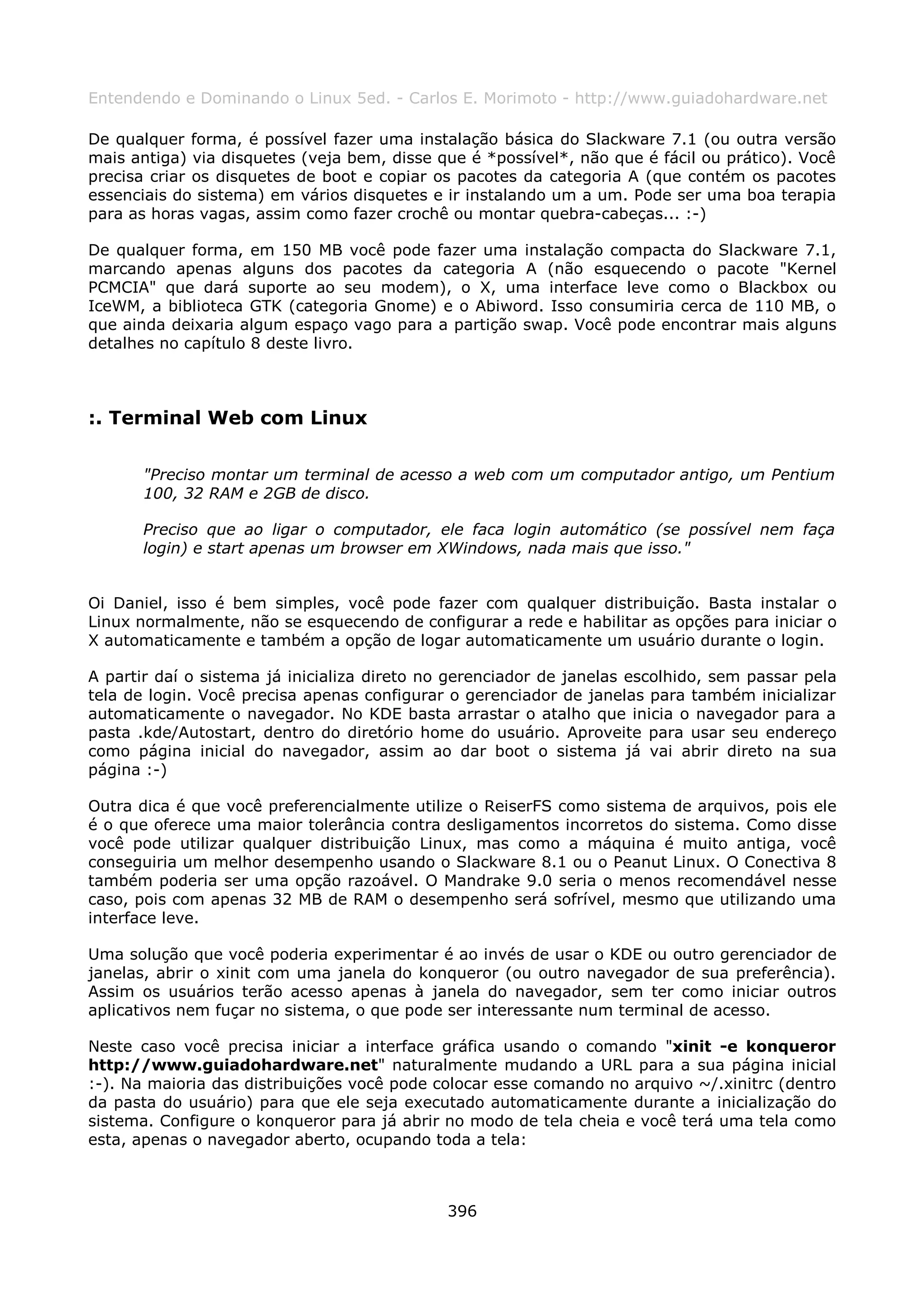 Entendendo e Dominando o Linux 5ed. - Carlos E. Morimoto - http://www.guiadohardware.net

De qualquer forma, é possível fazer uma instalação básica do Slackware 7.1 (ou outra versão
mais antiga) via disquetes (veja bem, disse que é *possível*, não que é fácil ou prático). Você
precisa criar os disquetes de boot e copiar os pacotes da categoria A (que contém os pacotes
essenciais do sistema) em vários disquetes e ir instalando um a um. Pode ser uma boa terapia
para as horas vagas, assim como fazer crochê ou montar quebra-cabeças... :-)

De qualquer forma, em 150 MB você pode fazer uma instalação compacta do Slackware 7.1,
marcando apenas alguns dos pacotes da categoria A (não esquecendo o pacote "Kernel
PCMCIA" que dará suporte ao seu modem), o X, uma interface leve como o Blackbox ou
IceWM, a biblioteca GTK (categoria Gnome) e o Abiword. Isso consumiria cerca de 110 MB, o
que ainda deixaria algum espaço vago para a partição swap. Você pode encontrar mais alguns
detalhes no capítulo 8 deste livro.



:. Terminal Web com Linux

       "Preciso montar um terminal de acesso a web com um computador antigo, um Pentium
       100, 32 RAM e 2GB de disco.

       Preciso que ao ligar o computador, ele faca login automático (se possível nem faça
       login) e start apenas um browser em XWindows, nada mais que isso."


Oi Daniel, isso é bem simples, você pode fazer com qualquer distribuição. Basta instalar o
Linux normalmente, não se esquecendo de configurar a rede e habilitar as opções para iniciar o
X automaticamente e também a opção de logar automaticamente um usuário durante o login.

A partir daí o sistema já inicializa direto no gerenciador de janelas escolhido, sem passar pela
tela de login. Você precisa apenas configurar o gerenciador de janelas para também inicializar
automaticamente o navegador. No KDE basta arrastar o atalho que inicia o navegador para a
pasta .kde/Autostart, dentro do diretório home do usuário. Aproveite para usar seu endereço
como página inicial do navegador, assim ao dar boot o sistema já vai abrir direto na sua
página :-)

Outra dica é que você preferencialmente utilize o ReiserFS como sistema de arquivos, pois ele
é o que oferece uma maior tolerância contra desligamentos incorretos do sistema. Como disse
você pode utilizar qualquer distribuição Linux, mas como a máquina é muito antiga, você
conseguiria um melhor desempenho usando o Slackware 8.1 ou o Peanut Linux. O Conectiva 8
também poderia ser uma opção razoável. O Mandrake 9.0 seria o menos recomendável nesse
caso, pois com apenas 32 MB de RAM o desempenho será sofrível, mesmo que utilizando uma
interface leve.

Uma solução que você poderia experimentar é ao invés de usar o KDE ou outro gerenciador de
janelas, abrir o xinit com uma janela do konqueror (ou outro navegador de sua preferência).
Assim os usuários terão acesso apenas à janela do navegador, sem ter como iniciar outros
aplicativos nem fuçar no sistema, o que pode ser interessante num terminal de acesso.

Neste caso você precisa iniciar a interface gráfica usando o comando "xinit -e konqueror
http://www.guiadohardware.net" naturalmente mudando a URL para a sua página inicial
:-). Na maioria das distribuições você pode colocar esse comando no arquivo ~/.xinitrc (dentro
da pasta do usuário) para que ele seja executado automaticamente durante a inicialização do
sistema. Configure o konqueror para já abrir no modo de tela cheia e você terá uma tela como
esta, apenas o navegador aberto, ocupando toda a tela:



                                              396
 
