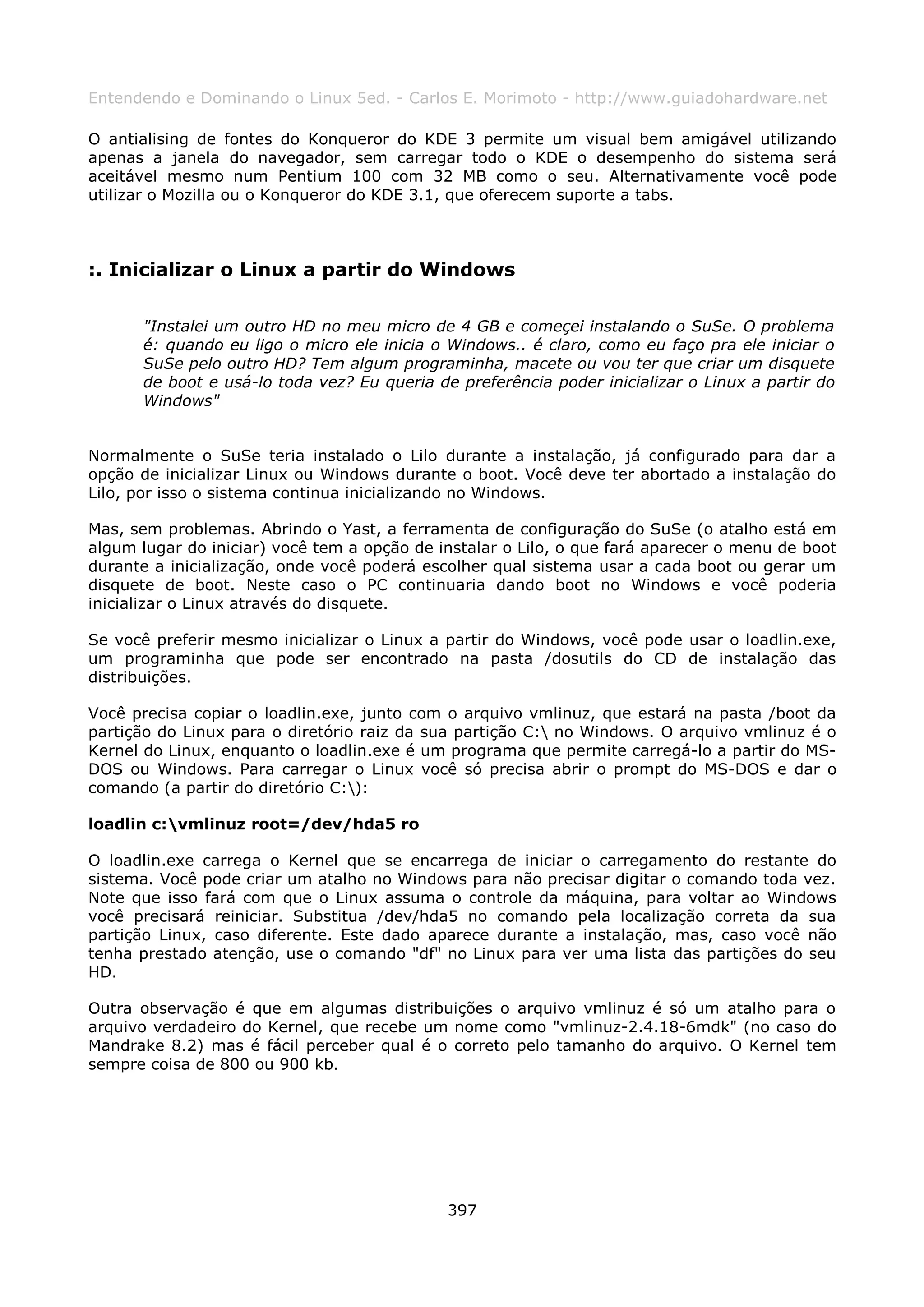 Entendendo e Dominando o Linux 5ed. - Carlos E. Morimoto - http://www.guiadohardware.net

O antialising de fontes do Konqueror do KDE 3 permite um visual bem amigável utilizando
apenas a janela do navegador, sem carregar todo o KDE o desempenho do sistema será
aceitável mesmo num Pentium 100 com 32 MB como o seu. Alternativamente você pode
utilizar o Mozilla ou o Konqueror do KDE 3.1, que oferecem suporte a tabs.



:. Inicializar o Linux a partir do Windows

      "Instalei um outro HD no meu micro de 4 GB e começei instalando o SuSe. O problema
      é: quando eu ligo o micro ele inicia o Windows.. é claro, como eu faço pra ele iniciar o
      SuSe pelo outro HD? Tem algum programinha, macete ou vou ter que criar um disquete
      de boot e usá-lo toda vez? Eu queria de preferência poder inicializar o Linux a partir do
      Windows"


Normalmente o SuSe teria instalado o Lilo durante a instalação, já configurado para dar a
opção de inicializar Linux ou Windows durante o boot. Você deve ter abortado a instalação do
Lilo, por isso o sistema continua inicializando no Windows.

Mas, sem problemas. Abrindo o Yast, a ferramenta de configuração do SuSe (o atalho está em
algum lugar do iniciar) você tem a opção de instalar o Lilo, o que fará aparecer o menu de boot
durante a inicialização, onde você poderá escolher qual sistema usar a cada boot ou gerar um
disquete de boot. Neste caso o PC continuaria dando boot no Windows e você poderia
inicializar o Linux através do disquete.

Se você preferir mesmo inicializar o Linux a partir do Windows, você pode usar o loadlin.exe,
um programinha que pode ser encontrado na pasta /dosutils do CD de instalação das
distribuições.

Você precisa copiar o loadlin.exe, junto com o arquivo vmlinuz, que estará na pasta /boot da
partição do Linux para o diretório raiz da sua partição C: no Windows. O arquivo vmlinuz é o
Kernel do Linux, enquanto o loadlin.exe é um programa que permite carregá-lo a partir do MS-
DOS ou Windows. Para carregar o Linux você só precisa abrir o prompt do MS-DOS e dar o
comando (a partir do diretório C:):

loadlin c:vmlinuz root=/dev/hda5 ro

O loadlin.exe carrega o Kernel que se encarrega de iniciar o carregamento do restante do
sistema. Você pode criar um atalho no Windows para não precisar digitar o comando toda vez.
Note que isso fará com que o Linux assuma o controle da máquina, para voltar ao Windows
você precisará reiniciar. Substitua /dev/hda5 no comando pela localização correta da sua
partição Linux, caso diferente. Este dado aparece durante a instalação, mas, caso você não
tenha prestado atenção, use o comando "df" no Linux para ver uma lista das partições do seu
HD.

Outra observação é que em algumas distribuições o arquivo vmlinuz é só um atalho para o
arquivo verdadeiro do Kernel, que recebe um nome como "vmlinuz-2.4.18-6mdk" (no caso do
Mandrake 8.2) mas é fácil perceber qual é o correto pelo tamanho do arquivo. O Kernel tem
sempre coisa de 800 ou 900 kb.




                                             397
 