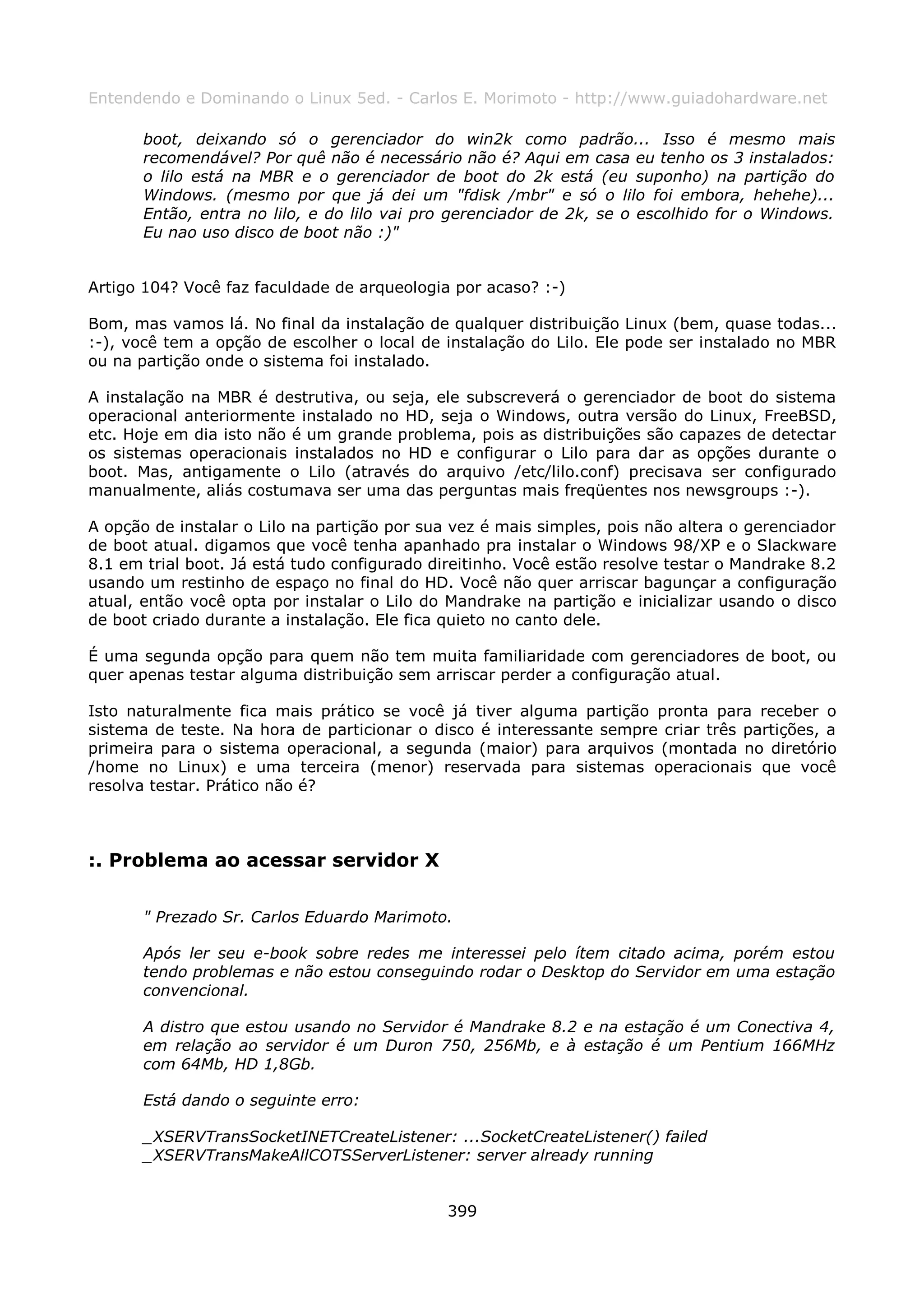 Entendendo e Dominando o Linux 5ed. - Carlos E. Morimoto - http://www.guiadohardware.net

       boot, deixando só o gerenciador do win2k como padrão... Isso é mesmo mais
       recomendável? Por quê não é necessário não é? Aqui em casa eu tenho os 3 instalados:
       o lilo está na MBR e o gerenciador de boot do 2k está (eu suponho) na partição do
       Windows. (mesmo por que já dei um "fdisk /mbr" e só o lilo foi embora, hehehe)...
       Então, entra no lilo, e do lilo vai pro gerenciador de 2k, se o escolhido for o Windows.
       Eu nao uso disco de boot não :)"


Artigo 104? Você faz faculdade de arqueologia por acaso? :-)

Bom, mas vamos lá. No final da instalação de qualquer distribuição Linux (bem, quase todas...
:-), você tem a opção de escolher o local de instalação do Lilo. Ele pode ser instalado no MBR
ou na partição onde o sistema foi instalado.

A instalação na MBR é destrutiva, ou seja, ele subscreverá o gerenciador de boot do sistema
operacional anteriormente instalado no HD, seja o Windows, outra versão do Linux, FreeBSD,
etc. Hoje em dia isto não é um grande problema, pois as distribuições são capazes de detectar
os sistemas operacionais instalados no HD e configurar o Lilo para dar as opções durante o
boot. Mas, antigamente o Lilo (através do arquivo /etc/lilo.conf) precisava ser configurado
manualmente, aliás costumava ser uma das perguntas mais freqüentes nos newsgroups :-).

A opção de instalar o Lilo na partição por sua vez é mais simples, pois não altera o gerenciador
de boot atual. digamos que você tenha apanhado pra instalar o Windows 98/XP e o Slackware
8.1 em trial boot. Já está tudo configurado direitinho. Você estão resolve testar o Mandrake 8.2
usando um restinho de espaço no final do HD. Você não quer arriscar bagunçar a configuração
atual, então você opta por instalar o Lilo do Mandrake na partição e inicializar usando o disco
de boot criado durante a instalação. Ele fica quieto no canto dele.

É uma segunda opção para quem não tem muita familiaridade com gerenciadores de boot, ou
quer apenas testar alguma distribuição sem arriscar perder a configuração atual.

Isto naturalmente fica mais prático se você já tiver alguma partição pronta para receber o
sistema de teste. Na hora de particionar o disco é interessante sempre criar três partições, a
primeira para o sistema operacional, a segunda (maior) para arquivos (montada no diretório
/home no Linux) e uma terceira (menor) reservada para sistemas operacionais que você
resolva testar. Prático não é?



:. Problema ao acessar servidor X

       " Prezado Sr. Carlos Eduardo Marimoto.

       Após ler seu e-book sobre redes me interessei pelo ítem citado acima, porém estou
       tendo problemas e não estou conseguindo rodar o Desktop do Servidor em uma estação
       convencional.

       A distro que estou usando no Servidor é Mandrake 8.2 e na estação é um Conectiva 4,
       em relação ao servidor é um Duron 750, 256Mb, e à estação é um Pentium 166MHz
       com 64Mb, HD 1,8Gb.

       Está dando o seguinte erro:

       _XSERVTransSocketINETCreateListener: ...SocketCreateListener() failed
       _XSERVTransMakeAllCOTSServerListener: server already running


                                              399
 