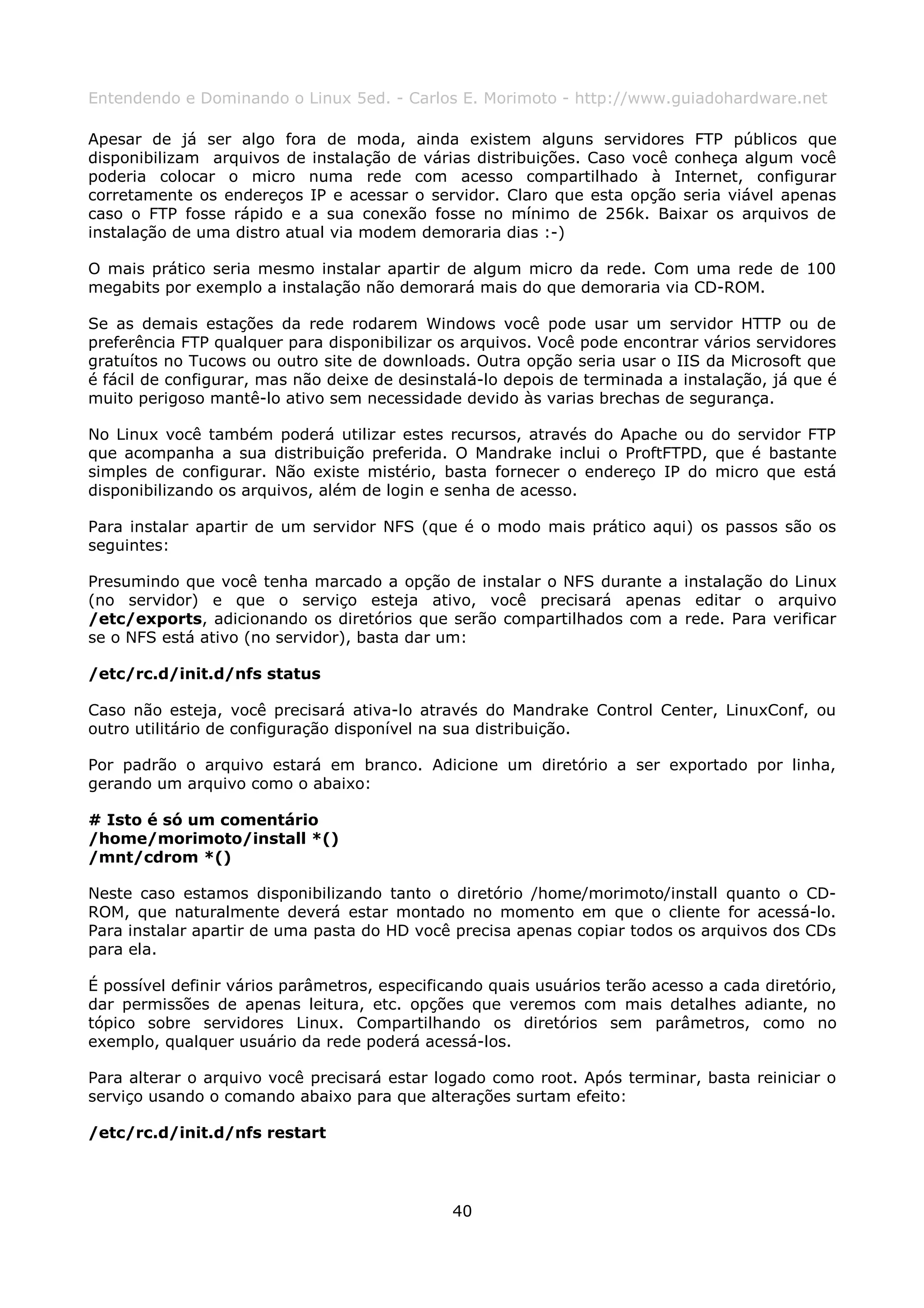 Entendendo e Dominando o Linux 5ed. - Carlos E. Morimoto - http://www.guiadohardware.net

Apesar de já ser algo fora de moda, ainda existem alguns servidores FTP públicos que
disponibilizam arquivos de instalação de várias distribuições. Caso você conheça algum você
poderia colocar o micro numa rede com acesso compartilhado à Internet, configurar
corretamente os endereços IP e acessar o servidor. Claro que esta opção seria viável apenas
caso o FTP fosse rápido e a sua conexão fosse no mínimo de 256k. Baixar os arquivos de
instalação de uma distro atual via modem demoraria dias :-)

O mais prático seria mesmo instalar apartir de algum micro da rede. Com uma rede de 100
megabits por exemplo a instalação não demorará mais do que demoraria via CD-ROM.

Se as demais estações da rede rodarem Windows você pode usar um servidor HTTP ou de
preferência FTP qualquer para disponibilizar os arquivos. Você pode encontrar vários servidores
gratuítos no Tucows ou outro site de downloads. Outra opção seria usar o IIS da Microsoft que
é fácil de configurar, mas não deixe de desinstalá-lo depois de terminada a instalação, já que é
muito perigoso mantê-lo ativo sem necessidade devido às varias brechas de segurança.

No Linux você também poderá utilizar estes recursos, através do Apache ou do servidor FTP
que acompanha a sua distribuição preferida. O Mandrake inclui o ProftFTPD, que é bastante
simples de configurar. Não existe mistério, basta fornecer o endereço IP do micro que está
disponibilizando os arquivos, além de login e senha de acesso.

Para instalar apartir de um servidor NFS (que é o modo mais prático aqui) os passos são os
seguintes:

Presumindo que você tenha marcado a opção de instalar o NFS durante a instalação do Linux
(no servidor) e que o serviço esteja ativo, você precisará apenas editar o arquivo
/etc/exports, adicionando os diretórios que serão compartilhados com a rede. Para verificar
se o NFS está ativo (no servidor), basta dar um:

/etc/rc.d/init.d/nfs status

Caso não esteja, você precisará ativa-lo através do Mandrake Control Center, LinuxConf, ou
outro utilitário de configuração disponível na sua distribuição.

Por padrão o arquivo estará em branco. Adicione um diretório a ser exportado por linha,
gerando um arquivo como o abaixo:

# Isto é só um comentário
/home/morimoto/install *()
/mnt/cdrom *()

Neste caso estamos disponibilizando tanto o diretório /home/morimoto/install quanto o CD-
ROM, que naturalmente deverá estar montado no momento em que o cliente for acessá-lo.
Para instalar apartir de uma pasta do HD você precisa apenas copiar todos os arquivos dos CDs
para ela.

É possível definir vários parâmetros, especificando quais usuários terão acesso a cada diretório,
dar permissões de apenas leitura, etc. opções que veremos com mais detalhes adiante, no
tópico sobre servidores Linux. Compartilhando os diretórios sem parâmetros, como no
exemplo, qualquer usuário da rede poderá acessá-los.

Para alterar o arquivo você precisará estar logado como root. Após terminar, basta reiniciar o
serviço usando o comando abaixo para que alterações surtam efeito:

/etc/rc.d/init.d/nfs restart




                                               40
 