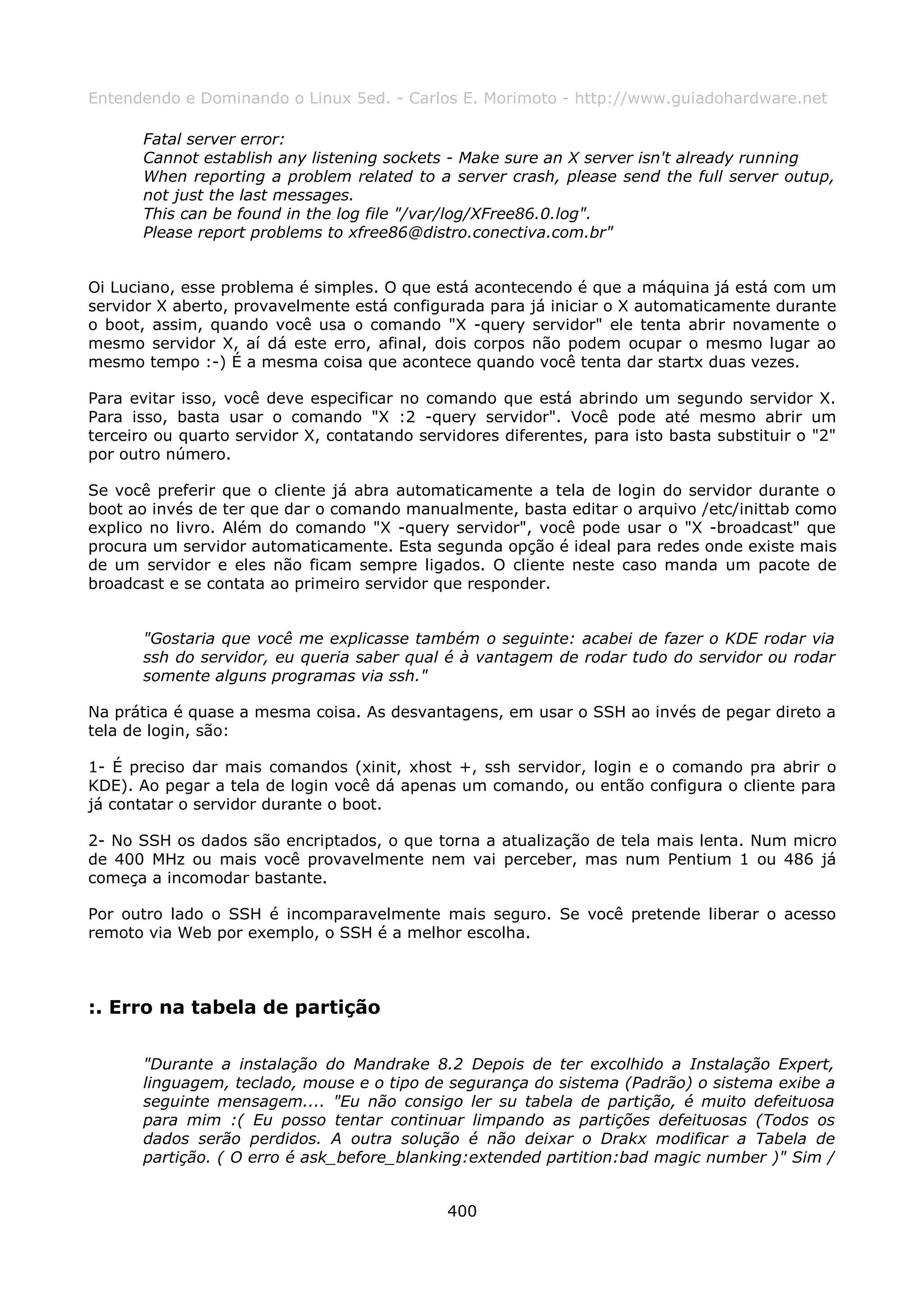 Entendendo e Dominando o Linux 5ed. - Carlos E. Morimoto - http://www.guiadohardware.net

       Fatal server error:
       Cannot establish any listening sockets - Make sure an X server isn't already running
       When reporting a problem related to a server crash, please send the full server outup,
       not just the last messages.
       This can be found in the log file "/var/log/XFree86.0.log".
       Please report problems to xfree86@distro.conectiva.com.br"


Oi Luciano, esse problema é simples. O que está acontecendo é que a máquina já está com um
servidor X aberto, provavelmente está configurada para já iniciar o X automaticamente durante
o boot, assim, quando você usa o comando "X -query servidor" ele tenta abrir novamente o
mesmo servidor X, aí dá este erro, afinal, dois corpos não podem ocupar o mesmo lugar ao
mesmo tempo :-) É a mesma coisa que acontece quando você tenta dar startx duas vezes.

Para evitar isso, você deve especificar no comando que está abrindo um segundo servidor X.
Para isso, basta usar o comando "X :2 -query servidor". Você pode até mesmo abrir um
terceiro ou quarto servidor X, contatando servidores diferentes, para isto basta substituir o "2"
por outro número.

Se você preferir que o cliente já abra automaticamente a tela de login do servidor durante o
boot ao invés de ter que dar o comando manualmente, basta editar o arquivo /etc/inittab como
explico no livro. Além do comando "X -query servidor", você pode usar o "X -broadcast" que
procura um servidor automaticamente. Esta segunda opção é ideal para redes onde existe mais
de um servidor e eles não ficam sempre ligados. O cliente neste caso manda um pacote de
broadcast e se contata ao primeiro servidor que responder.


       "Gostaria que você me explicasse também o seguinte: acabei de fazer o KDE rodar via
       ssh do servidor, eu queria saber qual é à vantagem de rodar tudo do servidor ou rodar
       somente alguns programas via ssh."

Na prática é quase a mesma coisa. As desvantagens, em usar o SSH ao invés de pegar direto a
tela de login, são:

1- É preciso dar mais comandos (xinit, xhost +, ssh servidor, login e o comando pra abrir o
KDE). Ao pegar a tela de login você dá apenas um comando, ou então configura o cliente para
já contatar o servidor durante o boot.

2- No SSH os dados são encriptados, o que torna a atualização de tela mais lenta. Num micro
de 400 MHz ou mais você provavelmente nem vai perceber, mas num Pentium 1 ou 486 já
começa a incomodar bastante.

Por outro lado o SSH é incomparavelmente mais seguro. Se você pretende liberar o acesso
remoto via Web por exemplo, o SSH é a melhor escolha.



:. Erro na tabela de partição

       "Durante a instalação do Mandrake 8.2 Depois de ter excolhido a Instalação Expert,
       linguagem, teclado, mouse e o tipo de segurança do sistema (Padrão) o sistema exibe a
       seguinte mensagem.... "Eu não consigo ler su tabela de partição, é muito defeituosa
       para mim :( Eu posso tentar continuar limpando as partições defeituosas (Todos os
       dados serão perdidos. A outra solução é não deixar o Drakx modificar a Tabela de
       partição. ( O erro é ask_before_blanking:extended partition:bad magic number )" Sim /


                                              400
 