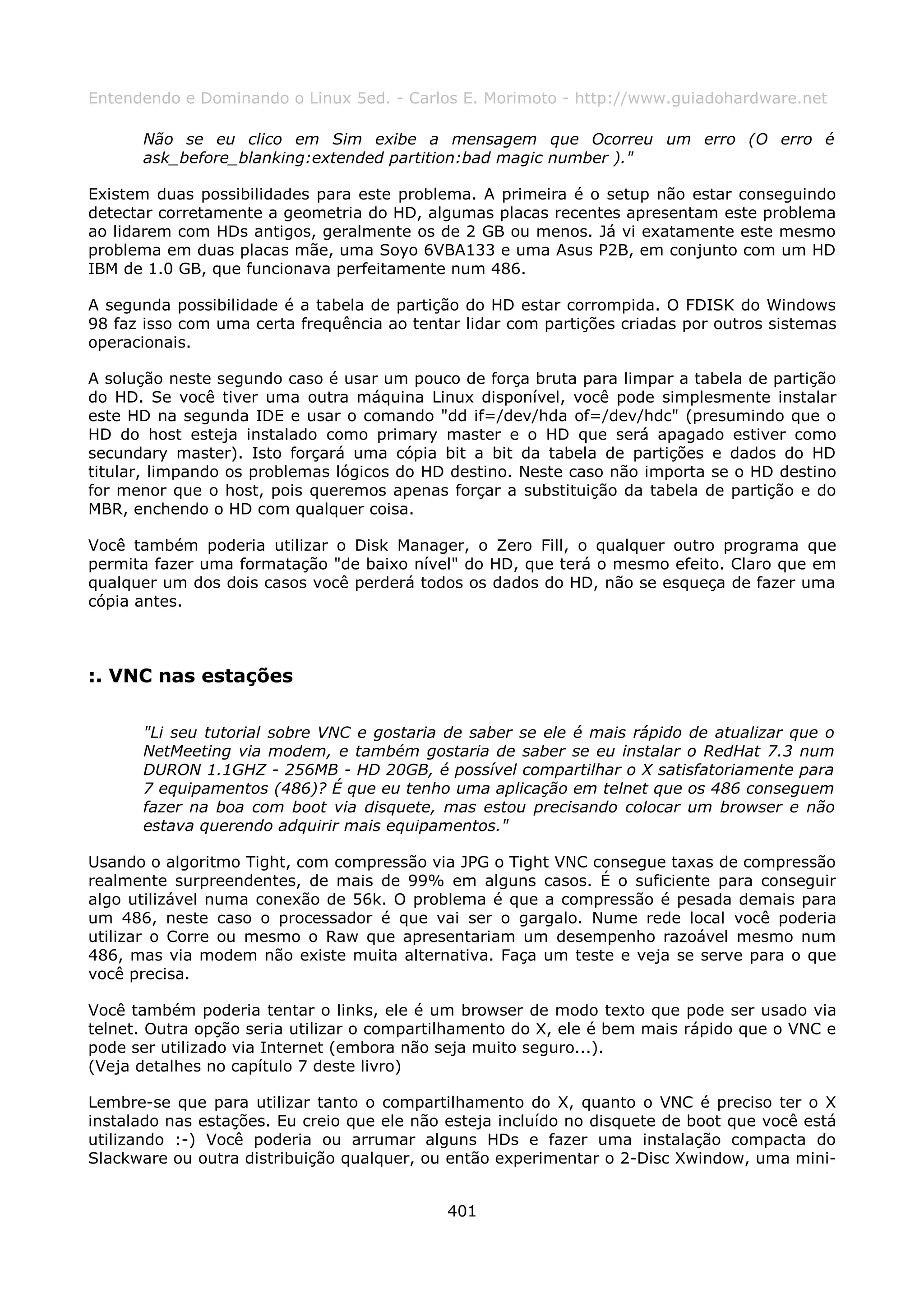 Entendendo e Dominando o Linux 5ed. - Carlos E. Morimoto - http://www.guiadohardware.net

      Não se eu clico em Sim exibe a mensagem que Ocorreu um erro (O erro é
      ask_before_blanking:extended partition:bad magic number )."

Existem duas possibilidades para este problema. A primeira é o setup não estar conseguindo
detectar corretamente a geometria do HD, algumas placas recentes apresentam este problema
ao lidarem com HDs antigos, geralmente os de 2 GB ou menos. Já vi exatamente este mesmo
problema em duas placas mãe, uma Soyo 6VBA133 e uma Asus P2B, em conjunto com um HD
IBM de 1.0 GB, que funcionava perfeitamente num 486.

A segunda possibilidade é a tabela de partição do HD estar corrompida. O FDISK do Windows
98 faz isso com uma certa frequência ao tentar lidar com partições criadas por outros sistemas
operacionais.

A solução neste segundo caso é usar um pouco de força bruta para limpar a tabela de partição
do HD. Se você tiver uma outra máquina Linux disponível, você pode simplesmente instalar
este HD na segunda IDE e usar o comando "dd if=/dev/hda of=/dev/hdc" (presumindo que o
HD do host esteja instalado como primary master e o HD que será apagado estiver como
secundary master). Isto forçará uma cópia bit a bit da tabela de partições e dados do HD
titular, limpando os problemas lógicos do HD destino. Neste caso não importa se o HD destino
for menor que o host, pois queremos apenas forçar a substituição da tabela de partição e do
MBR, enchendo o HD com qualquer coisa.

Você também poderia utilizar o Disk Manager, o Zero Fill, o qualquer outro programa que
permita fazer uma formatação "de baixo nível" do HD, que terá o mesmo efeito. Claro que em
qualquer um dos dois casos você perderá todos os dados do HD, não se esqueça de fazer uma
cópia antes.



:. VNC nas estações

      "Li seu tutorial sobre VNC e gostaria de saber se ele é mais rápido de atualizar que o
      NetMeeting via modem, e também gostaria de saber se eu instalar o RedHat 7.3 num
      DURON 1.1GHZ - 256MB - HD 20GB, é possível compartilhar o X satisfatoriamente para
      7 equipamentos (486)? É que eu tenho uma aplicação em telnet que os 486 conseguem
      fazer na boa com boot via disquete, mas estou precisando colocar um browser e não
      estava querendo adquirir mais equipamentos."

Usando o algoritmo Tight, com compressão via JPG o Tight VNC consegue taxas de compressão
realmente surpreendentes, de mais de 99% em alguns casos. É o suficiente para conseguir
algo utilizável numa conexão de 56k. O problema é que a compressão é pesada demais para
um 486, neste caso o processador é que vai ser o gargalo. Nume rede local você poderia
utilizar o Corre ou mesmo o Raw que apresentariam um desempenho razoável mesmo num
486, mas via modem não existe muita alternativa. Faça um teste e veja se serve para o que
você precisa.

Você também poderia tentar o links, ele é um browser de modo texto que pode ser usado via
telnet. Outra opção seria utilizar o compartilhamento do X, ele é bem mais rápido que o VNC e
pode ser utilizado via Internet (embora não seja muito seguro...).
(Veja detalhes no capítulo 7 deste livro)

Lembre-se que para utilizar tanto o compartilhamento do X, quanto o VNC é preciso ter o X
instalado nas estações. Eu creio que ele não esteja incluído no disquete de boot que você está
utilizando :-) Você poderia ou arrumar alguns HDs e fazer uma instalação compacta do
Slackware ou outra distribuição qualquer, ou então experimentar o 2-Disc Xwindow, uma mini-


                                             401
 