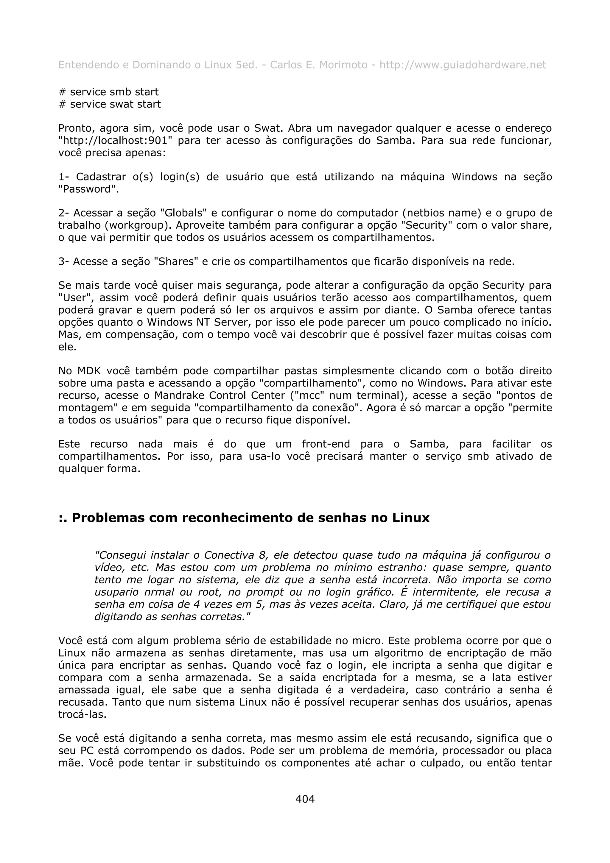Entendendo e Dominando o Linux 5ed. - Carlos E. Morimoto - http://www.guiadohardware.net

# service smb start
# service swat start

Pronto, agora sim, você pode usar o Swat. Abra um navegador qualquer e acesse o endereço
"http://localhost:901" para ter acesso às configurações do Samba. Para sua rede funcionar,
você precisa apenas:

1- Cadastrar o(s) login(s) de usuário que está utilizando na máquina Windows na seção
"Password".

2- Acessar a seção "Globals" e configurar o nome do computador (netbios name) e o grupo de
trabalho (workgroup). Aproveite também para configurar a opção "Security" com o valor share,
o que vai permitir que todos os usuários acessem os compartilhamentos.

3- Acesse a seção "Shares" e crie os compartilhamentos que ficarão disponíveis na rede.

Se mais tarde você quiser mais segurança, pode alterar a configuração da opção Security para
"User", assim você poderá definir quais usuários terão acesso aos compartilhamentos, quem
poderá gravar e quem poderá só ler os arquivos e assim por diante. O Samba oferece tantas
opções quanto o Windows NT Server, por isso ele pode parecer um pouco complicado no início.
Mas, em compensação, com o tempo você vai descobrir que é possível fazer muitas coisas com
ele.

No MDK você também pode compartilhar pastas simplesmente clicando com o botão direito
sobre uma pasta e acessando a opção "compartilhamento", como no Windows. Para ativar este
recurso, acesse o Mandrake Control Center ("mcc" num terminal), acesse a seção "pontos de
montagem" e em seguida "compartilhamento da conexão". Agora é só marcar a opção "permite
a todos os usuários" para que o recurso fique disponível.

Este recurso nada mais é do que um front-end para o Samba, para facilitar os
compartilhamentos. Por isso, para usa-lo você precisará manter o serviço smb ativado de
qualquer forma.



:. Problemas com reconhecimento de senhas no Linux

       "Consegui instalar o Conectiva 8, ele detectou quase tudo na máquina já configurou o
       vídeo, etc. Mas estou com um problema no mínimo estranho: quase sempre, quanto
       tento me logar no sistema, ele diz que a senha está incorreta. Não importa se como
       usupario nrmal ou root, no prompt ou no login gráfico. É intermitente, ele recusa a
       senha em coisa de 4 vezes em 5, mas às vezes aceita. Claro, já me certifiquei que estou
       digitando as senhas corretas."

Você está com algum problema sério de estabilidade no micro. Este problema ocorre por que o
Linux não armazena as senhas diretamente, mas usa um algoritmo de encriptação de mão
única para encriptar as senhas. Quando você faz o login, ele incripta a senha que digitar e
compara com a senha armazenada. Se a saída encriptada for a mesma, se a lata estiver
amassada igual, ele sabe que a senha digitada é a verdadeira, caso contrário a senha é
recusada. Tanto que num sistema Linux não é possível recuperar senhas dos usuários, apenas
trocá-las.

Se você está digitando a senha correta, mas mesmo assim ele está recusando, significa que o
seu PC está corrompendo os dados. Pode ser um problema de memória, processador ou placa
mãe. Você pode tentar ir substituindo os componentes até achar o culpado, ou então tentar


                                             404
 