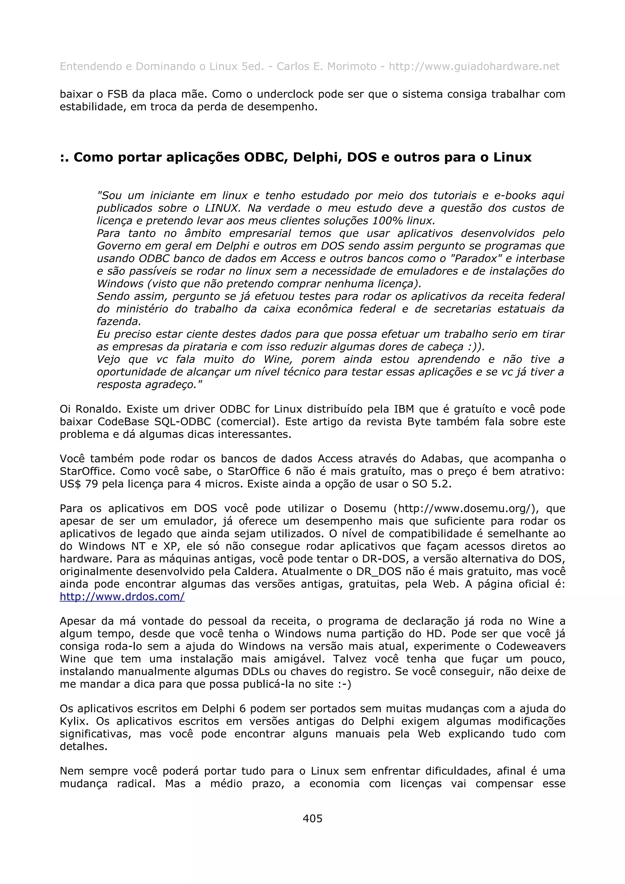 Entendendo e Dominando o Linux 5ed. - Carlos E. Morimoto - http://www.guiadohardware.net

baixar o FSB da placa mãe. Como o underclock pode ser que o sistema consiga trabalhar com
estabilidade, em troca da perda de desempenho.



:. Como portar aplicações ODBC, Delphi, DOS e outros para o Linux

      "Sou um iniciante em linux e tenho estudado por meio dos tutoriais e e-books aqui
      publicados sobre o LINUX. Na verdade o meu estudo deve a questão dos custos de
      licença e pretendo levar aos meus clientes soluções 100% linux.
      Para tanto no âmbito empresarial temos que usar aplicativos desenvolvidos pelo
      Governo em geral em Delphi e outros em DOS sendo assim pergunto se programas que
      usando ODBC banco de dados em Access e outros bancos como o "Paradox" e interbase
      e são passíveis se rodar no linux sem a necessidade de emuladores e de instalações do
      Windows (visto que não pretendo comprar nenhuma licença).
      Sendo assim, pergunto se já efetuou testes para rodar os aplicativos da receita federal
      do ministério do trabalho da caixa econômica federal e de secretarias estatuais da
      fazenda.
      Eu preciso estar ciente destes dados para que possa efetuar um trabalho serio em tirar
      as empresas da pirataria e com isso reduzir algumas dores de cabeça :)).
      Vejo que vc fala muito do Wine, porem ainda estou aprendendo e não tive a
      oportunidade de alcançar um nível técnico para testar essas aplicações e se vc já tiver a
      resposta agradeço."

Oi Ronaldo. Existe um driver ODBC for Linux distribuído pela IBM que é gratuíto e você pode
baixar CodeBase SQL-ODBC (comercial). Este artigo da revista Byte também fala sobre este
problema e dá algumas dicas interessantes.

Você também pode rodar os bancos de dados Access através do Adabas, que acompanha o
StarOffice. Como você sabe, o StarOffice 6 não é mais gratuíto, mas o preço é bem atrativo:
US$ 79 pela licença para 4 micros. Existe ainda a opção de usar o SO 5.2.

Para os aplicativos em DOS você pode utilizar o Dosemu (http://www.dosemu.org/), que
apesar de ser um emulador, já oferece um desempenho mais que suficiente para rodar os
aplicativos de legado que ainda sejam utilizados. O nível de compatibilidade é semelhante ao
do Windows NT e XP, ele só não consegue rodar aplicativos que façam acessos diretos ao
hardware. Para as máquinas antigas, você pode tentar o DR-DOS, a versão alternativa do DOS,
originalmente desenvolvido pela Caldera. Atualmente o DR_DOS não é mais gratuito, mas você
ainda pode encontrar algumas das versões antigas, gratuitas, pela Web. A página oficial é:
http://www.drdos.com/

Apesar da má vontade do pessoal da receita, o programa de declaração já roda no Wine a
algum tempo, desde que você tenha o Windows numa partição do HD. Pode ser que você já
consiga roda-lo sem a ajuda do Windows na versão mais atual, experimente o Codeweavers
Wine que tem uma instalação mais amigável. Talvez você tenha que fuçar um pouco,
instalando manualmente algumas DDLs ou chaves do registro. Se você conseguir, não deixe de
me mandar a dica para que possa publicá-la no site :-)

Os aplicativos escritos em Delphi 6 podem ser portados sem muitas mudanças com a ajuda do
Kylix. Os aplicativos escritos em versões antigas do Delphi exigem algumas modificações
significativas, mas você pode encontrar alguns manuais pela Web explicando tudo com
detalhes.

Nem sempre você poderá portar tudo para o Linux sem enfrentar dificuldades, afinal é uma
mudança radical. Mas a médio prazo, a economia com licenças vai compensar esse


                                             405
 