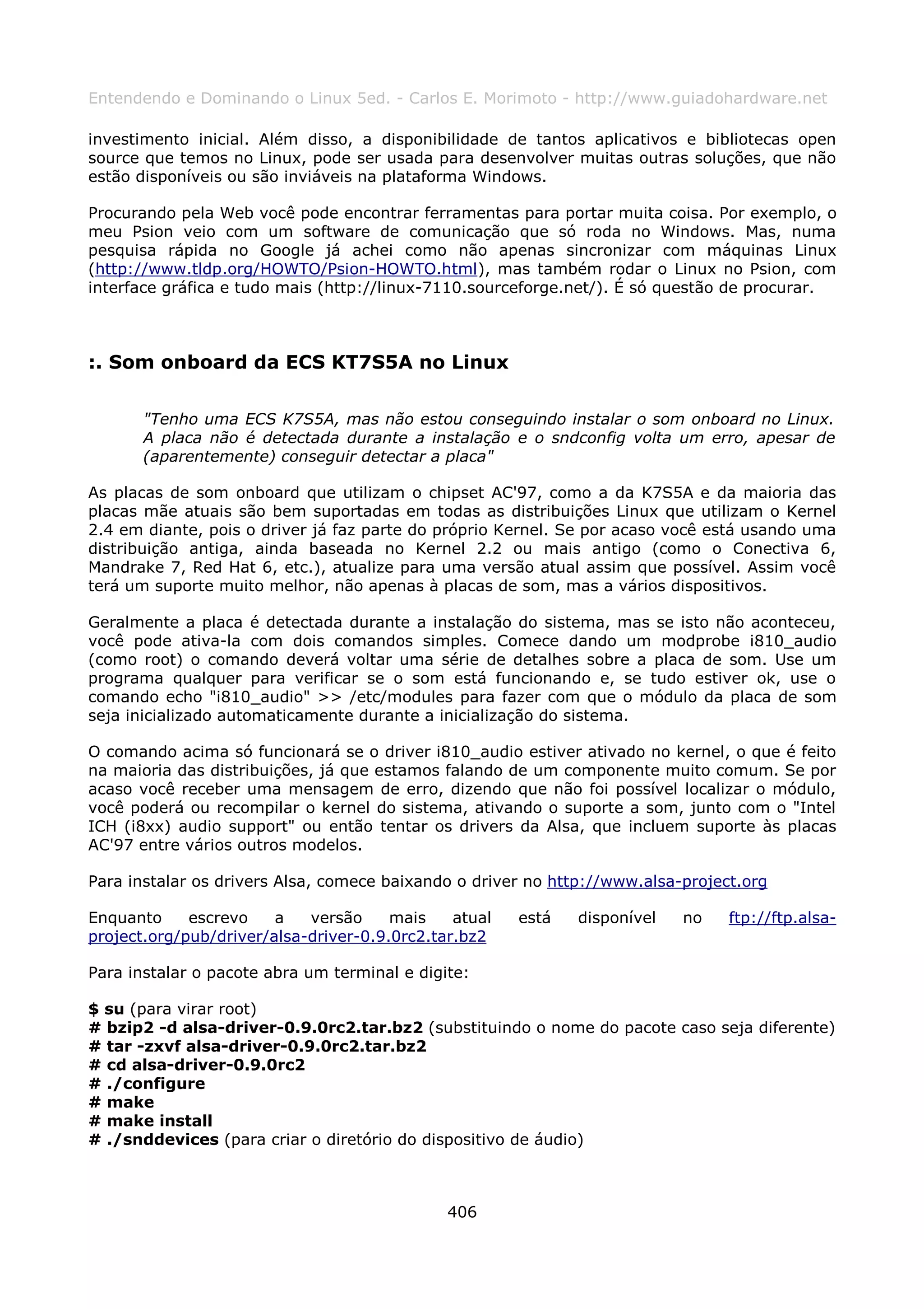 Entendendo e Dominando o Linux 5ed. - Carlos E. Morimoto - http://www.guiadohardware.net

investimento inicial. Além disso, a disponibilidade de tantos aplicativos e bibliotecas open
source que temos no Linux, pode ser usada para desenvolver muitas outras soluções, que não
estão disponíveis ou são inviáveis na plataforma Windows.

Procurando pela Web você pode encontrar ferramentas para portar muita coisa. Por exemplo, o
meu Psion veio com um software de comunicação que só roda no Windows. Mas, numa
pesquisa rápida no Google já achei como não apenas sincronizar com máquinas Linux
(http://www.tldp.org/HOWTO/Psion-HOWTO.html), mas também rodar o Linux no Psion, com
interface gráfica e tudo mais (http://linux-7110.sourceforge.net/). É só questão de procurar.



:. Som onboard da ECS KT7S5A no Linux

       "Tenho uma ECS K7S5A, mas não estou conseguindo instalar o som onboard no Linux.
       A placa não é detectada durante a instalação e o sndconfig volta um erro, apesar de
       (aparentemente) conseguir detectar a placa"

As placas de som onboard que utilizam o chipset AC'97, como a da K7S5A e da maioria das
placas mãe atuais são bem suportadas em todas as distribuições Linux que utilizam o Kernel
2.4 em diante, pois o driver já faz parte do próprio Kernel. Se por acaso você está usando uma
distribuição antiga, ainda baseada no Kernel 2.2 ou mais antigo (como o Conectiva 6,
Mandrake 7, Red Hat 6, etc.), atualize para uma versão atual assim que possível. Assim você
terá um suporte muito melhor, não apenas à placas de som, mas a vários dispositivos.

Geralmente a placa é detectada durante a instalação do sistema, mas se isto não aconteceu,
você pode ativa-la com dois comandos simples. Comece dando um modprobe i810_audio
(como root) o comando deverá voltar uma série de detalhes sobre a placa de som. Use um
programa qualquer para verificar se o som está funcionando e, se tudo estiver ok, use o
comando echo "i810_audio" >> /etc/modules para fazer com que o módulo da placa de som
seja inicializado automaticamente durante a inicialização do sistema.

O comando acima só funcionará se o driver i810_audio estiver ativado no kernel, o que é feito
na maioria das distribuições, já que estamos falando de um componente muito comum. Se por
acaso você receber uma mensagem de erro, dizendo que não foi possível localizar o módulo,
você poderá ou recompilar o kernel do sistema, ativando o suporte a som, junto com o "Intel
ICH (i8xx) audio support" ou então tentar os drivers da Alsa, que incluem suporte às placas
AC'97 entre vários outros modelos.

Para instalar os drivers Alsa, comece baixando o driver no http://www.alsa-project.org

Enquanto     escrevo    a   versão     mais    atual   está   disponível   no    ftp://ftp.alsa-
project.org/pub/driver/alsa-driver-0.9.0rc2.tar.bz2

Para instalar o pacote abra um terminal e digite:

$ su (para virar root)
# bzip2 -d alsa-driver-0.9.0rc2.tar.bz2 (substituindo o nome do pacote caso seja diferente)
# tar -zxvf alsa-driver-0.9.0rc2.tar.bz2
# cd alsa-driver-0.9.0rc2
# ./configure
# make
# make install
# ./snddevices (para criar o diretório do dispositivo de áudio)



                                              406
 