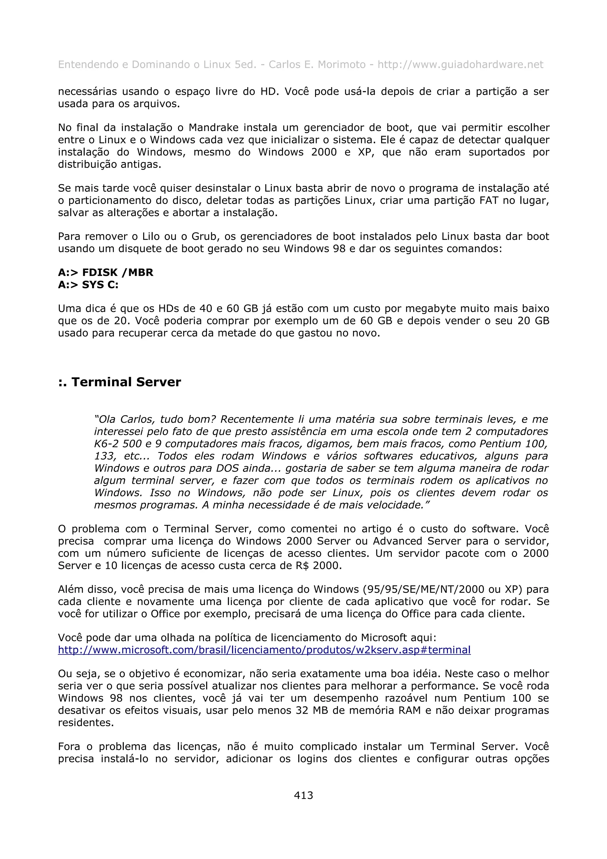 Entendendo e Dominando o Linux 5ed. - Carlos E. Morimoto - http://www.guiadohardware.net

necessárias usando o espaço livre do HD. Você pode usá-la depois de criar a partição a ser
usada para os arquivos.

No final da instalação o Mandrake instala um gerenciador de boot, que vai permitir escolher
entre o Linux e o Windows cada vez que inicializar o sistema. Ele é capaz de detectar qualquer
instalação do Windows, mesmo do Windows 2000 e XP, que não eram suportados por
distribuição antigas.

Se mais tarde você quiser desinstalar o Linux basta abrir de novo o programa de instalação até
o particionamento do disco, deletar todas as partições Linux, criar uma partição FAT no lugar,
salvar as alterações e abortar a instalação.

Para remover o Lilo ou o Grub, os gerenciadores de boot instalados pelo Linux basta dar boot
usando um disquete de boot gerado no seu Windows 98 e dar os seguintes comandos:

A:> FDISK /MBR
A:> SYS C:

Uma dica é que os HDs de 40 e 60 GB já estão com um custo por megabyte muito mais baixo
que os de 20. Você poderia comprar por exemplo um de 60 GB e depois vender o seu 20 GB
usado para recuperar cerca da metade do que gastou no novo.



:. Terminal Server

      “Ola Carlos, tudo bom? Recentemente li uma matéria sua sobre terminais leves, e me
      interessei pelo fato de que presto assistência em uma escola onde tem 2 computadores
      K6-2 500 e 9 computadores mais fracos, digamos, bem mais fracos, como Pentium 100,
      133, etc... Todos eles rodam Windows e vários softwares educativos, alguns para
      Windows e outros para DOS ainda... gostaria de saber se tem alguma maneira de rodar
      algum terminal server, e fazer com que todos os terminais rodem os aplicativos no
      Windows. Isso no Windows, não pode ser Linux, pois os clientes devem rodar os
      mesmos programas. A minha necessidade é de mais velocidade.”

O problema com o Terminal Server, como comentei no artigo é o custo do software. Você
precisa comprar uma licença do Windows 2000 Server ou Advanced Server para o servidor,
com um número suficiente de licenças de acesso clientes. Um servidor pacote com o 2000
Server e 10 licenças de acesso custa cerca de R$ 2000.

Além disso, você precisa de mais uma licença do Windows (95/95/SE/ME/NT/2000 ou XP) para
cada cliente e novamente uma licença por cliente de cada aplicativo que você for rodar. Se
você for utilizar o Office por exemplo, precisará de uma licença do Office para cada cliente.

Você pode dar uma olhada na política de licenciamento do Microsoft aqui:
http://www.microsoft.com/brasil/licenciamento/produtos/w2kserv.asp#terminal

Ou seja, se o objetivo é economizar, não seria exatamente uma boa idéia. Neste caso o melhor
seria ver o que seria possível atualizar nos clientes para melhorar a performance. Se você roda
Windows 98 nos clientes, você já vai ter um desempenho razoável num Pentium 100 se
desativar os efeitos visuais, usar pelo menos 32 MB de memória RAM e não deixar programas
residentes.

Fora o problema das licenças, não é muito complicado instalar um Terminal Server. Você
precisa instalá-lo no servidor, adicionar os logins dos clientes e configurar outras opções


                                             413
 