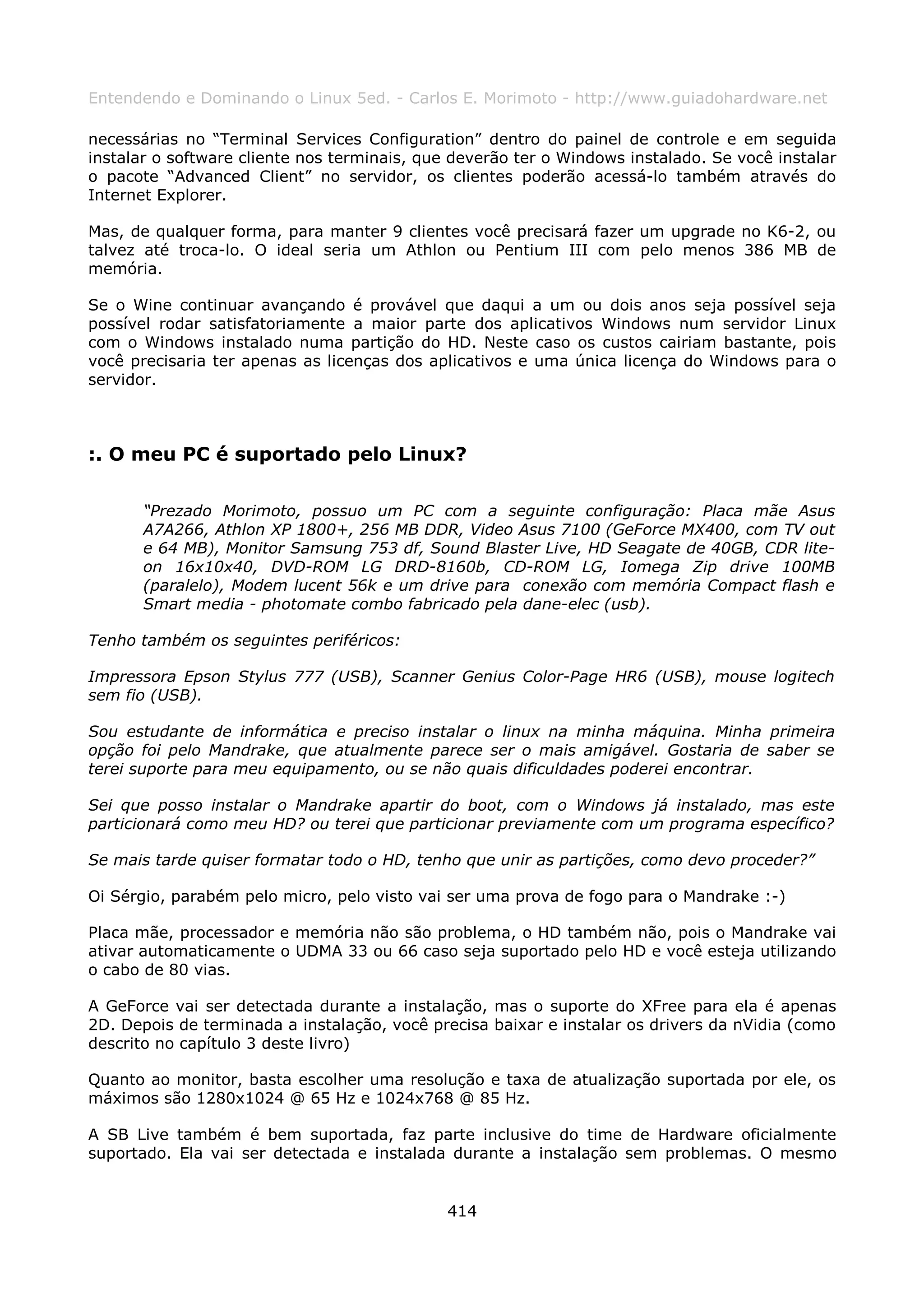Entendendo e Dominando o Linux 5ed. - Carlos E. Morimoto - http://www.guiadohardware.net

necessárias no “Terminal Services Configuration” dentro do painel de controle e em seguida
instalar o software cliente nos terminais, que deverão ter o Windows instalado. Se você instalar
o pacote “Advanced Client” no servidor, os clientes poderão acessá-lo também através do
Internet Explorer.

Mas, de qualquer forma, para manter 9 clientes você precisará fazer um upgrade no K6-2, ou
talvez até troca-lo. O ideal seria um Athlon ou Pentium III com pelo menos 386 MB de
memória.

Se o Wine continuar avançando é provável que daqui a um ou dois anos seja possível seja
possível rodar satisfatoriamente a maior parte dos aplicativos Windows num servidor Linux
com o Windows instalado numa partição do HD. Neste caso os custos cairiam bastante, pois
você precisaria ter apenas as licenças dos aplicativos e uma única licença do Windows para o
servidor.



:. O meu PC é suportado pelo Linux?

       “Prezado Morimoto, possuo um PC com a seguinte configuração: Placa mãe Asus
       A7A266, Athlon XP 1800+, 256 MB DDR, Video Asus 7100 (GeForce MX400, com TV out
       e 64 MB), Monitor Samsung 753 df, Sound Blaster Live, HD Seagate de 40GB, CDR lite-
       on 16x10x40, DVD-ROM LG DRD-8160b, CD-ROM LG, Iomega Zip drive 100MB
       (paralelo), Modem lucent 56k e um drive para conexão com memória Compact flash e
       Smart media - photomate combo fabricado pela dane-elec (usb).

Tenho também os seguintes periféricos:

Impressora Epson Stylus 777 (USB), Scanner Genius Color-Page HR6 (USB), mouse logitech
sem fio (USB).

Sou estudante de informática e preciso instalar o linux na minha máquina. Minha primeira
opção foi pelo Mandrake, que atualmente parece ser o mais amigável. Gostaria de saber se
terei suporte para meu equipamento, ou se não quais dificuldades poderei encontrar.

Sei que posso instalar o Mandrake apartir do boot, com o Windows já instalado, mas este
particionará como meu HD? ou terei que particionar previamente com um programa específico?

Se mais tarde quiser formatar todo o HD, tenho que unir as partições, como devo proceder?”

Oi Sérgio, parabém pelo micro, pelo visto vai ser uma prova de fogo para o Mandrake :-)

Placa mãe, processador e memória não são problema, o HD também não, pois o Mandrake vai
ativar automaticamente o UDMA 33 ou 66 caso seja suportado pelo HD e você esteja utilizando
o cabo de 80 vias.

A GeForce vai ser detectada durante a instalação, mas o suporte do XFree para ela é apenas
2D. Depois de terminada a instalação, você precisa baixar e instalar os drivers da nVidia (como
descrito no capítulo 3 deste livro)

Quanto ao monitor, basta escolher uma resolução e taxa de atualização suportada por ele, os
máximos são 1280x1024 @ 65 Hz e 1024x768 @ 85 Hz.

A SB Live também é bem suportada, faz parte inclusive do time de Hardware oficialmente
suportado. Ela vai ser detectada e instalada durante a instalação sem problemas. O mesmo


                                              414
 