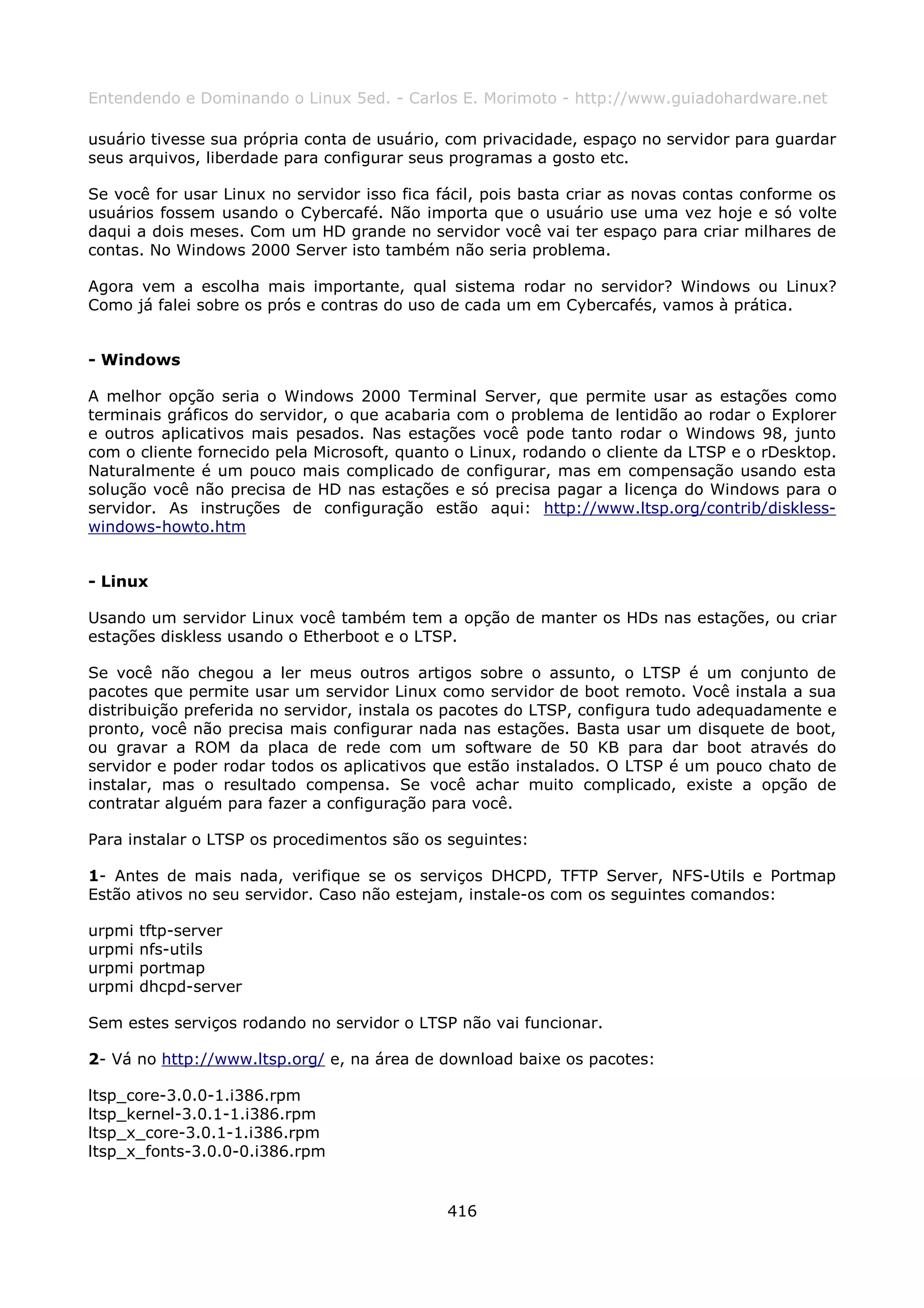 Entendendo e Dominando o Linux 5ed. - Carlos E. Morimoto - http://www.guiadohardware.net

usuário tivesse sua própria conta de usuário, com privacidade, espaço no servidor para guardar
seus arquivos, liberdade para configurar seus programas a gosto etc.

Se você for usar Linux no servidor isso fica fácil, pois basta criar as novas contas conforme os
usuários fossem usando o Cybercafé. Não importa que o usuário use uma vez hoje e só volte
daqui a dois meses. Com um HD grande no servidor você vai ter espaço para criar milhares de
contas. No Windows 2000 Server isto também não seria problema.

Agora vem a escolha mais importante, qual sistema rodar no servidor? Windows ou Linux?
Como já falei sobre os prós e contras do uso de cada um em Cybercafés, vamos à prática.


- Windows

A melhor opção seria o Windows 2000 Terminal Server, que permite usar as estações como
terminais gráficos do servidor, o que acabaria com o problema de lentidão ao rodar o Explorer
e outros aplicativos mais pesados. Nas estações você pode tanto rodar o Windows 98, junto
com o cliente fornecido pela Microsoft, quanto o Linux, rodando o cliente da LTSP e o rDesktop.
Naturalmente é um pouco mais complicado de configurar, mas em compensação usando esta
solução você não precisa de HD nas estações e só precisa pagar a licença do Windows para o
servidor. As instruções de configuração estão aqui: http://www.ltsp.org/contrib/diskless-
windows-howto.htm


- Linux

Usando um servidor Linux você também tem a opção de manter os HDs nas estações, ou criar
estações diskless usando o Etherboot e o LTSP.

Se você não chegou a ler meus outros artigos sobre o assunto, o LTSP é um conjunto de
pacotes que permite usar um servidor Linux como servidor de boot remoto. Você instala a sua
distribuição preferida no servidor, instala os pacotes do LTSP, configura tudo adequadamente e
pronto, você não precisa mais configurar nada nas estações. Basta usar um disquete de boot,
ou gravar a ROM da placa de rede com um software de 50 KB para dar boot através do
servidor e poder rodar todos os aplicativos que estão instalados. O LTSP é um pouco chato de
instalar, mas o resultado compensa. Se você achar muito complicado, existe a opção de
contratar alguém para fazer a configuração para você.

Para instalar o LTSP os procedimentos são os seguintes:

1- Antes de mais nada, verifique se os serviços DHCPD, TFTP Server, NFS-Utils e Portmap
Estão ativos no seu servidor. Caso não estejam, instale-os com os seguintes comandos:

urpmi   tftp-server
urpmi   nfs-utils
urpmi   portmap
urpmi   dhcpd-server

Sem estes serviços rodando no servidor o LTSP não vai funcionar.

2- Vá no http://www.ltsp.org/ e, na área de download baixe os pacotes:

ltsp_core-3.0.0-1.i386.rpm
ltsp_kernel-3.0.1-1.i386.rpm
ltsp_x_core-3.0.1-1.i386.rpm
ltsp_x_fonts-3.0.0-0.i386.rpm


                                              416
 