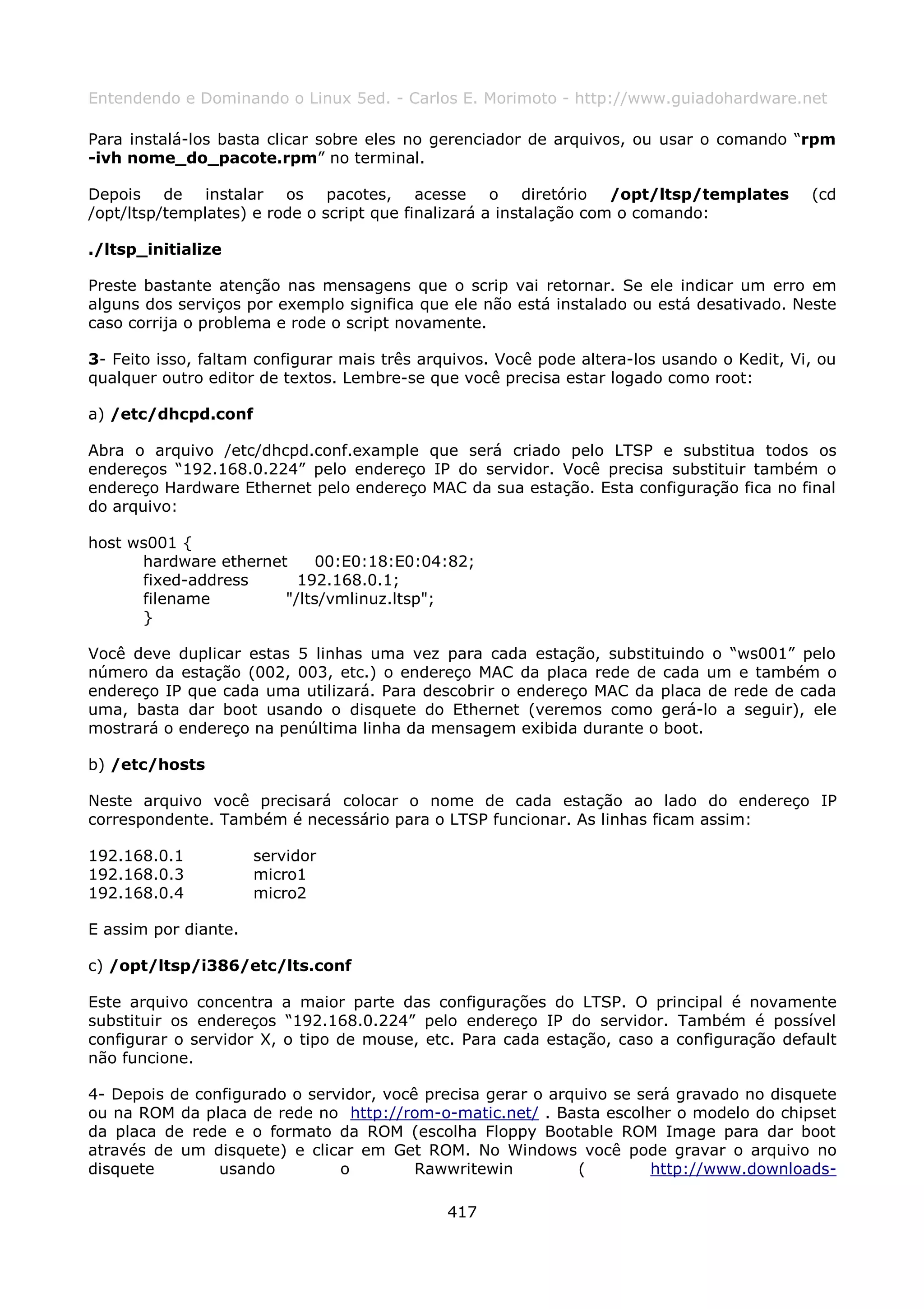 Entendendo e Dominando o Linux 5ed. - Carlos E. Morimoto - http://www.guiadohardware.net

Para instalá-los basta clicar sobre eles no gerenciador de arquivos, ou usar o comando “rpm
-ivh nome_do_pacote.rpm” no terminal.

Depois de instalar os pacotes, acesse o diretório /opt/ltsp/templates                       (cd
/opt/ltsp/templates) e rode o script que finalizará a instalação com o comando:

./ltsp_initialize

Preste bastante atenção nas mensagens que o scrip vai retornar. Se ele indicar um erro em
alguns dos serviços por exemplo significa que ele não está instalado ou está desativado. Neste
caso corrija o problema e rode o script novamente.

3- Feito isso, faltam configurar mais três arquivos. Você pode altera-los usando o Kedit, Vi, ou
qualquer outro editor de textos. Lembre-se que você precisa estar logado como root:

a) /etc/dhcpd.conf

Abra o arquivo /etc/dhcpd.conf.example que será criado pelo LTSP e substitua todos os
endereços “192.168.0.224” pelo endereço IP do servidor. Você precisa substituir também o
endereço Hardware Ethernet pelo endereço MAC da sua estação. Esta configuração fica no final
do arquivo:

host ws001 {
      hardware ethernet    00:E0:18:E0:04:82;
      fixed-address      192.168.0.1;
      filename         "/lts/vmlinuz.ltsp";
      }

Você deve duplicar estas 5 linhas uma vez para cada estação, substituindo o “ws001” pelo
número da estação (002, 003, etc.) o endereço MAC da placa rede de cada um e também o
endereço IP que cada uma utilizará. Para descobrir o endereço MAC da placa de rede de cada
uma, basta dar boot usando o disquete do Ethernet (veremos como gerá-lo a seguir), ele
mostrará o endereço na penúltima linha da mensagem exibida durante o boot.

b) /etc/hosts

Neste arquivo você precisará colocar o nome de cada estação ao lado do endereço IP
correspondente. Também é necessário para o LTSP funcionar. As linhas ficam assim:

192.168.0.1           servidor
192.168.0.3           micro1
192.168.0.4           micro2

E assim por diante.

c) /opt/ltsp/i386/etc/lts.conf

Este arquivo concentra a maior parte das configurações do LTSP. O principal é novamente
substituir os endereços “192.168.0.224” pelo endereço IP do servidor. Também é possível
configurar o servidor X, o tipo de mouse, etc. Para cada estação, caso a configuração default
não funcione.

4- Depois de configurado o servidor, você precisa gerar o arquivo se será gravado no disquete
ou na ROM da placa de rede no http://rom-o-matic.net/ . Basta escolher o modelo do chipset
da placa de rede e o formato da ROM (escolha Floppy Bootable ROM Image para dar boot
através de um disquete) e clicar em Get ROM. No Windows você pode gravar o arquivo no
disquete        usando         o         Rawwritewin         (         http://www.downloads-

                                              417
 