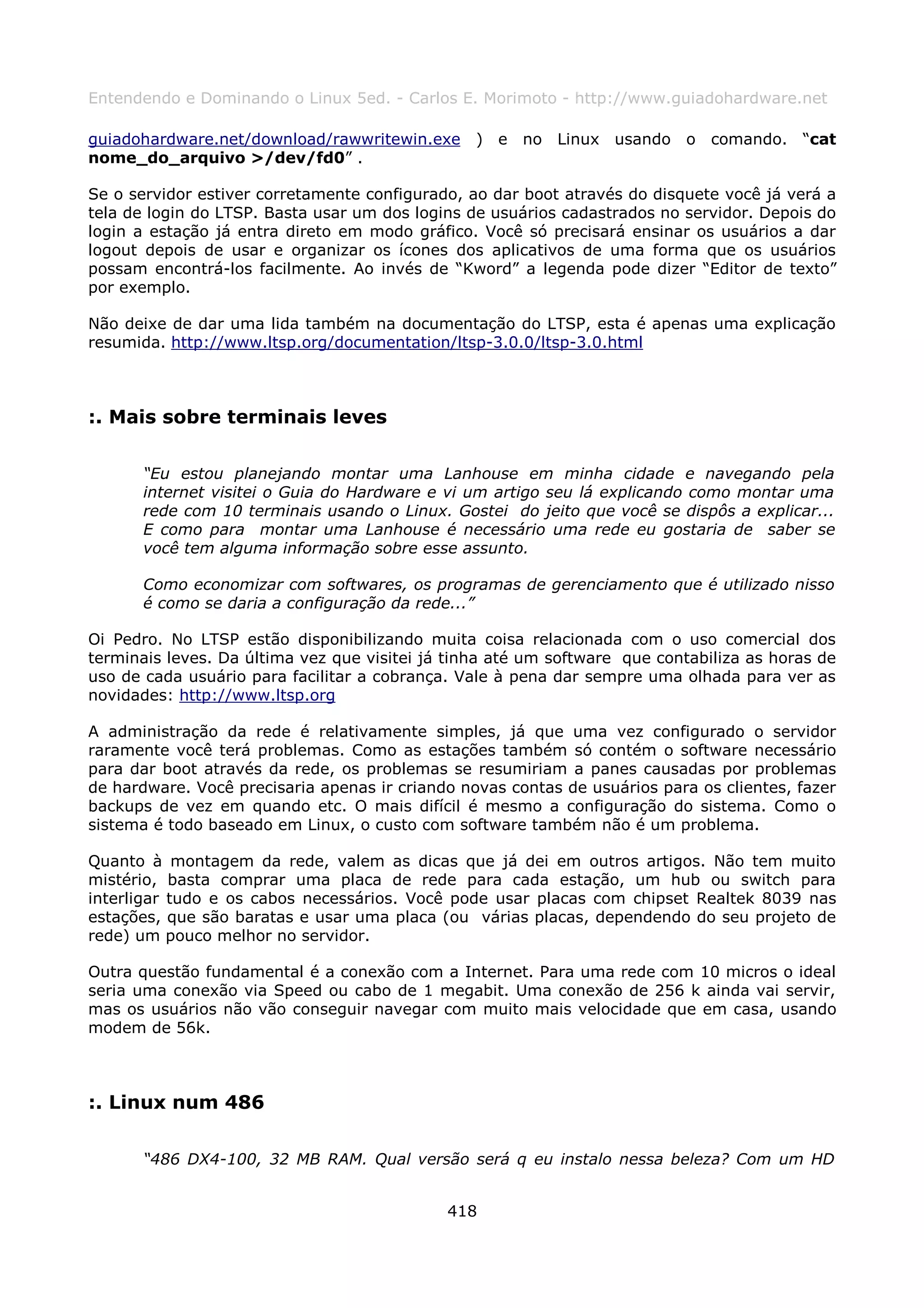 Entendendo e Dominando o Linux 5ed. - Carlos E. Morimoto - http://www.guiadohardware.net

guiadohardware.net/download/rawwritewin.exe ) e no Linux usando o comando. “cat
nome_do_arquivo >/dev/fd0” .

Se o servidor estiver corretamente configurado, ao dar boot através do disquete você já verá a
tela de login do LTSP. Basta usar um dos logins de usuários cadastrados no servidor. Depois do
login a estação já entra direto em modo gráfico. Você só precisará ensinar os usuários a dar
logout depois de usar e organizar os ícones dos aplicativos de uma forma que os usuários
possam encontrá-los facilmente. Ao invés de “Kword” a legenda pode dizer “Editor de texto”
por exemplo.

Não deixe de dar uma lida também na documentação do LTSP, esta é apenas uma explicação
resumida. http://www.ltsp.org/documentation/ltsp-3.0.0/ltsp-3.0.html



:. Mais sobre terminais leves

      “Eu estou planejando montar uma Lanhouse em minha cidade e navegando pela
      internet visitei o Guia do Hardware e vi um artigo seu lá explicando como montar uma
      rede com 10 terminais usando o Linux. Gostei do jeito que você se dispôs a explicar...
      E como para montar uma Lanhouse é necessário uma rede eu gostaria de saber se
      você tem alguma informação sobre esse assunto.

      Como economizar com softwares, os programas de gerenciamento que é utilizado nisso
      é como se daria a configuração da rede...”

Oi Pedro. No LTSP estão disponibilizando muita coisa relacionada com o uso comercial dos
terminais leves. Da última vez que visitei já tinha até um software que contabiliza as horas de
uso de cada usuário para facilitar a cobrança. Vale à pena dar sempre uma olhada para ver as
novidades: http://www.ltsp.org

A administração da rede é relativamente simples, já que uma vez configurado o servidor
raramente você terá problemas. Como as estações também só contém o software necessário
para dar boot através da rede, os problemas se resumiriam a panes causadas por problemas
de hardware. Você precisaria apenas ir criando novas contas de usuários para os clientes, fazer
backups de vez em quando etc. O mais difícil é mesmo a configuração do sistema. Como o
sistema é todo baseado em Linux, o custo com software também não é um problema.

Quanto à montagem da rede, valem as dicas que já dei em outros artigos. Não tem muito
mistério, basta comprar uma placa de rede para cada estação, um hub ou switch para
interligar tudo e os cabos necessários. Você pode usar placas com chipset Realtek 8039 nas
estações, que são baratas e usar uma placa (ou várias placas, dependendo do seu projeto de
rede) um pouco melhor no servidor.

Outra questão fundamental é a conexão com a Internet. Para uma rede com 10 micros o ideal
seria uma conexão via Speed ou cabo de 1 megabit. Uma conexão de 256 k ainda vai servir,
mas os usuários não vão conseguir navegar com muito mais velocidade que em casa, usando
modem de 56k.



:. Linux num 486

      “486 DX4-100, 32 MB RAM. Qual versão será q eu instalo nessa beleza? Com um HD


                                             418
 