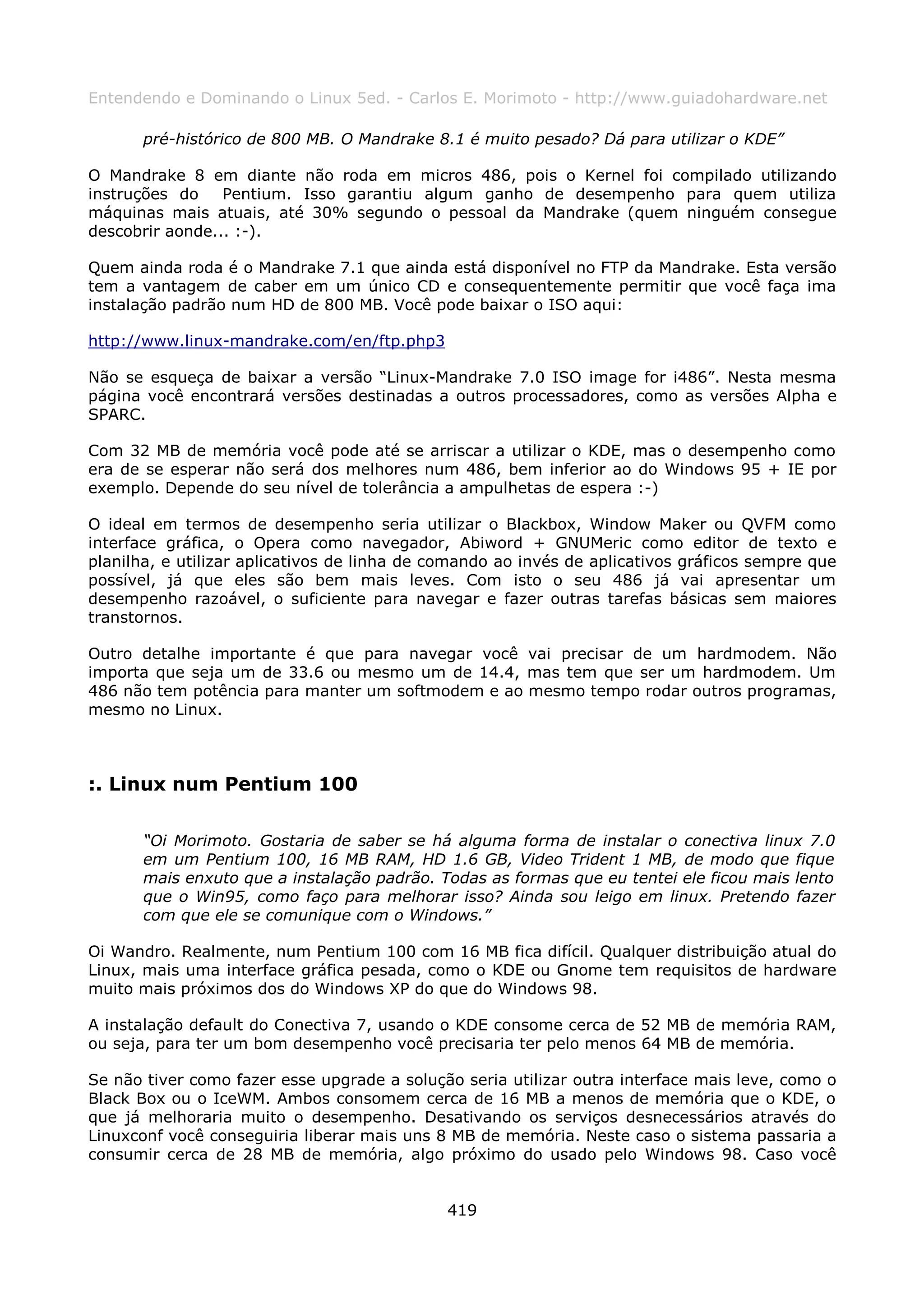 Entendendo e Dominando o Linux 5ed. - Carlos E. Morimoto - http://www.guiadohardware.net

       pré-histórico de 800 MB. O Mandrake 8.1 é muito pesado? Dá para utilizar o KDE”

O Mandrake 8 em diante não roda em micros 486, pois o Kernel foi compilado utilizando
instruções do    Pentium. Isso garantiu algum ganho de desempenho para quem utiliza
máquinas mais atuais, até 30% segundo o pessoal da Mandrake (quem ninguém consegue
descobrir aonde... :-).

Quem ainda roda é o Mandrake 7.1 que ainda está disponível no FTP da Mandrake. Esta versão
tem a vantagem de caber em um único CD e consequentemente permitir que você faça ima
instalação padrão num HD de 800 MB. Você pode baixar o ISO aqui:

http://www.linux-mandrake.com/en/ftp.php3

Não se esqueça de baixar a versão “Linux-Mandrake 7.0 ISO image for i486”. Nesta mesma
página você encontrará versões destinadas a outros processadores, como as versões Alpha e
SPARC.

Com 32 MB de memória você pode até se arriscar a utilizar o KDE, mas o desempenho como
era de se esperar não será dos melhores num 486, bem inferior ao do Windows 95 + IE por
exemplo. Depende do seu nível de tolerância a ampulhetas de espera :-)

O ideal em termos de desempenho seria utilizar o Blackbox, Window Maker ou QVFM como
interface gráfica, o Opera como navegador, Abiword + GNUMeric como editor de texto e
planilha, e utilizar aplicativos de linha de comando ao invés de aplicativos gráficos sempre que
possível, já que eles são bem mais leves. Com isto o seu 486 já vai apresentar um
desempenho razoável, o suficiente para navegar e fazer outras tarefas básicas sem maiores
transtornos.

Outro detalhe importante é que para navegar você vai precisar de um hardmodem. Não
importa que seja um de 33.6 ou mesmo um de 14.4, mas tem que ser um hardmodem. Um
486 não tem potência para manter um softmodem e ao mesmo tempo rodar outros programas,
mesmo no Linux.



:. Linux num Pentium 100

       “Oi Morimoto. Gostaria de saber se há alguma forma de instalar o conectiva linux 7.0
       em um Pentium 100, 16 MB RAM, HD 1.6 GB, Video Trident 1 MB, de modo que fique
       mais enxuto que a instalação padrão. Todas as formas que eu tentei ele ficou mais lento
       que o Win95, como faço para melhorar isso? Ainda sou leigo em linux. Pretendo fazer
       com que ele se comunique com o Windows.”

Oi Wandro. Realmente, num Pentium 100 com 16 MB fica difícil. Qualquer distribuição atual do
Linux, mais uma interface gráfica pesada, como o KDE ou Gnome tem requisitos de hardware
muito mais próximos dos do Windows XP do que do Windows 98.

A instalação default do Conectiva 7, usando o KDE consome cerca de 52 MB de memória RAM,
ou seja, para ter um bom desempenho você precisaria ter pelo menos 64 MB de memória.

Se não tiver como fazer esse upgrade a solução seria utilizar outra interface mais leve, como o
Black Box ou o IceWM. Ambos consomem cerca de 16 MB a menos de memória que o KDE, o
que já melhoraria muito o desempenho. Desativando os serviços desnecessários através do
Linuxconf você conseguiria liberar mais uns 8 MB de memória. Neste caso o sistema passaria a
consumir cerca de 28 MB de memória, algo próximo do usado pelo Windows 98. Caso você


                                              419
 