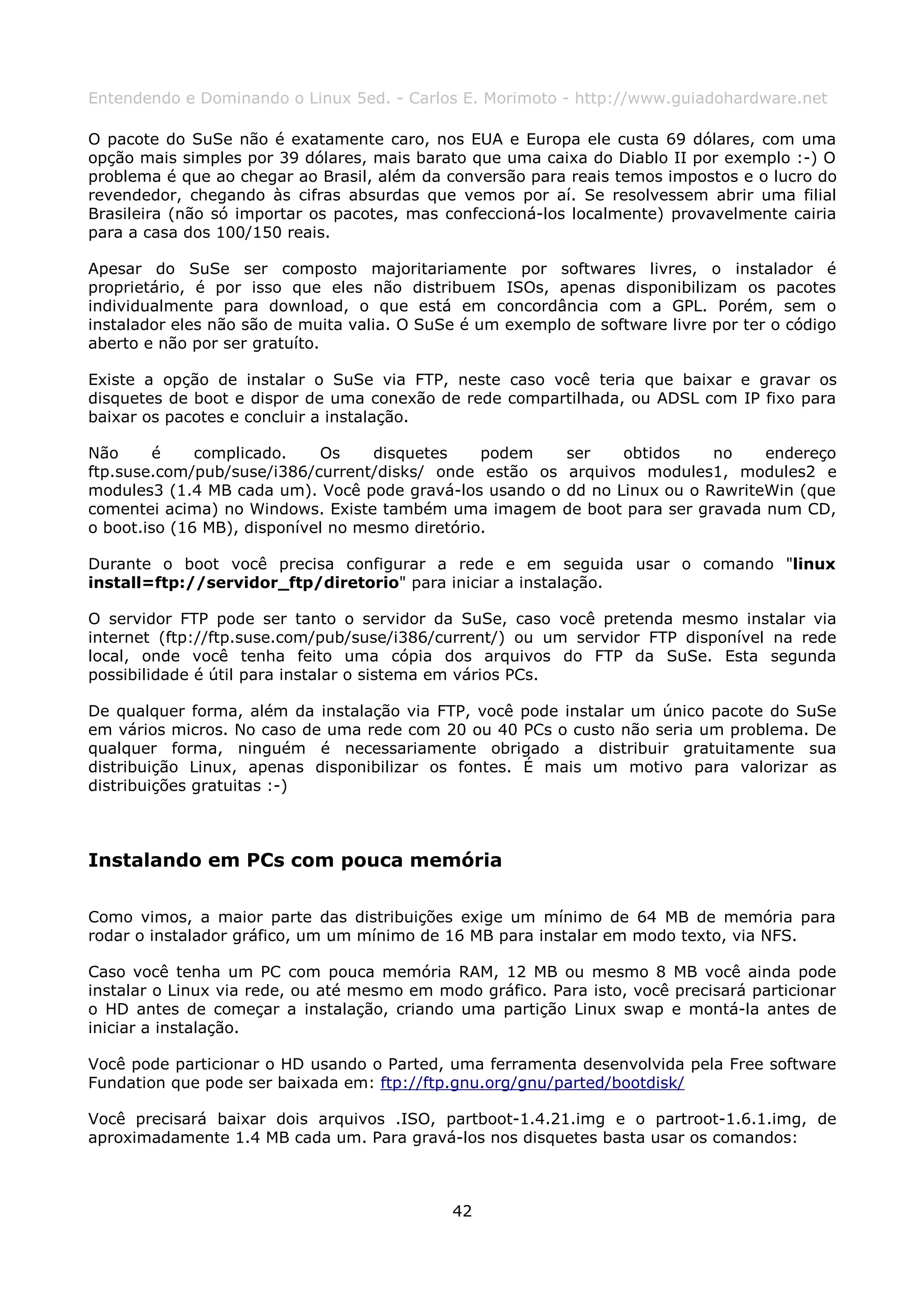 Entendendo e Dominando o Linux 5ed. - Carlos E. Morimoto - http://www.guiadohardware.net

O pacote do SuSe não é exatamente caro, nos EUA e Europa ele custa 69 dólares, com uma
opção mais simples por 39 dólares, mais barato que uma caixa do Diablo II por exemplo :-) O
problema é que ao chegar ao Brasil, além da conversão para reais temos impostos e o lucro do
revendedor, chegando às cifras absurdas que vemos por aí. Se resolvessem abrir uma filial
Brasileira (não só importar os pacotes, mas confeccioná-los localmente) provavelmente cairia
para a casa dos 100/150 reais.

Apesar do SuSe ser composto majoritariamente por softwares livres, o instalador é
proprietário, é por isso que eles não distribuem ISOs, apenas disponibilizam os pacotes
individualmente para download, o que está em concordância com a GPL. Porém, sem o
instalador eles não são de muita valia. O SuSe é um exemplo de software livre por ter o código
aberto e não por ser gratuíto.

Existe a opção de instalar o SuSe via FTP, neste caso você teria que baixar e gravar os
disquetes de boot e dispor de uma conexão de rede compartilhada, ou ADSL com IP fixo para
baixar os pacotes e concluir a instalação.

Não      é    complicado.    Os     disquetes    podem  ser    obtidos    no    endereço
ftp.suse.com/pub/suse/i386/current/disks/ onde estão os arquivos modules1, modules2 e
modules3 (1.4 MB cada um). Você pode gravá-los usando o dd no Linux ou o RawriteWin (que
comentei acima) no Windows. Existe também uma imagem de boot para ser gravada num CD,
o boot.iso (16 MB), disponível no mesmo diretório.

Durante o boot você precisa configurar a rede e em seguida usar o comando "linux
install=ftp://servidor_ftp/diretorio" para iniciar a instalação.

O servidor FTP pode ser tanto o servidor da SuSe, caso você pretenda mesmo instalar via
internet (ftp://ftp.suse.com/pub/suse/i386/current/) ou um servidor FTP disponível na rede
local, onde você tenha feito uma cópia dos arquivos do FTP da SuSe. Esta segunda
possibilidade é útil para instalar o sistema em vários PCs.

De qualquer forma, além da instalação via FTP, você pode instalar um único pacote do SuSe
em vários micros. No caso de uma rede com 20 ou 40 PCs o custo não seria um problema. De
qualquer forma, ninguém é necessariamente obrigado a distribuir gratuitamente sua
distribuição Linux, apenas disponibilizar os fontes. É mais um motivo para valorizar as
distribuições gratuitas :-)



Instalando em PCs com pouca memória

Como vimos, a maior parte das distribuições exige um mínimo de 64 MB de memória para
rodar o instalador gráfico, um um mínimo de 16 MB para instalar em modo texto, via NFS.

Caso você tenha um PC com pouca memória RAM, 12 MB ou mesmo 8 MB você ainda pode
instalar o Linux via rede, ou até mesmo em modo gráfico. Para isto, você precisará particionar
o HD antes de começar a instalação, criando uma partição Linux swap e montá-la antes de
iniciar a instalação.

Você pode particionar o HD usando o Parted, uma ferramenta desenvolvida pela Free software
Fundation que pode ser baixada em: ftp://ftp.gnu.org/gnu/parted/bootdisk/

Você precisará baixar dois arquivos .ISO, partboot-1.4.21.img e o partroot-1.6.1.img, de
aproximadamente 1.4 MB cada um. Para gravá-los nos disquetes basta usar os comandos:



                                             42
 