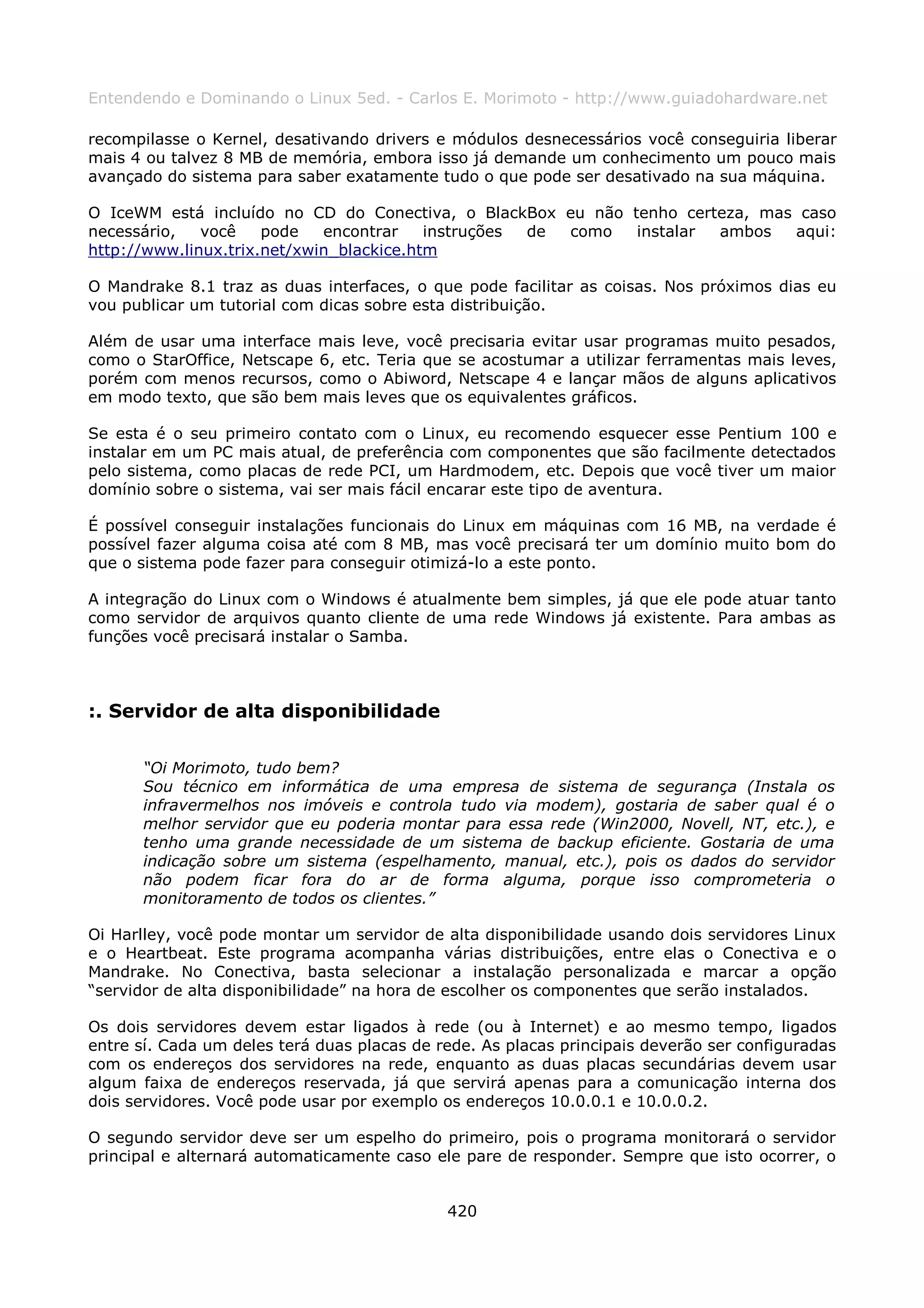 Entendendo e Dominando o Linux 5ed. - Carlos E. Morimoto - http://www.guiadohardware.net

recompilasse o Kernel, desativando drivers e módulos desnecessários você conseguiria liberar
mais 4 ou talvez 8 MB de memória, embora isso já demande um conhecimento um pouco mais
avançado do sistema para saber exatamente tudo o que pode ser desativado na sua máquina.

O IceWM está incluído no CD do Conectiva, o BlackBox eu não tenho certeza, mas caso
necessário,   você    pode   encontrar    instruções de como instalar ambos   aqui:
http://www.linux.trix.net/xwin_blackice.htm

O Mandrake 8.1 traz as duas interfaces, o que pode facilitar as coisas. Nos próximos dias eu
vou publicar um tutorial com dicas sobre esta distribuição.

Além de usar uma interface mais leve, você precisaria evitar usar programas muito pesados,
como o StarOffice, Netscape 6, etc. Teria que se acostumar a utilizar ferramentas mais leves,
porém com menos recursos, como o Abiword, Netscape 4 e lançar mãos de alguns aplicativos
em modo texto, que são bem mais leves que os equivalentes gráficos.

Se esta é o seu primeiro contato com o Linux, eu recomendo esquecer esse Pentium 100 e
instalar em um PC mais atual, de preferência com componentes que são facilmente detectados
pelo sistema, como placas de rede PCI, um Hardmodem, etc. Depois que você tiver um maior
domínio sobre o sistema, vai ser mais fácil encarar este tipo de aventura.

É possível conseguir instalações funcionais do Linux em máquinas com 16 MB, na verdade é
possível fazer alguma coisa até com 8 MB, mas você precisará ter um domínio muito bom do
que o sistema pode fazer para conseguir otimizá-lo a este ponto.

A integração do Linux com o Windows é atualmente bem simples, já que ele pode atuar tanto
como servidor de arquivos quanto cliente de uma rede Windows já existente. Para ambas as
funções você precisará instalar o Samba.



:. Servidor de alta disponibilidade

      “Oi Morimoto, tudo bem?
      Sou técnico em informática de uma empresa de sistema de segurança (Instala os
      infravermelhos nos imóveis e controla tudo via modem), gostaria de saber qual é o
      melhor servidor que eu poderia montar para essa rede (Win2000, Novell, NT, etc.), e
      tenho uma grande necessidade de um sistema de backup eficiente. Gostaria de uma
      indicação sobre um sistema (espelhamento, manual, etc.), pois os dados do servidor
      não podem ficar fora do ar de forma alguma, porque isso comprometeria o
      monitoramento de todos os clientes.”

Oi Harlley, você pode montar um servidor de alta disponibilidade usando dois servidores Linux
e o Heartbeat. Este programa acompanha várias distribuições, entre elas o Conectiva e o
Mandrake. No Conectiva, basta selecionar a instalação personalizada e marcar a opção
“servidor de alta disponibilidade” na hora de escolher os componentes que serão instalados.

Os dois servidores devem estar ligados à rede (ou à Internet) e ao mesmo tempo, ligados
entre sí. Cada um deles terá duas placas de rede. As placas principais deverão ser configuradas
com os endereços dos servidores na rede, enquanto as duas placas secundárias devem usar
algum faixa de endereços reservada, já que servirá apenas para a comunicação interna dos
dois servidores. Você pode usar por exemplo os endereços 10.0.0.1 e 10.0.0.2.

O segundo servidor deve ser um espelho do primeiro, pois o programa monitorará o servidor
principal e alternará automaticamente caso ele pare de responder. Sempre que isto ocorrer, o


                                             420
 