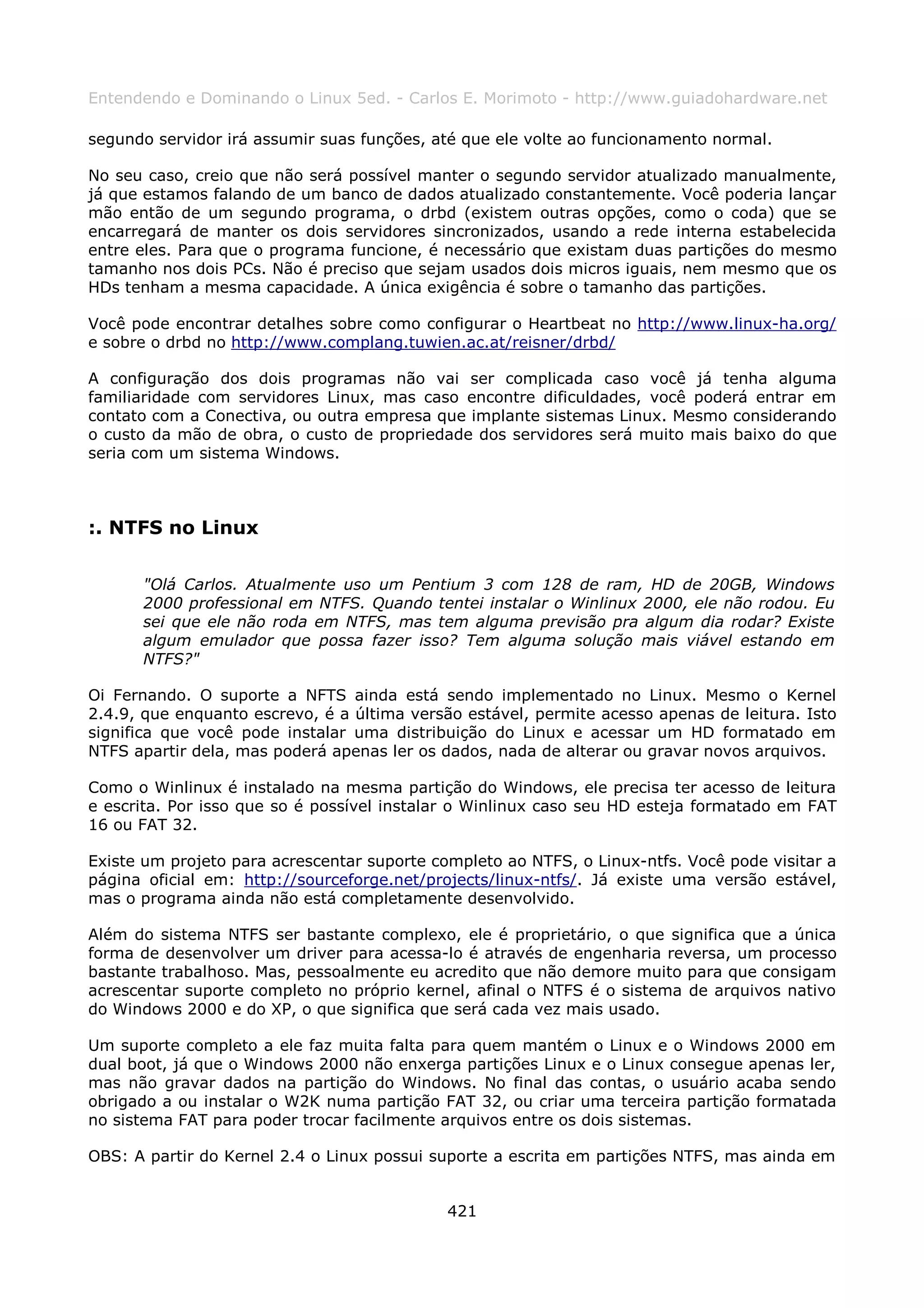 Entendendo e Dominando o Linux 5ed. - Carlos E. Morimoto - http://www.guiadohardware.net

segundo servidor irá assumir suas funções, até que ele volte ao funcionamento normal.

No seu caso, creio que não será possível manter o segundo servidor atualizado manualmente,
já que estamos falando de um banco de dados atualizado constantemente. Você poderia lançar
mão então de um segundo programa, o drbd (existem outras opções, como o coda) que se
encarregará de manter os dois servidores sincronizados, usando a rede interna estabelecida
entre eles. Para que o programa funcione, é necessário que existam duas partições do mesmo
tamanho nos dois PCs. Não é preciso que sejam usados dois micros iguais, nem mesmo que os
HDs tenham a mesma capacidade. A única exigência é sobre o tamanho das partições.

Você pode encontrar detalhes sobre como configurar o Heartbeat no http://www.linux-ha.org/
e sobre o drbd no http://www.complang.tuwien.ac.at/reisner/drbd/

A configuração dos dois programas não vai ser complicada caso você já tenha alguma
familiaridade com servidores Linux, mas caso encontre dificuldades, você poderá entrar em
contato com a Conectiva, ou outra empresa que implante sistemas Linux. Mesmo considerando
o custo da mão de obra, o custo de propriedade dos servidores será muito mais baixo do que
seria com um sistema Windows.



:. NTFS no Linux

      "Olá Carlos. Atualmente uso um Pentium 3 com 128 de ram, HD de 20GB, Windows
      2000 professional em NTFS. Quando tentei instalar o Winlinux 2000, ele não rodou. Eu
      sei que ele não roda em NTFS, mas tem alguma previsão pra algum dia rodar? Existe
      algum emulador que possa fazer isso? Tem alguma solução mais viável estando em
      NTFS?"

Oi Fernando. O suporte a NFTS ainda está sendo implementado no Linux. Mesmo o Kernel
2.4.9, que enquanto escrevo, é a última versão estável, permite acesso apenas de leitura. Isto
significa que você pode instalar uma distribuição do Linux e acessar um HD formatado em
NTFS apartir dela, mas poderá apenas ler os dados, nada de alterar ou gravar novos arquivos.

Como o Winlinux é instalado na mesma partição do Windows, ele precisa ter acesso de leitura
e escrita. Por isso que so é possível instalar o Winlinux caso seu HD esteja formatado em FAT
16 ou FAT 32.

Existe um projeto para acrescentar suporte completo ao NTFS, o Linux-ntfs. Você pode visitar a
página oficial em: http://sourceforge.net/projects/linux-ntfs/. Já existe uma versão estável,
mas o programa ainda não está completamente desenvolvido.

Além do sistema NTFS ser bastante complexo, ele é proprietário, o que significa que a única
forma de desenvolver um driver para acessa-lo é através de engenharia reversa, um processo
bastante trabalhoso. Mas, pessoalmente eu acredito que não demore muito para que consigam
acrescentar suporte completo no próprio kernel, afinal o NTFS é o sistema de arquivos nativo
do Windows 2000 e do XP, o que significa que será cada vez mais usado.

Um suporte completo a ele faz muita falta para quem mantém o Linux e o Windows 2000 em
dual boot, já que o Windows 2000 não enxerga partições Linux e o Linux consegue apenas ler,
mas não gravar dados na partição do Windows. No final das contas, o usuário acaba sendo
obrigado a ou instalar o W2K numa partição FAT 32, ou criar uma terceira partição formatada
no sistema FAT para poder trocar facilmente arquivos entre os dois sistemas.

OBS: A partir do Kernel 2.4 o Linux possui suporte a escrita em partições NTFS, mas ainda em


                                             421
 