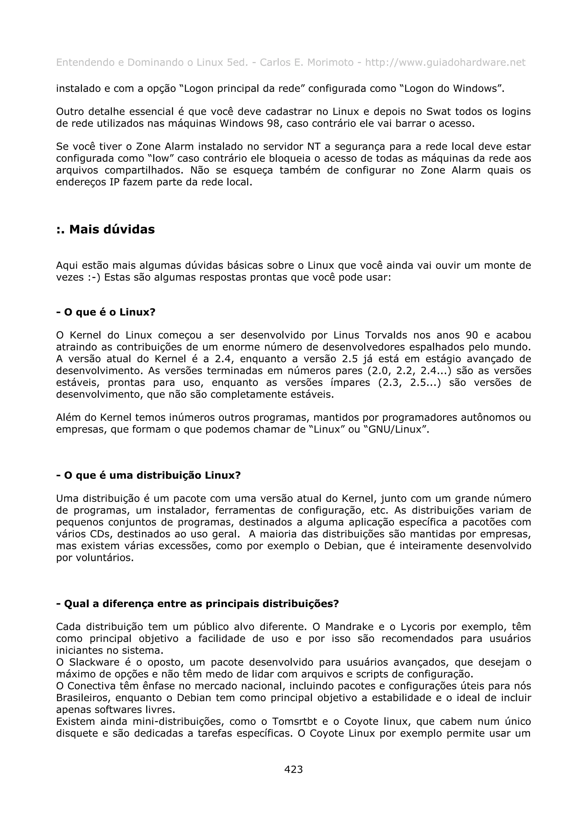 Entendendo e Dominando o Linux 5ed. - Carlos E. Morimoto - http://www.guiadohardware.net

instalado e com a opção “Logon principal da rede” configurada como “Logon do Windows”.

Outro detalhe essencial é que você deve cadastrar no Linux e depois no Swat todos os logins
de rede utilizados nas máquinas Windows 98, caso contrário ele vai barrar o acesso.

Se você tiver o Zone Alarm instalado no servidor NT a segurança para a rede local deve estar
configurada como “low” caso contrário ele bloqueia o acesso de todas as máquinas da rede aos
arquivos compartilhados. Não se esqueça também de configurar no Zone Alarm quais os
endereços IP fazem parte da rede local.



:. Mais dúvidas

Aqui estão mais algumas dúvidas básicas sobre o Linux que você ainda vai ouvir um monte de
vezes :-) Estas são algumas respostas prontas que você pode usar:


- O que é o Linux?

O Kernel do Linux começou a ser desenvolvido por Linus Torvalds nos anos 90 e acabou
atraindo as contribuições de um enorme número de desenvolvedores espalhados pelo mundo.
A versão atual do Kernel é a 2.4, enquanto a versão 2.5 já está em estágio avançado de
desenvolvimento. As versões terminadas em números pares (2.0, 2.2, 2.4...) são as versões
estáveis, prontas para uso, enquanto as versões ímpares (2.3, 2.5...) são versões de
desenvolvimento, que não são completamente estáveis.

Além do Kernel temos inúmeros outros programas, mantidos por programadores autônomos ou
empresas, que formam o que podemos chamar de “Linux” ou “GNU/Linux”.



- O que é uma distribuição Linux?

Uma distribuição é um pacote com uma versão atual do Kernel, junto com um grande número
de programas, um instalador, ferramentas de configuração, etc. As distribuições variam de
pequenos conjuntos de programas, destinados a alguma aplicação específica a pacotões com
vários CDs, destinados ao uso geral. A maioria das distribuições são mantidas por empresas,
mas existem várias excessões, como por exemplo o Debian, que é inteiramente desenvolvido
por voluntários.



- Qual a diferença entre as principais distribuições?

Cada distribuição tem um público alvo diferente. O Mandrake e o Lycoris por exemplo, têm
como principal objetivo a facilidade de uso e por isso são recomendados para usuários
iniciantes no sistema.
O Slackware é o oposto, um pacote desenvolvido para usuários avançados, que desejam o
máximo de opções e não têm medo de lidar com arquivos e scripts de configuração.
O Conectiva têm ênfase no mercado nacional, incluindo pacotes e configurações úteis para nós
Brasileiros, enquanto o Debian tem como principal objetivo a estabilidade e o ideal de incluir
apenas softwares livres.
Existem ainda mini-distribuições, como o Tomsrtbt e o Coyote linux, que cabem num único
disquete e são dedicadas a tarefas específicas. O Coyote Linux por exemplo permite usar um


                                             423
 