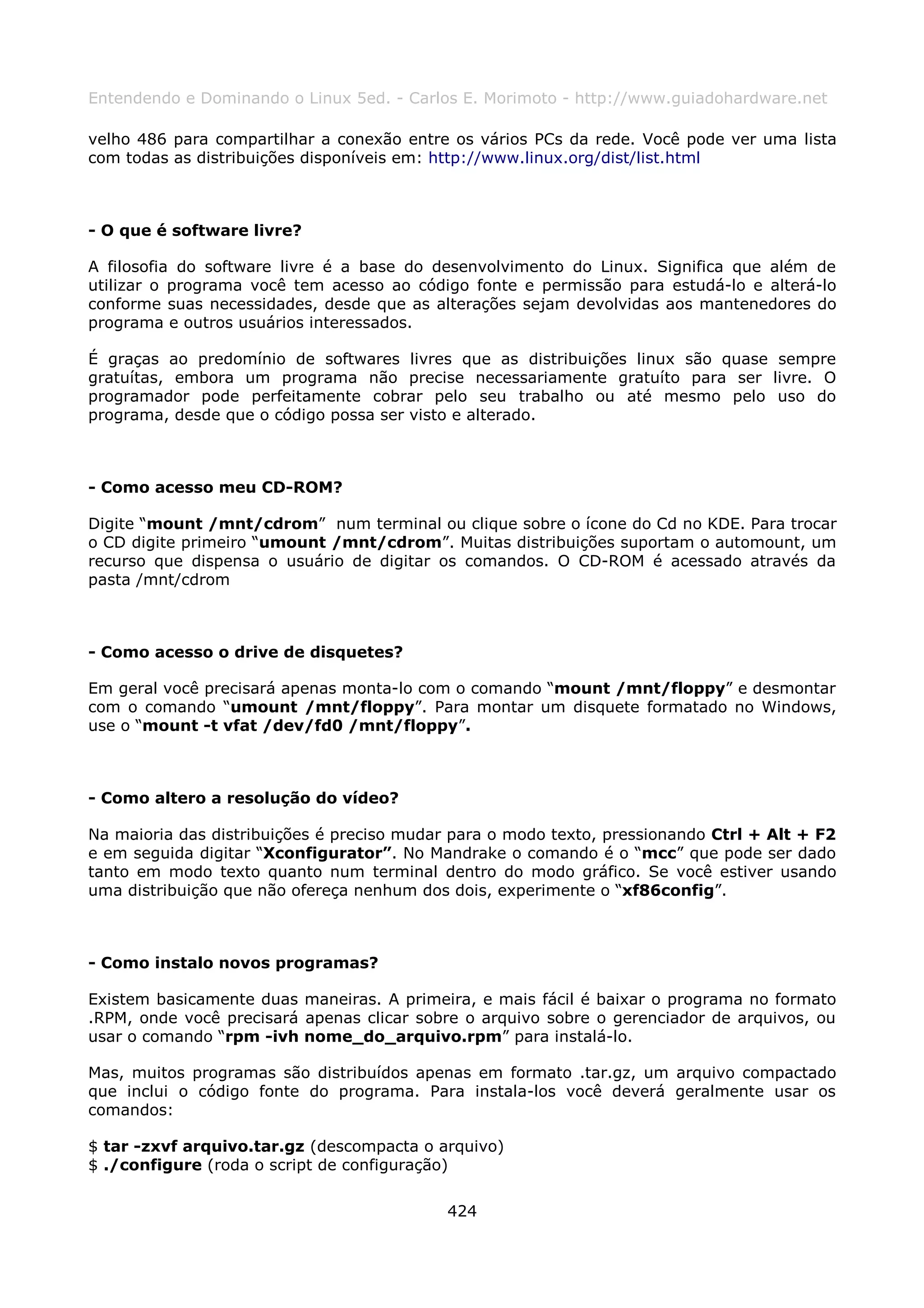 Entendendo e Dominando o Linux 5ed. - Carlos E. Morimoto - http://www.guiadohardware.net

velho 486 para compartilhar a conexão entre os vários PCs da rede. Você pode ver uma lista
com todas as distribuições disponíveis em: http://www.linux.org/dist/list.html



- O que é software livre?

A filosofia do software livre é a base do desenvolvimento do Linux. Significa que além de
utilizar o programa você tem acesso ao código fonte e permissão para estudá-lo e alterá-lo
conforme suas necessidades, desde que as alterações sejam devolvidas aos mantenedores do
programa e outros usuários interessados.

É graças ao predomínio de softwares livres que as distribuições linux são quase sempre
gratuítas, embora um programa não precise necessariamente gratuíto para ser livre. O
programador pode perfeitamente cobrar pelo seu trabalho ou até mesmo pelo uso do
programa, desde que o código possa ser visto e alterado.



- Como acesso meu CD-ROM?

Digite “mount /mnt/cdrom” num terminal ou clique sobre o ícone do Cd no KDE. Para trocar
o CD digite primeiro “umount /mnt/cdrom”. Muitas distribuições suportam o automount, um
recurso que dispensa o usuário de digitar os comandos. O CD-ROM é acessado através da
pasta /mnt/cdrom



- Como acesso o drive de disquetes?

Em geral você precisará apenas monta-lo com o comando “mount /mnt/floppy” e desmontar
com o comando “umount /mnt/floppy”. Para montar um disquete formatado no Windows,
use o “mount -t vfat /dev/fd0 /mnt/floppy”.



- Como altero a resolução do vídeo?

Na maioria das distribuições é preciso mudar para o modo texto, pressionando Ctrl + Alt + F2
e em seguida digitar “Xconfigurator”. No Mandrake o comando é o “mcc” que pode ser dado
tanto em modo texto quanto num terminal dentro do modo gráfico. Se você estiver usando
uma distribuição que não ofereça nenhum dos dois, experimente o “xf86config”.



- Como instalo novos programas?

Existem basicamente duas maneiras. A primeira, e mais fácil é baixar o programa no formato
.RPM, onde você precisará apenas clicar sobre o arquivo sobre o gerenciador de arquivos, ou
usar o comando “rpm -ivh nome_do_arquivo.rpm” para instalá-lo.

Mas, muitos programas são distribuídos apenas em formato .tar.gz, um arquivo compactado
que inclui o código fonte do programa. Para instala-los você deverá geralmente usar os
comandos:

$ tar -zxvf arquivo.tar.gz (descompacta o arquivo)
$ ./configure (roda o script de configuração)

                                            424
 
