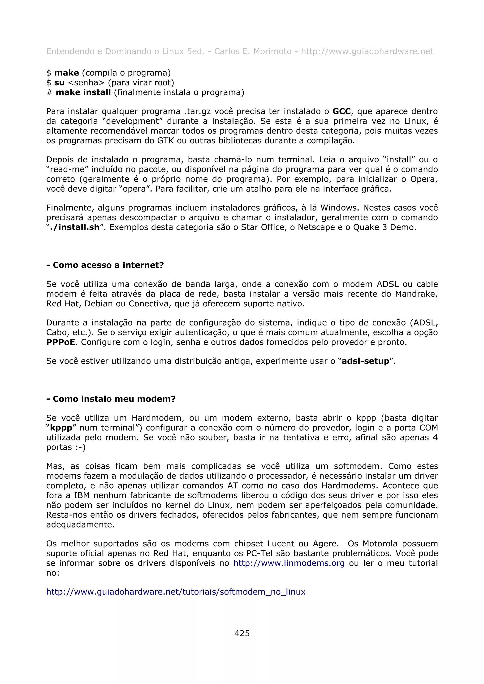 Entendendo e Dominando o Linux 5ed. - Carlos E. Morimoto - http://www.guiadohardware.net

$ make (compila o programa)
$ su <senha> (para virar root)
# make install (finalmente instala o programa)

Para instalar qualquer programa .tar.gz você precisa ter instalado o GCC, que aparece dentro
da categoria “development” durante a instalação. Se esta é a sua primeira vez no Linux, é
altamente recomendável marcar todos os programas dentro desta categoria, pois muitas vezes
os programas precisam do GTK ou outras bibliotecas durante a compilação.

Depois de instalado o programa, basta chamá-lo num terminal. Leia o arquivo “install” ou o
“read-me” incluído no pacote, ou disponível na página do programa para ver qual é o comando
correto (geralmente é o próprio nome do programa). Por exemplo, para inicializar o Opera,
você deve digitar “opera”. Para facilitar, crie um atalho para ele na interface gráfica.

Finalmente, alguns programas incluem instaladores gráficos, à lá Windows. Nestes casos você
precisará apenas descompactar o arquivo e chamar o instalador, geralmente com o comando
“./install.sh”. Exemplos desta categoria são o Star Office, o Netscape e o Quake 3 Demo.



- Como acesso a internet?

Se você utiliza uma conexão de banda larga, onde a conexão com o modem ADSL ou cable
modem é feita através da placa de rede, basta instalar a versão mais recente do Mandrake,
Red Hat, Debian ou Conectiva, que já oferecem suporte nativo.

Durante a instalação na parte de configuração do sistema, indique o tipo de conexão (ADSL,
Cabo, etc.). Se o serviço exigir autenticação, o que é mais comum atualmente, escolha a opção
PPPoE. Configure com o login, senha e outros dados fornecidos pelo provedor e pronto.

Se você estiver utilizando uma distribuição antiga, experimente usar o “adsl-setup”.



- Como instalo meu modem?

Se você utiliza um Hardmodem, ou um modem externo, basta abrir o kppp (basta digitar
“kppp” num terminal”) configurar a conexão com o número do provedor, login e a porta COM
utilizada pelo modem. Se você não souber, basta ir na tentativa e erro, afinal são apenas 4
portas :-)

Mas, as coisas ficam bem mais complicadas se você utiliza um softmodem. Como estes
modems fazem a modulação de dados utilizando o processador, é necessário instalar um driver
completo, e não apenas utilizar comandos AT como no caso dos Hardmodems. Acontece que
fora a IBM nenhum fabricante de softmodems liberou o código dos seus driver e por isso eles
não podem ser incluídos no kernel do Linux, nem podem ser aperfeiçoados pela comunidade.
Resta-nos então os drivers fechados, oferecidos pelos fabricantes, que nem sempre funcionam
adequadamente.

Os melhor suportados são os modems com chipset Lucent ou Agere. Os Motorola possuem
suporte oficial apenas no Red Hat, enquanto os PC-Tel são bastante problemáticos. Você pode
se informar sobre os drivers disponíveis no http://www.linmodems.org ou ler o meu tutorial
no:

http://www.guiadohardware.net/tutoriais/softmodem_no_linux




                                             425
 
