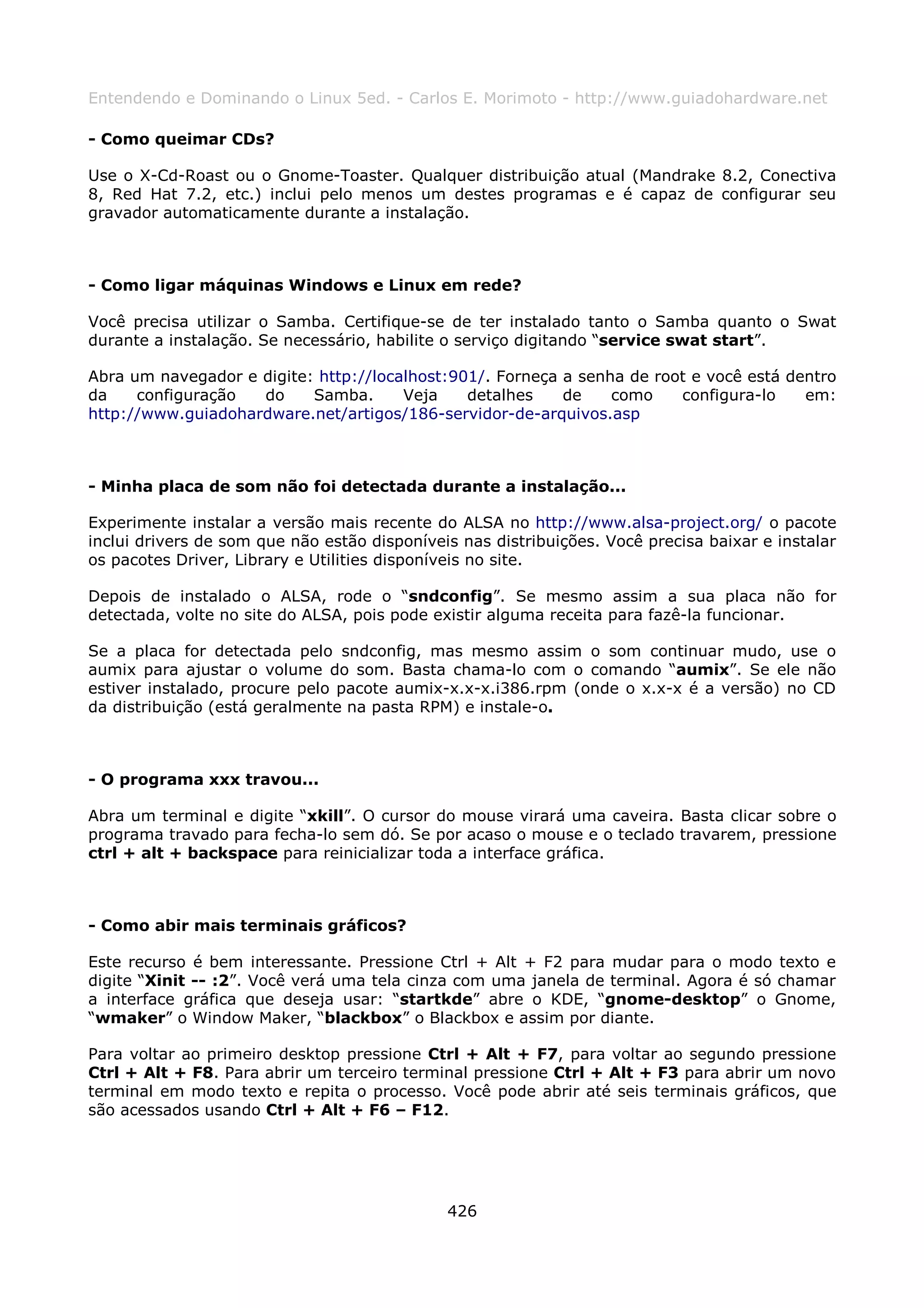 Entendendo e Dominando o Linux 5ed. - Carlos E. Morimoto - http://www.guiadohardware.net

- Como queimar CDs?

Use o X-Cd-Roast ou o Gnome-Toaster. Qualquer distribuição atual (Mandrake 8.2, Conectiva
8, Red Hat 7.2, etc.) inclui pelo menos um destes programas e é capaz de configurar seu
gravador automaticamente durante a instalação.



- Como ligar máquinas Windows e Linux em rede?

Você precisa utilizar o Samba. Certifique-se de ter instalado tanto o Samba quanto o Swat
durante a instalação. Se necessário, habilite o serviço digitando “service swat start”.

Abra um navegador e digite: http://localhost:901/. Forneça a senha de root e você está dentro
da    configuração  do     Samba.      Veja    detalhes    de    como    configura-lo    em:
http://www.guiadohardware.net/artigos/186-servidor-de-arquivos.asp



- Minha placa de som não foi detectada durante a instalação...

Experimente instalar a versão mais recente do ALSA no http://www.alsa-project.org/ o pacote
inclui drivers de som que não estão disponíveis nas distribuições. Você precisa baixar e instalar
os pacotes Driver, Library e Utilities disponíveis no site.

Depois de instalado o ALSA, rode o “sndconfig”. Se mesmo assim a sua placa não for
detectada, volte no site do ALSA, pois pode existir alguma receita para fazê-la funcionar.

Se a placa for detectada pelo sndconfig, mas mesmo assim o som continuar mudo, use o
aumix para ajustar o volume do som. Basta chama-lo com o comando “aumix”. Se ele não
estiver instalado, procure pelo pacote aumix-x.x-x.i386.rpm (onde o x.x-x é a versão) no CD
da distribuição (está geralmente na pasta RPM) e instale-o.



- O programa xxx travou...

Abra um terminal e digite “xkill”. O cursor do mouse virará uma caveira. Basta clicar sobre o
programa travado para fecha-lo sem dó. Se por acaso o mouse e o teclado travarem, pressione
ctrl + alt + backspace para reinicializar toda a interface gráfica.



- Como abir mais terminais gráficos?

Este recurso é bem interessante. Pressione Ctrl + Alt + F2 para mudar para o modo texto e
digite “Xinit -- :2”. Você verá uma tela cinza com uma janela de terminal. Agora é só chamar
a interface gráfica que deseja usar: “startkde” abre o KDE, “gnome-desktop” o Gnome,
“wmaker” o Window Maker, “blackbox” o Blackbox e assim por diante.

Para voltar ao primeiro desktop pressione Ctrl + Alt + F7, para voltar ao segundo pressione
Ctrl + Alt + F8. Para abrir um terceiro terminal pressione Ctrl + Alt + F3 para abrir um novo
terminal em modo texto e repita o processo. Você pode abrir até seis terminais gráficos, que
são acessados usando Ctrl + Alt + F6 – F12.




                                              426
 