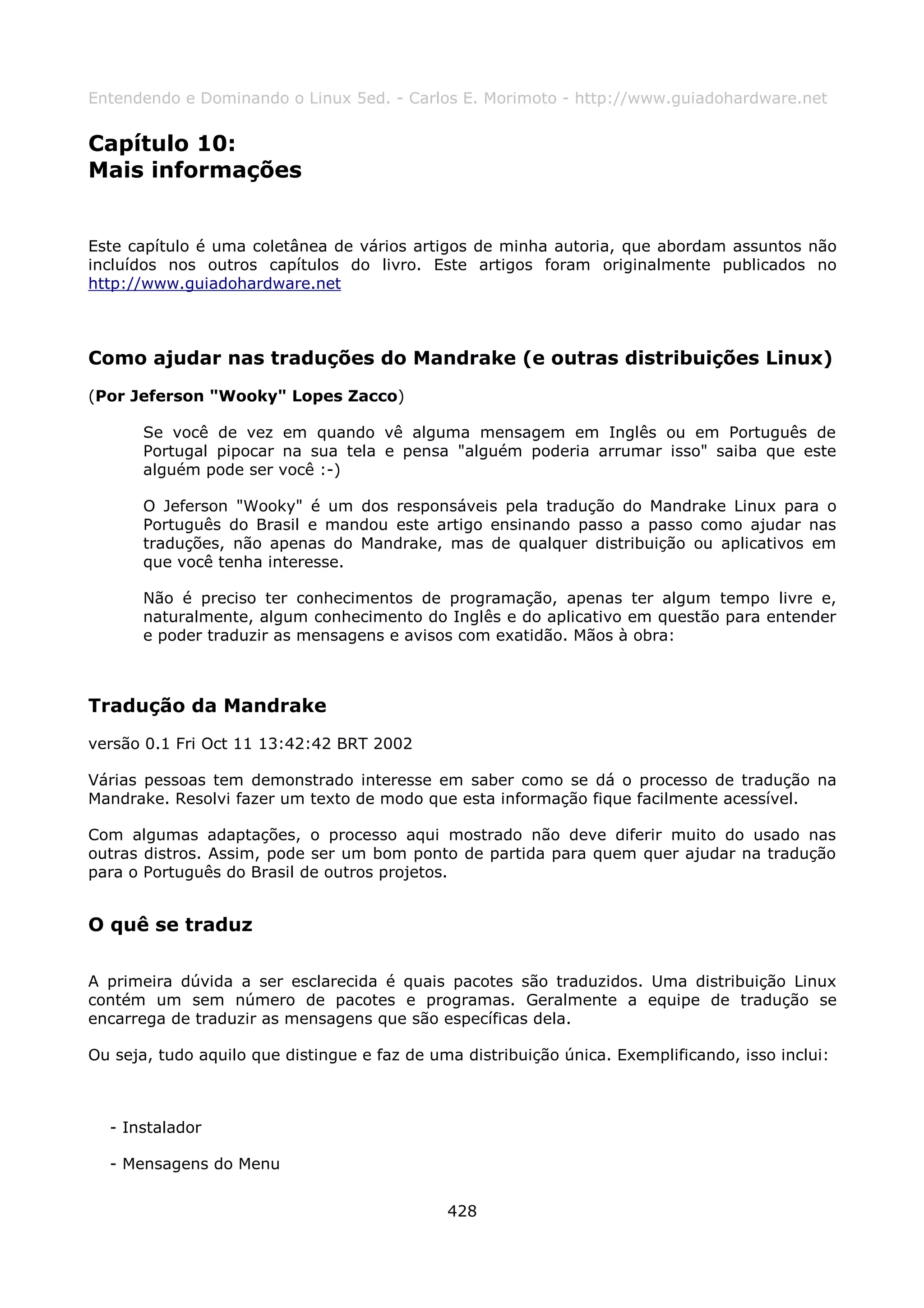Entendendo e Dominando o Linux 5ed. - Carlos E. Morimoto - http://www.guiadohardware.net


Capítulo 10:
Mais informações


Este capítulo é uma coletânea de vários artigos de minha autoria, que abordam assuntos não
incluídos nos outros capítulos do livro. Este artigos foram originalmente publicados no
http://www.guiadohardware.net



Como ajudar nas traduções do Mandrake (e outras distribuições Linux)
(Por Jeferson "Wooky" Lopes Zacco)

       Se você de vez em quando vê alguma mensagem em Inglês ou em Português de
       Portugal pipocar na sua tela e pensa "alguém poderia arrumar isso" saiba que este
       alguém pode ser você :-)

       O Jeferson "Wooky" é um dos responsáveis pela tradução do Mandrake Linux para o
       Português do Brasil e mandou este artigo ensinando passo a passo como ajudar nas
       traduções, não apenas do Mandrake, mas de qualquer distribuição ou aplicativos em
       que você tenha interesse.

       Não é preciso ter conhecimentos de programação, apenas ter algum tempo livre e,
       naturalmente, algum conhecimento do Inglês e do aplicativo em questão para entender
       e poder traduzir as mensagens e avisos com exatidão. Mãos à obra:



Tradução da Mandrake
versão 0.1 Fri Oct 11 13:42:42 BRT 2002

Várias pessoas tem demonstrado interesse em saber como se dá o processo de tradução na
Mandrake. Resolvi fazer um texto de modo que esta informação fique facilmente acessível.

Com algumas adaptações, o processo aqui mostrado não deve diferir muito do usado nas
outras distros. Assim, pode ser um bom ponto de partida para quem quer ajudar na tradução
para o Português do Brasil de outros projetos.


O quê se traduz

A primeira dúvida a ser esclarecida é quais pacotes são traduzidos. Uma distribuição Linux
contém um sem número de pacotes e programas. Geralmente a equipe de tradução se
encarrega de traduzir as mensagens que são específicas dela.

Ou seja, tudo aquilo que distingue e faz de uma distribuição única. Exemplificando, isso inclui:



  - Instalador

  - Mensagens do Menu


                                              428
 