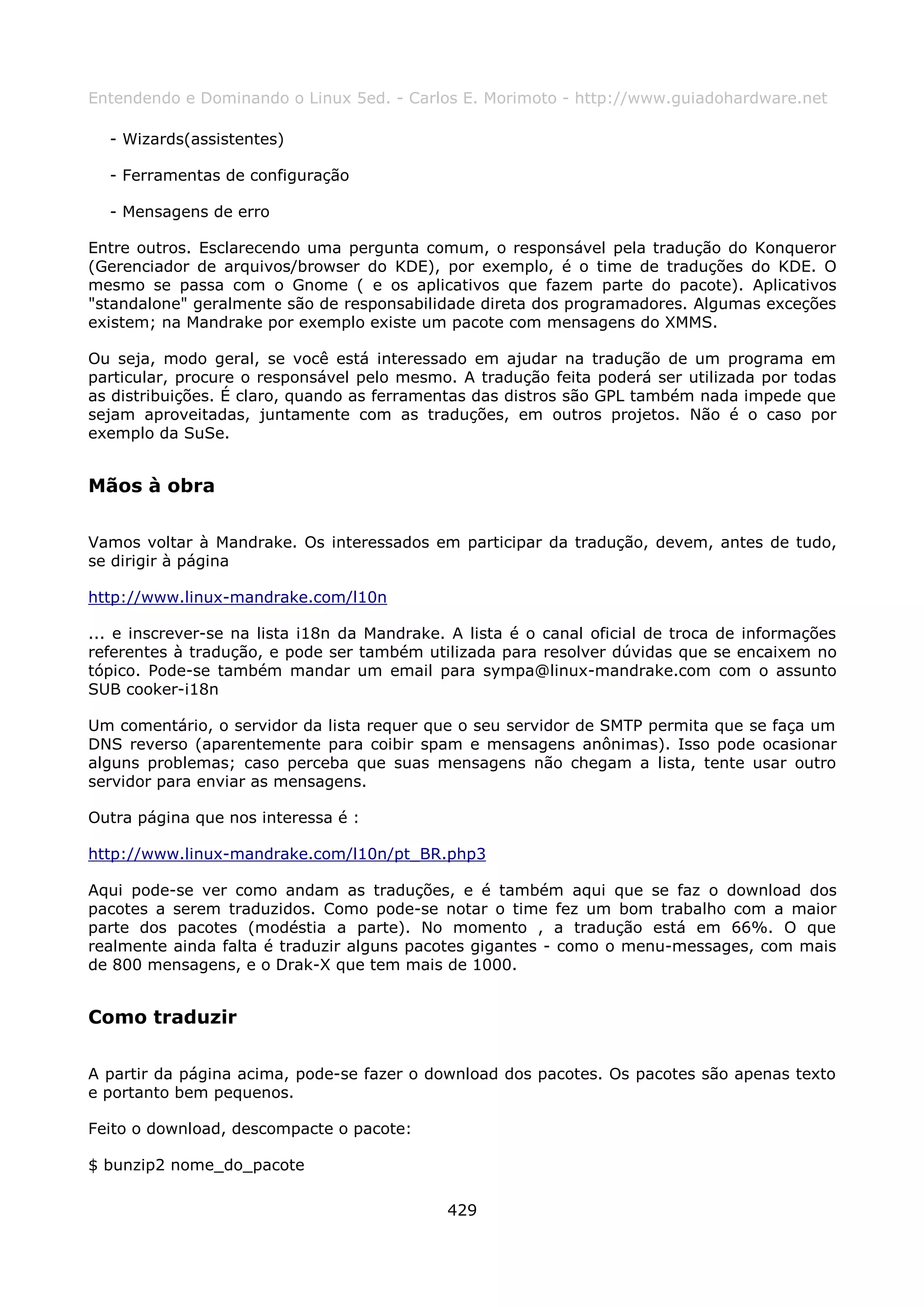 Entendendo e Dominando o Linux 5ed. - Carlos E. Morimoto - http://www.guiadohardware.net

  - Wizards(assistentes)

  - Ferramentas de configuração

  - Mensagens de erro

Entre outros. Esclarecendo uma pergunta comum, o responsável pela tradução do Konqueror
(Gerenciador de arquivos/browser do KDE), por exemplo, é o time de traduções do KDE. O
mesmo se passa com o Gnome ( e os aplicativos que fazem parte do pacote). Aplicativos
"standalone" geralmente são de responsabilidade direta dos programadores. Algumas exceções
existem; na Mandrake por exemplo existe um pacote com mensagens do XMMS.

Ou seja, modo geral, se você está interessado em ajudar na tradução de um programa em
particular, procure o responsável pelo mesmo. A tradução feita poderá ser utilizada por todas
as distribuições. É claro, quando as ferramentas das distros são GPL também nada impede que
sejam aproveitadas, juntamente com as traduções, em outros projetos. Não é o caso por
exemplo da SuSe.


Mãos à obra

Vamos voltar à Mandrake. Os interessados em participar da tradução, devem, antes de tudo,
se dirigir à página

http://www.linux-mandrake.com/l10n

... e inscrever-se na lista i18n da Mandrake. A lista é o canal oficial de troca de informações
referentes à tradução, e pode ser também utilizada para resolver dúvidas que se encaixem no
tópico. Pode-se também mandar um email para sympa@linux-mandrake.com com o assunto
SUB cooker-i18n

Um comentário, o servidor da lista requer que o seu servidor de SMTP permita que se faça um
DNS reverso (aparentemente para coibir spam e mensagens anônimas). Isso pode ocasionar
alguns problemas; caso perceba que suas mensagens não chegam a lista, tente usar outro
servidor para enviar as mensagens.

Outra página que nos interessa é :

http://www.linux-mandrake.com/l10n/pt_BR.php3

Aqui pode-se ver como andam as traduções, e é também aqui que se faz o download dos
pacotes a serem traduzidos. Como pode-se notar o time fez um bom trabalho com a maior
parte dos pacotes (modéstia a parte). No momento , a tradução está em 66%. O que
realmente ainda falta é traduzir alguns pacotes gigantes - como o menu-messages, com mais
de 800 mensagens, e o Drak-X que tem mais de 1000.


Como traduzir

A partir da página acima, pode-se fazer o download dos pacotes. Os pacotes são apenas texto
e portanto bem pequenos.

Feito o download, descompacte o pacote:

$ bunzip2 nome_do_pacote

                                             429
 