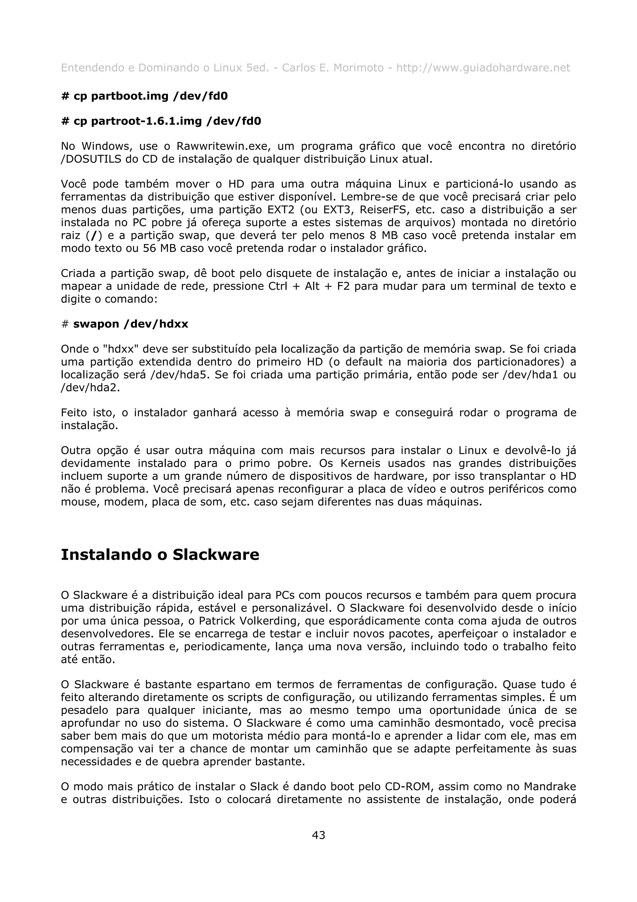 Entendendo e Dominando o Linux 5ed. - Carlos E. Morimoto - http://www.guiadohardware.net

# cp partboot.img /dev/fd0

# cp partroot-1.6.1.img /dev/fd0

No Windows, use o Rawwritewin.exe, um programa gráfico que você encontra no diretório
/DOSUTILS do CD de instalação de qualquer distribuição Linux atual.

Você pode também mover o HD para uma outra máquina Linux e particioná-lo usando as
ferramentas da distribuição que estiver disponível. Lembre-se de que você precisará criar pelo
menos duas partições, uma partição EXT2 (ou EXT3, ReiserFS, etc. caso a distribuição a ser
instalada no PC pobre já ofereça suporte a estes sistemas de arquivos) montada no diretório
raiz (/) e a partição swap, que deverá ter pelo menos 8 MB caso você pretenda instalar em
modo texto ou 56 MB caso você pretenda rodar o instalador gráfico.

Criada a partição swap, dê boot pelo disquete de instalação e, antes de iniciar a instalação ou
mapear a unidade de rede, pressione Ctrl + Alt + F2 para mudar para um terminal de texto e
digite o comando:

# swapon /dev/hdxx

Onde o "hdxx" deve ser substituído pela localização da partição de memória swap. Se foi criada
uma partição extendida dentro do primeiro HD (o default na maioria dos particionadores) a
localização será /dev/hda5. Se foi criada uma partição primária, então pode ser /dev/hda1 ou
/dev/hda2.

Feito isto, o instalador ganhará acesso à memória swap e conseguirá rodar o programa de
instalação.

Outra opção é usar outra máquina com mais recursos para instalar o Linux e devolvê-lo já
devidamente instalado para o primo pobre. Os Kerneis usados nas grandes distribuições
incluem suporte a um grande número de dispositivos de hardware, por isso transplantar o HD
não é problema. Você precisará apenas reconfigurar a placa de vídeo e outros periféricos como
mouse, modem, placa de som, etc. caso sejam diferentes nas duas máquinas.




Instalando o Slackware

O Slackware é a distribuição ideal para PCs com poucos recursos e também para quem procura
uma distribuição rápida, estável e personalizável. O Slackware foi desenvolvido desde o início
por uma única pessoa, o Patrick Volkerding, que esporádicamente conta coma ajuda de outros
desenvolvedores. Ele se encarrega de testar e incluir novos pacotes, aperfeiçoar o instalador e
outras ferramentas e, periodicamente, lança uma nova versão, incluindo todo o trabalho feito
até então.

O Slackware é bastante espartano em termos de ferramentas de configuração. Quase tudo é
feito alterando diretamente os scripts de configuração, ou utilizando ferramentas simples. É um
pesadelo para qualquer iniciante, mas ao mesmo tempo uma oportunidade única de se
aprofundar no uso do sistema. O Slackware é como uma caminhão desmontado, você precisa
saber bem mais do que um motorista médio para montá-lo e aprender a lidar com ele, mas em
compensação vai ter a chance de montar um caminhão que se adapte perfeitamente às suas
necessidades e de quebra aprender bastante.

O modo mais prático de instalar o Slack é dando boot pelo CD-ROM, assim como no Mandrake
e outras distribuições. Isto o colocará diretamente no assistente de instalação, onde poderá


                                              43
 