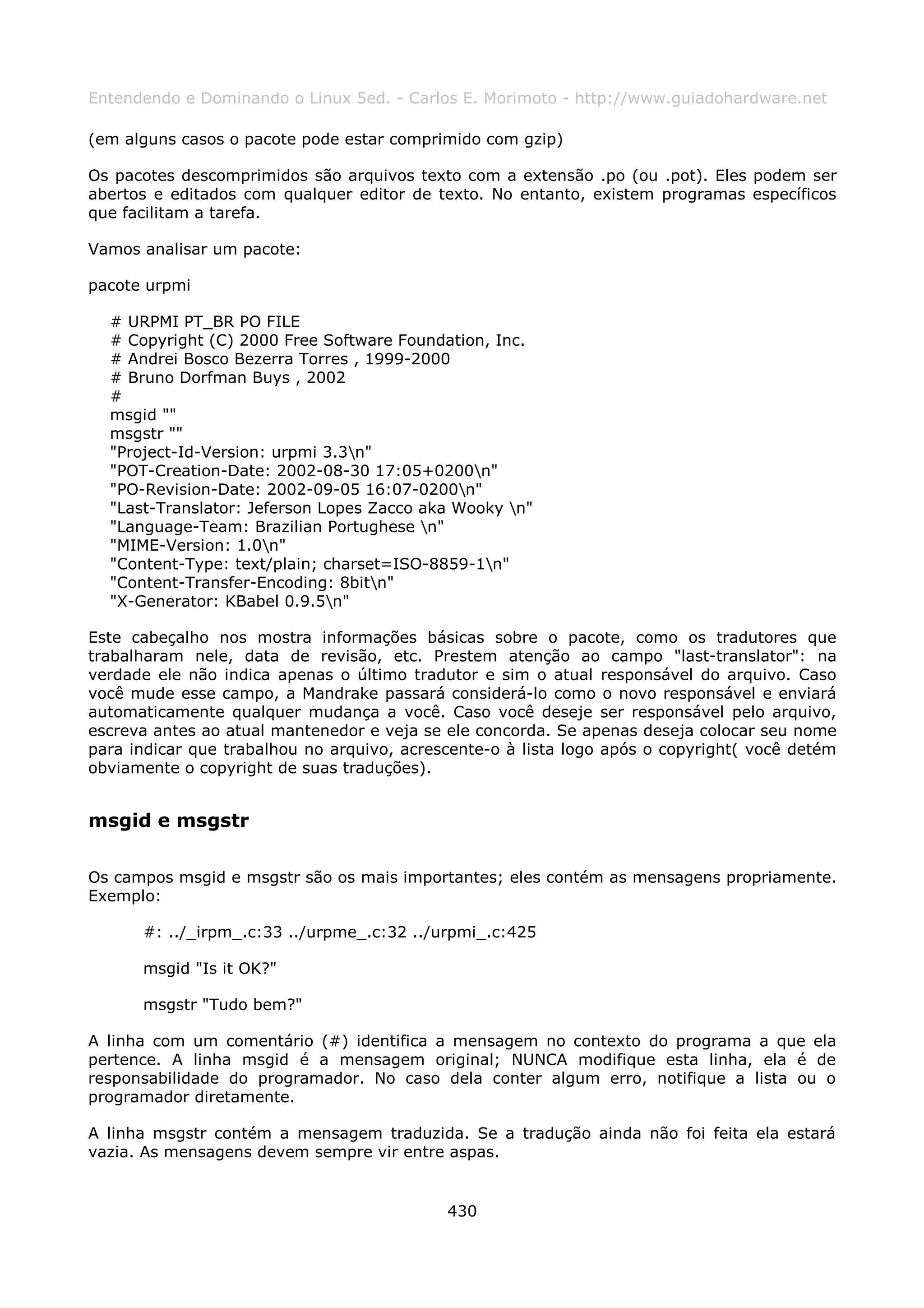 Entendendo e Dominando o Linux 5ed. - Carlos E. Morimoto - http://www.guiadohardware.net

(em alguns casos o pacote pode estar comprimido com gzip)

Os pacotes descomprimidos são arquivos texto com a extensão .po (ou .pot). Eles podem ser
abertos e editados com qualquer editor de texto. No entanto, existem programas específicos
que facilitam a tarefa.

Vamos analisar um pacote:

pacote urpmi

  # URPMI PT_BR PO FILE
  # Copyright (C) 2000 Free Software Foundation, Inc.
  # Andrei Bosco Bezerra Torres , 1999-2000
  # Bruno Dorfman Buys , 2002
  #
  msgid ""
  msgstr ""
  "Project-Id-Version: urpmi 3.3n"
  "POT-Creation-Date: 2002-08-30 17:05+0200n"
  "PO-Revision-Date: 2002-09-05 16:07-0200n"
  "Last-Translator: Jeferson Lopes Zacco aka Wooky n"
  "Language-Team: Brazilian Portughese n"
  "MIME-Version: 1.0n"
  "Content-Type: text/plain; charset=ISO-8859-1n"
  "Content-Transfer-Encoding: 8bitn"
  "X-Generator: KBabel 0.9.5n"

Este cabeçalho nos mostra informações básicas sobre o pacote, como os tradutores que
trabalharam nele, data de revisão, etc. Prestem atenção ao campo "last-translator": na
verdade ele não indica apenas o último tradutor e sim o atual responsável do arquivo. Caso
você mude esse campo, a Mandrake passará considerá-lo como o novo responsável e enviará
automaticamente qualquer mudança a você. Caso você deseje ser responsável pelo arquivo,
escreva antes ao atual mantenedor e veja se ele concorda. Se apenas deseja colocar seu nome
para indicar que trabalhou no arquivo, acrescente-o à lista logo após o copyright( você detém
obviamente o copyright de suas traduções).


msgid e msgstr

Os campos msgid e msgstr são os mais importantes; eles contém as mensagens propriamente.
Exemplo:

      #: ../_irpm_.c:33 ../urpme_.c:32 ../urpmi_.c:425

      msgid "Is it OK?"

      msgstr "Tudo bem?"

A linha com um comentário (#) identifica a mensagem no contexto do programa a que ela
pertence. A linha msgid é a mensagem original; NUNCA modifique esta linha, ela é de
responsabilidade do programador. No caso dela conter algum erro, notifique a lista ou o
programador diretamente.

A linha msgstr contém a mensagem traduzida. Se a tradução ainda não foi feita ela estará
vazia. As mensagens devem sempre vir entre aspas.


                                            430
 