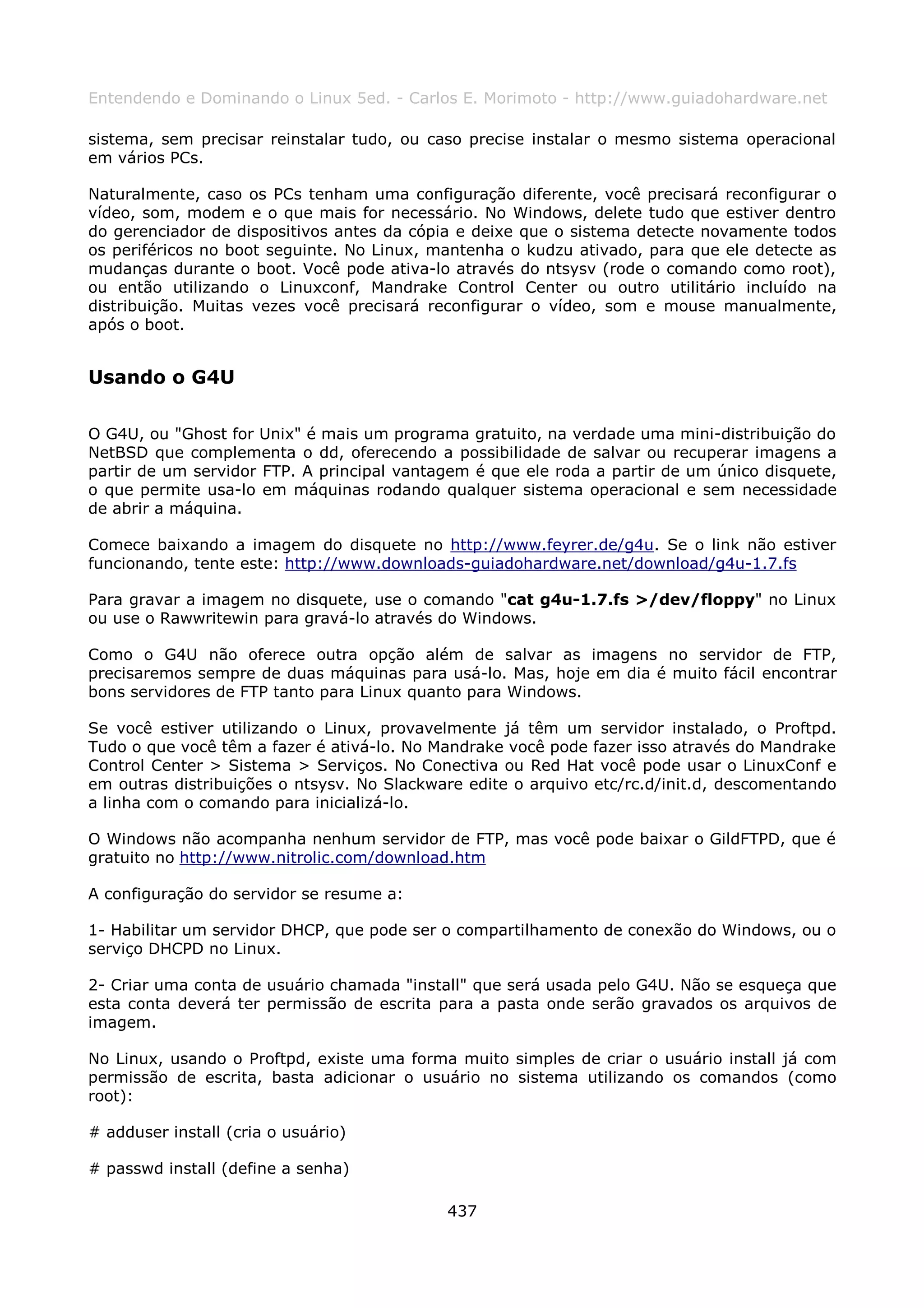 Entendendo e Dominando o Linux 5ed. - Carlos E. Morimoto - http://www.guiadohardware.net

sistema, sem precisar reinstalar tudo, ou caso precise instalar o mesmo sistema operacional
em vários PCs.

Naturalmente, caso os PCs tenham uma configuração diferente, você precisará reconfigurar o
vídeo, som, modem e o que mais for necessário. No Windows, delete tudo que estiver dentro
do gerenciador de dispositivos antes da cópia e deixe que o sistema detecte novamente todos
os periféricos no boot seguinte. No Linux, mantenha o kudzu ativado, para que ele detecte as
mudanças durante o boot. Você pode ativa-lo através do ntsysv (rode o comando como root),
ou então utilizando o Linuxconf, Mandrake Control Center ou outro utilitário incluído na
distribuição. Muitas vezes você precisará reconfigurar o vídeo, som e mouse manualmente,
após o boot.


Usando o G4U

O G4U, ou "Ghost for Unix" é mais um programa gratuito, na verdade uma mini-distribuição do
NetBSD que complementa o dd, oferecendo a possibilidade de salvar ou recuperar imagens a
partir de um servidor FTP. A principal vantagem é que ele roda a partir de um único disquete,
o que permite usa-lo em máquinas rodando qualquer sistema operacional e sem necessidade
de abrir a máquina.

Comece baixando a imagem do disquete no http://www.feyrer.de/g4u. Se o link não estiver
funcionando, tente este: http://www.downloads-guiadohardware.net/download/g4u-1.7.fs

Para gravar a imagem no disquete, use o comando "cat g4u-1.7.fs >/dev/floppy" no Linux
ou use o Rawwritewin para gravá-lo através do Windows.

Como o G4U não oferece outra opção além de salvar as imagens no servidor de FTP,
precisaremos sempre de duas máquinas para usá-lo. Mas, hoje em dia é muito fácil encontrar
bons servidores de FTP tanto para Linux quanto para Windows.

Se você estiver utilizando o Linux, provavelmente já têm um servidor instalado, o Proftpd.
Tudo o que você têm a fazer é ativá-lo. No Mandrake você pode fazer isso através do Mandrake
Control Center > Sistema > Serviços. No Conectiva ou Red Hat você pode usar o LinuxConf e
em outras distribuições o ntsysv. No Slackware edite o arquivo etc/rc.d/init.d, descomentando
a linha com o comando para inicializá-lo.

O Windows não acompanha nenhum servidor de FTP, mas você pode baixar o GildFTPD, que é
gratuito no http://www.nitrolic.com/download.htm

A configuração do servidor se resume a:

1- Habilitar um servidor DHCP, que pode ser o compartilhamento de conexão do Windows, ou o
serviço DHCPD no Linux.

2- Criar uma conta de usuário chamada "install" que será usada pelo G4U. Não se esqueça que
esta conta deverá ter permissão de escrita para a pasta onde serão gravados os arquivos de
imagem.

No Linux, usando o Proftpd, existe uma forma muito simples de criar o usuário install já com
permissão de escrita, basta adicionar o usuário no sistema utilizando os comandos (como
root):

# adduser install (cria o usuário)

# passwd install (define a senha)

                                            437
 