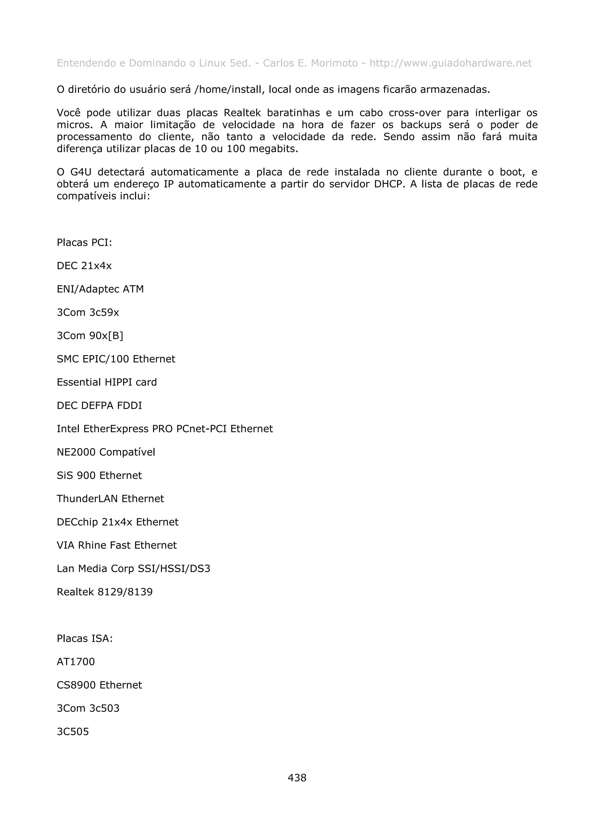 Entendendo e Dominando o Linux 5ed. - Carlos E. Morimoto - http://www.guiadohardware.net

O diretório do usuário será /home/install, local onde as imagens ficarão armazenadas.

Você pode utilizar duas placas Realtek baratinhas e um cabo cross-over para interligar os
micros. A maior limitação de velocidade na hora de fazer os backups será o poder de
processamento do cliente, não tanto a velocidade da rede. Sendo assim não fará muita
diferença utilizar placas de 10 ou 100 megabits.

O G4U detectará automaticamente a placa de rede instalada no cliente durante o boot, e
obterá um endereço IP automaticamente a partir do servidor DHCP. A lista de placas de rede
compatíveis inclui:



Placas PCI:

DEC 21x4x

ENI/Adaptec ATM

3Com 3c59x

3Com 90x[B]

SMC EPIC/100 Ethernet

Essential HIPPI card

DEC DEFPA FDDI

Intel EtherExpress PRO PCnet-PCI Ethernet

NE2000 Compatível

SiS 900 Ethernet

ThunderLAN Ethernet

DECchip 21x4x Ethernet

VIA Rhine Fast Ethernet

Lan Media Corp SSI/HSSI/DS3

Realtek 8129/8139



Placas ISA:

AT1700

CS8900 Ethernet

3Com 3c503

3C505



                                             438
 