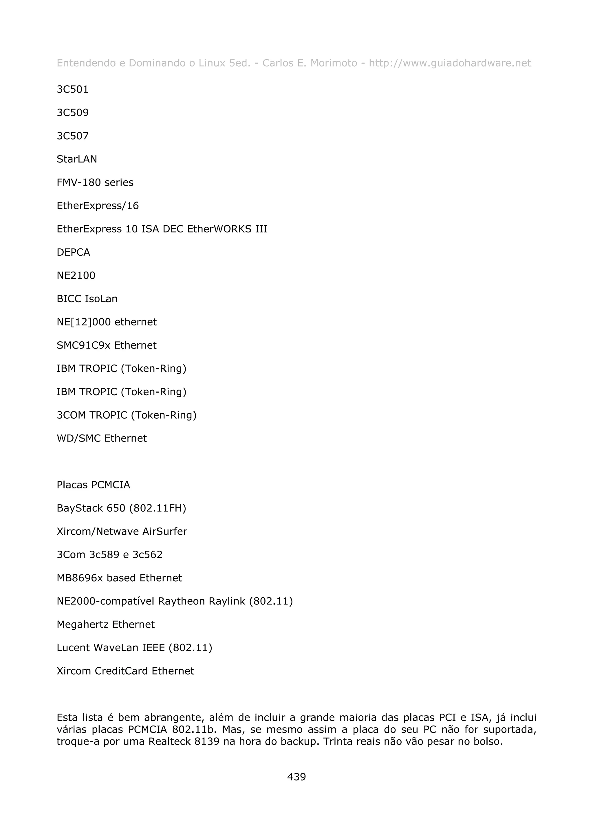 Entendendo e Dominando o Linux 5ed. - Carlos E. Morimoto - http://www.guiadohardware.net

3C501

3C509

3C507

StarLAN

FMV-180 series

EtherExpress/16

EtherExpress 10 ISA DEC EtherWORKS III

DEPCA

NE2100

BICC IsoLan

NE[12]000 ethernet

SMC91C9x Ethernet

IBM TROPIC (Token-Ring)

IBM TROPIC (Token-Ring)

3COM TROPIC (Token-Ring)

WD/SMC Ethernet



Placas PCMCIA

BayStack 650 (802.11FH)

Xircom/Netwave AirSurfer

3Com 3c589 e 3c562

MB8696x based Ethernet

NE2000-compatível Raytheon Raylink (802.11)

Megahertz Ethernet

Lucent WaveLan IEEE (802.11)

Xircom CreditCard Ethernet



Esta lista é bem abrangente, além de incluir a grande maioria das placas PCI e ISA, já inclui
várias placas PCMCIA 802.11b. Mas, se mesmo assim a placa do seu PC não for suportada,
troque-a por uma Realteck 8139 na hora do backup. Trinta reais não vão pesar no bolso.


                                            439
 